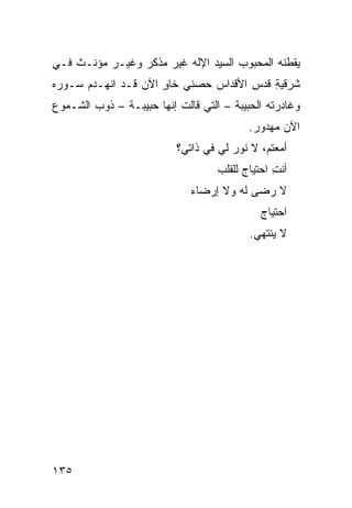 ‫ﻴﻘﻁﻨﻪ ﺍﻟﻤﺤﺒﻭﺏ ﺍﻟﺴﻴﺩ ﺍﻹﻟﻪ ﻏﻴﺭ ﻤﺫ ﹼﺭ ﻭﻏﻴـﺭ ﻤﺅ ﹼـﺙ ﻓـﻲ‬
      ‫ﻨ‬           ‫ﻜ‬
‫ﺸﺭﻗﻴﺔ ﻗﺩﺱ ﺍﻷﻗﺩﺍﺱ ﺤﺼﻨﻲ ﺨﺎﻭ ﺍﻵﻥ ﻗـﺩ ﺍﻨﻬـﺩﻡ ﺴـﻭﺭﻩ‬
                     ‫ٍ‬               ‫ِ‬   ‫‪ِ‬‬
‫ﻭﻏﺎﺩﺭﺘﻪ ﺍﻟﺤﺒﻴﺒﺔ – ﺍﻟﺘﻲ ﻗﺎﻟﺕ ﺇﻨﻬﺎ ﺤﺒﻴﺒـﺔ – ﺫﻭ‪‬ﺏ ﺍﻟﺸـﻤﻭﻉ‬
                                           ‫ﺍﻵﻥ ﻤﻬﺩﻭﺭ.‬
                           ‫ﺃﻤﻌﺘ ‪ ،‬ﻻ ﻨﻭﺭ ﻟﻲ ﻓﻲ ﺫﺍﺘﻲ؟‬
                                              ‫ﻡ‬
                                    ‫ﺃﻨﺕ ﺍﺤﺘﻴﺎﺝ ﻟﻠﻘﻠﺏ‬
                                                 ‫ِ‬
                              ‫ﻻ ﺭﻀﻰ ﻟﻪ ﻭﻻ ﺇﺭﻀﺎﺀ‬
                                              ‫ﺍﺤﺘﻴﺎﺝ‬
                                           ‫ﻻ ﻴﻨﺘﻬﻲ.‬




‫٥٣١‬
 