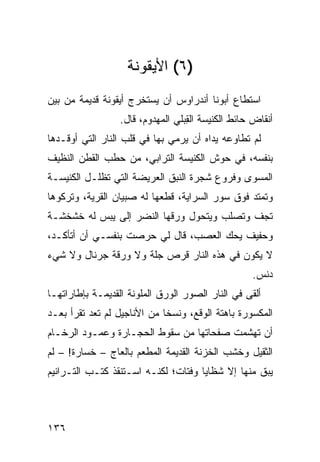 ‫)٦( ﺍﻷﻴﻘﻭﻨﺔ‬
‫ﺍﺴﺘﻁﺎﻉ ﺃﺒﻭﻨﺎ ﺃﻨﺩﺭﺍﻭﺱ ﺃﻥ ﻴﺴﺘﺨﺭﺝ ﺃﻴﻘﻭﻨﺔ ﻗﺩﻴﻤﺔ ﻤﻥ ﺒﻴﻥ‬
                  ‫ﺃﻨﻘﺎﺽ ﺤﺎﺌﻁ ﺍﻟﻜﻨﻴﺴﺔ ﺍﻟ ِﺒﻠﻲ ﺍﻟﻤﻬﺩﻭﻡ، ﻗﺎل.‬
                                   ‫ﻘ‬
‫ﻟﻡ ﺘﻁﺎﻭﻋﻪ ﻴﺩﺍﻩ ﺃﻥ ﻴﺭﻤﻲ ﺒﻬﺎ ﻓﻲ ﻗﻠﺏ ﺍﻟﻨﺎﺭ ﺍﻟﺘﻲ ﺃﻭﻗـﺩﻫﺎ‬
‫ﺒﻨﻔﺴﻪ، ﻓﻲ ﺤﻭﺵ ﺍﻟﻜﻨﻴﺴﺔ ﺍﻟﺘﺭﺍﺒﻲ، ﻤﻥ ﺤﻁﺏ ﺍﻟﻘﻁﻥ ﺍﻟﻨﻅﻴﻑ‬
‫ﺍﻟﻤﺴﻭﻯ ﻭﻓﺭﻭﻉ ﺸﺠﺭﺓ ﺍﻟﻨﺒﻕ ﺍﻟﻌﺭﻴﻀﺔ ﺍﻟﺘﻲ ﺘﻅﻠـل ﺍﻟﻜﻨﻴﺴـﺔ‬
                                              ‫‪‬‬
‫ﻭﺘﻤﺘﺩ ﻓﻭﻕ ﺴﻭﺭ ﺍﻟﺴﺭﺍﻴﺔ، ﻗﻁﻌﻬﺎ ﻟﻪ ﺼﺒﻴﺎﻥ ﺍﻟﻘﺭﻴﺔ، ﻭﺘﺭﻜﻭﻫﺎ‬
‫ﺘﺠﻑ ﻭﺘﺼﻠﺏ ﻭﻴﺘﺤﻭل ﻭﺭﻗﻬﺎ ﺍﻟﻨﻀﺭ ﺇﻟﻰ ‪‬ﺒﺱ ﻟﻪ ﺨﺸﺨﺸـﺔ‬
            ‫ﻴ‬
‫ﻭﺤﻔﻴﻑ ﻴﺤﻙ ﺍﻟﻌﺼﺏ، ﻗﺎل ﻟﻲ ﺤﺭﺼﺕ ﺒﻨﻔﺴـﻲ ﺃﻥ ﺃﺘﺄﻜـﺩ،‬
                                     ‫‪‬‬
‫ﻻ ﻴﻜﻭﻥ ﻓﻲ ﻫﺫﻩ ﺍﻟﻨﺎﺭ ﻗﺭ‪‬ﺹ ﺠﻠﺔ ﻭﻻ ﻭﺭﻗﺔ ﺠﺭﻨﺎل ﻭﻻ ﺸﻲﺀ‬
                            ‫ﹸ‬
                                                    ‫ﺩﻨﺱ.‬
‫ﺃﻟﻘﻰ ﻓﻲ ﺍﻟﻨﺎﺭ ﺍﻟﺼﻭﺭ ﺍﻟﻭﺭﻕ ﺍﻟﻤﻠ ‪‬ﻨﺔ ﺍﻟﻘﺩﻴﻤـﺔ ﺒﺈﻁﺎﺭﺍﺘﻬـﺎ‬
                      ‫ﻭ‬
‫ﺍﻟﻤﻜﺴﻭﺭﺓ ﺒﺎﻫﺘﺔ ﺍﻟﻭﻗﹾﻊ، ﻭﻨﺴﺨﺎ ﻤﻥ ﺍﻷﻨﺎﺠﻴل ﻟﻡ ﺘﻌﺩ ﹸﻘﺭﺃ ﺒﻌـﺩ‬
        ‫ﺘ‬                             ‫‪‬‬
‫ﺃﻥ ﺘﻬﺸﻤﺕ ﺼﻔﺤﺎﺘﻬﺎ ﻤﻥ ﺴﻘﻭﻁ ﺍﻟﺤﺠـﺎﺭﺓ ﻭﻋﻤـﻭﺩ ﺍﻟﺭﺨـﺎﻡ‬
‫ﺍﻟﺜﻘﻴل ﻭﺨﺸﺏ ﺍﻟﺨﺯﻨﺔ ﺍﻟﻘﺩﻴﻤﺔ ﺍﻟﻤﻁ ‪‬ﻡ ﺒﺎﻟﻌﺎﺝ – ﺨﺴﺎﺭﺓ! – ﻟﻡ‬
                      ‫ﻌ‬
‫ﻴﺒﻕ ﻤﻨﻬﺎ ﺇﻻ ﺸﻅﺎﻴﺎ ﻭﻓﺘﺎﺕ؛ ﻟﻜﻨـﻪ ﺍﺴـﺘﻨﻘﺫ ﻜﺘـﺏ ﺍﻟﺘـﺭﺍﻨﻴﻡ‬



‫٦٣١‬
 