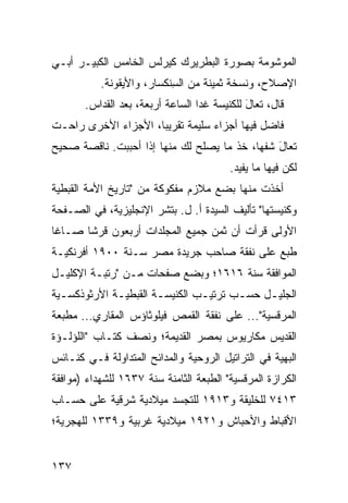 ‫ﺍﻟﻤﻭﺸﻭﻤﺔ ﺒﺼﻭﺭﺓ ﺍﻟﺒﻁﺭﻴﺭﻙ ﻜﻴﺭﻟﺱ ﺍﻟﺨﺎﻤﺱ ﺍﻟﻜﺒﻴـﺭ ﺃﺒـﻲ‬
           ‫ﺍﻹﺼﻼﺡ، ﻭﻨﺴﺨﺔ ﺜﻤﻴﻨﺔ ﻤﻥ ﺍﻟﺴﻨﹾﻜﺴﺎﺭ، ﻭﺍﻷﻴﻘﻭﻨﺔ.‬
                            ‫ِ‬
       ‫ﻗﺎل، ﺘﻌﺎل ﻟﻠﻜﻨﻴﺴﺔ ﻏﺩﺍ ﺍﻟﺴﺎﻋﺔ ﺃﺭﺒﻌﺔ، ﺒﻌﺩ ﺍﻟﻘ ‪‬ﺍﺱ.‬
          ‫ﺩ‬                                   ‫َ‬
‫ﻓﺎﻀل ﻓﻴﻬﺎ ﺃﺠﺯﺍﺀ ﺴﻠﻴﻤﺔ ﺘﻘﺭﻴﺒﺎ، ﺍﻷﺠﺯﺍﺀ ﺍﻷﺨﺭﻯ ﺭﺍﺤـﺕ‬
‫ﺘﻌﺎل ﹸﻔﻬﺎ، ﺨﺫ ﻤﺎ ﻴﺼﻠﺢ ﻟﻙ ﻤﻨﻬﺎ ﺇﺫﺍ ﺃﺤﺒﺒﺕ. ﻨﺎﻗﺼﺔ ﺼﺤﻴﺢ‬
                                             ‫َﺸ‬
                                          ‫ﻟﻜﻥ ﻓﻴﻬﺎ ﻤﺎ ﻴﻔﻴﺩ.‬
‫ﺃﺨﺫﺕ ﻤﻨﻬﺎ ﺒﻀﻊ ﻤﻼﺯﻡ ﻤﻔﻜﻭﻜﺔ ﻤﻥ "ﺘﺎﺭﻴﺦ ﺍﻷﻤﺔ ﺍﻟﻘﺒﻁﻴﺔ‬
‫ﻭﻜﻨﻴﺴﺘﻬﺎ" ﺘﺄﻟﻴﻑ ﺍﻟﺴﻴﺩﺓ ﺃ. ل. ﺒﺘﺸﺭ ﺍﻹﻨﺠﻠﻴﺯﻴﺔ، ﻓﻲ ﺍﻟﺼـﻔﺤﺔ‬
‫ﺍﻷﻭﻟﻰ ﻗﺭﺃﺕ ﺃﻥ ﺜﻤﻥ ﺠﻤﻴﻊ ﺍﻟﻤﺠﻠﺩﺍﺕ ﺃﺭﺒﻌﻭﻥ ﻗﺭﺸﺎ ﺼـﺎﻏﺎ‬
‫ﹸﺒﻊ ﻋﻠﻰ ﻨﻔﻘﺔ ﺼﺎﺤﺏ ﺠﺭﻴﺩﺓ ﻤﺼﺭ ﺴـﻨﺔ ٠٠٩١ ﺃﻓﺭﻨﻜﻴـﺔ‬
                                             ‫ﻁ‬
‫ﺍﻟﻤﻭﺍﻓﻘﺔ ﺴﻨﺔ ٦١٦١؛ ﻭﺒﻀﻊ ﺼﻔﺤﺎﺕ ﻤـﻥ "ﺭﺘﺒـﺔ ﺍﻹﻜﻠﻴـل‬
‫ﺍﻟﺠﻠﻴـل ﺤﺴـﺏ ﺘﺭﺘﻴـﺏ ﺍﻟﻜﻨﻴﺴـﺔ ﺍﻟﻘﺒﻁﻴـﺔ ﺍﻷﺭﺜﻭﺫﻜﺴـﻴﺔ‬
  ‫ـ‬          ‫ـ‬        ‫ـ‬        ‫ـ‬      ‫ـ‬    ‫ـ‬
‫ﺍﻟﻤﺭﻗﺴﻴﺔ"... ﻋﻠﻰ ﻨﻔﻘﺔ ﺍﻟﻘﻤﺹ ﻓﻴﻠﻭﺜﺎﺅﺱ ﺍﻟﻤﻘﺎﺭﻱ... ﻤﻁﺒﻌﺔ‬
‫ﺍﻟﻘﺩﻴﺱ ﻤﻜﺎﺭﻴﻭﺱ ﺒﻤﺼﺭ ﺍﻟﻘﺩﻴﻤﺔ؛ ﻭﻨﺼﻑ ﻜﺘـﺎﺏ "ﺍﻟﻠﺅﻟـﺅﺓ‬
‫ﺍﻟﺒﻬﻴﺔ ﻓﻲ ﺍﻟﺘﺭﺍﺘﻴل ﺍﻟﺭﻭﺤﻴﺔ ﻭﺍﻟﻤﺩﺍﺌﺢ ﺍﻟﻤﺘﺩﺍﻭﻟﺔ ﻓـﻲ ﻜﻨـﺎﺌﺱ‬
‫ﺍﻟﻜﺭﺍﺯﺓ ﺍﻟﻤﺭﻗﺴﻴﺔ" ﺍﻟﻁﺒﻌﺔ ﺍﻟﺜﺎﻤﻨﺔ ﺴﻨﺔ ٧٣٦١ ﻟﻠﺸﻬﺩﺍﺀ )ﻤﻭﺍﻓﻘﺔ‬
‫٣١٤٧ ﻟﻠﺨﻠﻴﻘﺔ ﻭ٣١٩١ ﻟﻠﺘﺠﺴﺩ ﻤﻴﻼﺩﻴﺔ ﺸﺭﻗﻴﺔ ﻋﻠﻰ ﺤﺴـﺎﺏ‬
‫ﺍﻷﻗﺒﺎﻁ ﻭﺍﻷﺤﺒﺎﺵ ﻭ١٢٩١ ﻤﻴﻼﺩﻴﺔ ﻏﺭﺒﻴﺔ ﻭ٩٣٣١ ﻟﻠﻬﺠﺭﻴﺔ؛‬


‫٧٣١‬
 