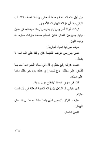 ‫ﻤﻥ ﺃﺠل ﻫﺫﻩ ﺍﻟﺼﻔﺤﺔ ﻭﺤﺩﻫﺎ ﺃﺴﻌﺩﻨﻲ ﺃﻥ ﺁﺨﺫ ﻨﺼﻑ ﺍﻟﻜﺘـﺎﺏ‬
                    ‫ﺍﻟﺒﺎﻗﻲ ﺒﻌﺩ ﺃﻥ ﻤﺯﻗﺘﻪ ﺍﻨﻬﻴﺎﺭﺍﺕ ﺍﻷﺤﺠﺎﺭ.‬
‫ﺘﺭﻜﺕ ﺃﺒﻭﻨﺎ ﺃﻨﺩﺭﺍﻭﺱ ﻴﻠﻡ ﺒﺤﺭﺹ ﺭﻤﺎﺩ ﻤﻭﻗﺩﺘﻪ، ﻓﻲ ﻁﺒﻕ‬
                         ‫‪‬‬                 ‫ﹸ‬
‫ﺠﺩﻴﺩ ﺠﺩﻴﺩ ﻤﻥ ﺍﻟﻔﺨﺎﺭ ﺨﺸﻥ ﺍﻟﺴﻁﺢ ﻤﺴﺎ ‪‬ﻪ ﻤﺎﺯﺍﻟﺕ ﻤﻔﺘﻭﺤـﺔ‬
                ‫ﻤ‬                         ‫ٍ‬    ‫ٍ‬
                                             ‫ﻭﻨﻴﺌﺔ ﺍﻟﻠﻭﻥ.‬
                          ‫ﺴﻭﻑ ﺘﺠﺭﻓﻬﺎ ﺍﻟﻤﻴﺎﻩ ﺍﻟﺠﺎﺭﻴﺔ.‬
‫ﻋﻤﻲ ﺠﻭﺭﺠﻲ ﻋﺭﻴﻑ ﺍﻟﻜﻨﻴﺴﺔ ﻜﺎﻥ ﻭﺍﻗﻔﺎ ﻋﻠﻰ ﺍﻟﺒـﺎﺏ، ﻻ‬
                                                  ‫ﻴﺩﺨل.‬
‫ﻋﻨﺩﻤﺎ ﻋﺭﻑ ﻭﻗﻊ ﺨﻁﻭﻱ ﻗﺎل ﻟﻲ ﻤﺴﺎﺀ ﺍﻟﺨﻴﺭ ﻴـﺎ ﺴـﻴﺩ‪‬ﻨﺎ‬
‫ﻟ ﹶﻨﺩﻱ. ﻋﻠﻰ ِﻬﻠﻙ. ﺇﻭﻉ ﺘﻨﺩﺏ ﺯﻱ ﻋﻤﻙ ﺠﻭﺭﺠﻲ ﺨﻠﻙ ﺩﺍﻴﻤﺎ‬
      ‫‪‬‬             ‫‪ ‬‬     ‫‪‬‬       ‫ﻤ‬         ‫ﹶﻔ‬
                                             ‫ﻋﻠﻰ ﻤﻬﻠﻙ.‬
               ‫ﻗﻠﺕ ﻓﻲ ﺴ ‪‬ﻱ: ﻨﻌﻤﺔ ﺍﻻﻨﺩﻓﺎﻉ ﺩﻭﻥ ﺭﻭ ‪‬ﺔ.‬
                 ‫ﻴ‬                       ‫ﺭ‬
‫ﻜﺎﻥ ﺨﻴﺎﻟﻲ ﻗﺩ ﺍﺸﺘﻌل ﺒﺯﻴﺎﺭﺍﺘﻪ ﺍﻟﺨﻔﻴﺔ ﺍﻟﻤﻌﻠﻨﺔ ﻓﻲ ﺁﻥ ﻟﻠﺴﺕ‬
                                                  ‫ِﻨﻴﻨﻪ.‬
                                                       ‫ﺤ‬
‫ﻋﺎﺯﻑ ﺍﻟﻘﻴﺜﺎﺭ ﺍﻷﻋﻤﻰ ﺍﻟﺫﻱ ﻴﺘﺨﺫ ﻤﻜﺎﻨـﻪ ﻋﻠـﻰ ﺸـﻤﺎل‬
                                                 ‫ﺍﻟﻬﻴﻜل.‬
                                        ‫ﺍﻟﻠﺹ ﺍﻟﺸﻤﺎل.‬




‫٨٣١‬
 