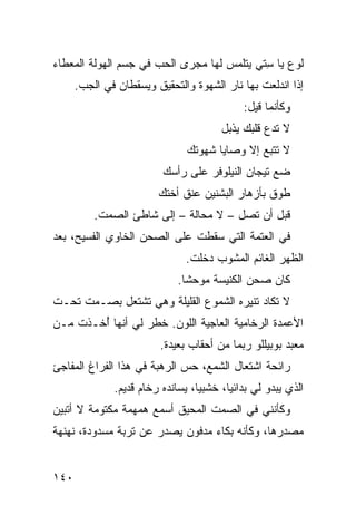 ‫ﻟﻭﻉ ﻴﺎ ﺴ ﹼﻲ ﻴﺘﻠﻤﺱ ﻟﻬﺎ ﻤﺠﺭﻯ ﺍﻟﺤﺏ ﻓﻲ ﺠﺴﻡ ﺍﻟ ‪‬ﻭﻟﺔ ﺍﻟﻤﻌﻁﺎﺀ‬
           ‫ﻬ‬                                ‫ﹶ ‪ِ  ‬ﺘ‬
      ‫ﺇﺫﺍ ﺍﻨﺩﻟﻌﺕ ﺒﻬﺎ ﻨﺎﺭ ﺍﻟﺸﻬﻭﺓ ﻭﺍﻟﺘﺤﻘﻴﻕ ﻭﻴﺴﻘﻁﺎﻥ ﻓﻲ ﺍﻟﺠﺏ.‬
       ‫‪‬‬
                                            ‫ﻭﻜﺄﻨﻤﺎ ﻗﻴل:‬
                                       ‫ﻻ ﺘﺩﻉ ﻗﻠﺒﻙ ﻴﺫﺒل‬
                               ‫ﻻ ﺘﺘﺒﻊ ﺇﻻ ﻭﺼﺎﻴﺎ ﺸﻬﻭﺘﻙ‬
                         ‫ﻀﻊ ﺘﻴﺠﺎﻥ ﺍﻟﻨﻴﻠﻭﻓﺭ ﻋﻠﻰ ﺭﺃﺴﻙ‬
                        ‫ﻁﻭﻕ ﺒﺄﺯﻫﺎﺭ ﺍﻟﺒﺸﻨﻴﻥ ﻋﻨﻕ ﺃﺨﺘﻙ‬
                             ‫ﹶ‬                  ‫‪ ‬ﹾ‬
          ‫ﻗﺒل ﺃﻥ ﺘﺼل – ﻻ ﻤﺤﺎﻟﺔ – ﺇﻟﻰ ﺸﺎﻁﺊ ﺍﻟﺼﻤﺕ.‬
‫ﻓﻲ ﺍﻟﻌﺘﻤﺔ ﺍﻟﺘﻲ ﺴﻘﻁﺕ ﻋﻠﻰ ﺍﻟﺼﺤﻥ ﺍﻟﺨﺎﻭﻱ ﺍﻟﻔﺴﻴﺢ، ﺒﻌﺩ‬
                             ‫ﹾ‬
                               ‫ﺍﻟﻅﻬﺭ ﺍﻟﻐﺎﺌﻡ ﺍﻟﻤﺸﻭﺏ ﺩﺨﻠﺕ.‬
                                ‫ﹸ‬
                             ‫ﻜﺎﻥ ﺼﺤﻥ ﺍﻟﻜﻨﻴﺴﺔ ﻤﻭﺤﺸﺎ.‬
‫ﻻ ﺘﻜﺎﺩ ﺘﻨﻴﺭﻩ ﺍﻟﺸﻤﻭﻉ ﺍﻟﻘﻠﻴﻠﺔ ﻭﻫﻲ ﺘﺸﺘﻌل ﺒﺼـﻤﺕ ﺘﺤـﺕ‬
‫ﺍﻷﻋﻤﺩﺓ ﺍﻟﺭﺨﺎﻤﻴﺔ ﺍﻟﻌﺎﺠﻴﺔ ﺍﻟﻠﻭﻥ. ﺨﻁﺭ ﻟﻲ ﺃﻨﻬﺎ ُﺨـﺫﺕ ﻤـﻥ‬
        ‫ﺃ‬
                         ‫ﻤﻌﺒﺩ ﺒﻭﺒﻴﻠﻠﻭ ﺭﺒﻤﺎ ﻤﻥ ﺃﺤﻘﺎﺏ ﺒﻌﻴﺩﺓ.‬
‫ﺭﺍﺌﺤﺔ ﺍﺸﺘﻌﺎل ﺍﻟﺸﻤﻊ، ﺤﺱ ﺍﻟﺭﻫﺒﺔ ﻓﻲ ﻫﺫﺍ ﺍﻟﻔﺭﺍﻍ ﺍﻟﻤﻔﺎﺠﺊ‬
              ‫ﺍﻟﺫﻱ ﻴﺒﺩﻭ ﻟﻲ ﺒﺩﺍﺌﻴﺎ، ﺨﺸﺒﻴﺎ، ﻴﺴﺎﻨﺩﻩ ﺭﺨﺎﻡ ﻗﺩﻴﻡ.‬
‫ﻭﻜﺄﻨﻨﻲ ﻓﻲ ﺍﻟﺼﻤﺕ ﺍﻟﻤﺤﻴﻕ ﺃﺴﻤﻊ ﻫﻤﻬﻤﺔ ﻤﻜﺘﻭﻤﺔ ﻻ ﺃﺘﺒﻴﻥ‬
‫ﻤﺼﺩﺭﻫﺎ، ﻭﻜﺄﻨﻪ ﺒﻜﺎﺀ ﻤﺩﻓﻭﻥ ﻴﺼﺩﺭ ﻋﻥ ﺘﺭﺒﺔ ﻤﺴﺩﻭﺩﺓ، ﻨﻬﻨﻬﺔ‬


‫٠٤١‬
 