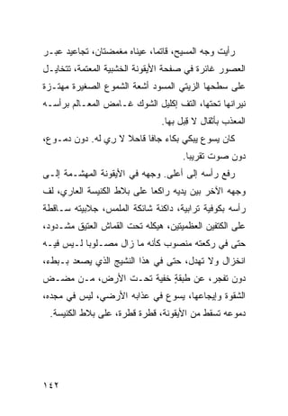 ‫ﺭﺃﻴﺕ ﻭﺠﻪ ﺍﻟﻤﺴﻴﺢ، ﻗﺎﺘﻤﺎ، ﻋﻴﻨﺎﻩ ﻤﻐﻤﻀﺘﺎﻥ، ﺘﺠﺎﻋﻴﺩ ﻋﺒ‪‬ـﺭ‬
    ‫‪ ‬‬
‫ﺍﻟﻌﺼﻭﺭ ﻏﺎﺌﺭﺓ ﻓﻲ ﺼﻔﺤﺔ ﺍﻷﻴﻘﻭﻨﺔ ﺍﻟﺨﺸﺒﻴﺔ ﺍﻟﻤﻌﺘﻤﺔ، ﺘﺘﺨﺎﻴـل‬
                                         ‫ﹸ‬
‫ﻋﻠﻰ ﺴﻁﺤﻬﺎ ﺍﻟﺯﻴﺘﻲ ﺍﻟﻤﺴﻭﺩ ﺃﺸﻌﺔ ﺍﻟﺸﻤﻭﻉ ﺍﻟﺼﻐﻴﺭﺓ ﻤﻬﺘـﺯﺓ‬
                           ‫‪‬‬
‫ﻨﻴﺭﺍﻨﻬﺎ ﺘﺤﺘﻬﺎ، ﺍﻟﺘﻑ ﺇﻜﻠﻴل ﺍﻟﺸﻭﻙ ﻏـﺎﻤﺽ ﺍﻟﻤﻌـﺎﻟﻡ ﺒﺭﺃﺴـﻪ‬
                                  ‫ﹼ‬
                               ‫ﺍﻟﻤﻌ ﹼﺏ ﺒﺄﺜﻘﺎل ﻻ ِﺒل ﺒﻬﺎ.‬
                                      ‫ﻗ‬           ‫ﺫ‬
‫ﻜﺎﻥ ﻴﺴﻭﻉ ﻴﺒﻜﻲ ﺒﻜﺎﺀ ﺠﺎﻓﺎ ﻗﺎﺤﻼ ﻻ ﺭﻱ ﻟﻪ. ﺩﻭﻥ ﺩﻤـﻭﻉ،‬
               ‫ِ ‪‬‬
                                     ‫ﺩﻭﻥ ﺼﻭﺕ ﺘﻘﺭﻴﺒﺎ.‬
‫ﺭﻓﻊ ﺭﺃﺴﻪ ﺇﻟﻰ ﺃﻋﻠﻰ. ﻭﺠﻬﻪ ﻓﻲ ﺍﻷﻴﻘﻭﻨﺔ ﺍﻟﻤﻬ ﹼـﻤﺔ ﺇﻟـﻰ‬
        ‫ﺸ‬
‫ﻭﺠﻬﻪ ﺍﻵﺨﺭ ﺒﻴﻥ ﻴﺩﻴﻪ ﺭﺍﻜﻌﺎ ﻋﻠﻰ ﺒﻼﻁ ﺍﻟﻜﻨﻴﺴﺔ ﺍﻟﻌﺎﺭﻱ، ﻟﻑ‬
‫ﹼ‬
‫ﺭﺃﺴﻪ ﺒﻜﻭﻓﻴﺔ ﺘﺭﺍﺒﻴﺔ، ﺩﺍﻜﻨﺔ ﺸﺎﺌﻜﺔ ﺍﻟﻤﻠﻤﺱ، ﺠﻼﺒﻴﺘﻪ ﺴـﺎﻗﻁﺔ‬
‫ﻋﻠﻰ ﺍﻟﻜﺘﻔﻴﻥ ﺍﻟﻌﻅﻤﻴﺘﻴﻥ، ﻫﻴﻜﻠﻪ ﺘﺤﺕ ﺍﻟﻘﻤﺎﺵ ﺍﻟﻌﺘﻴﻕ ﻤﺸـﺩﻭﺩ،‬
‫ﺤﺘﻰ ﻓﻲ ﺭﻜﻌﺘﻪ ﻤﻨﺼﻭﺏ ﻜﺄﻨﻪ ﻤﺎ ﺯﺍل ﻤﺼـﻠﻭ ‪‬ﺎ ﻟـﻴﺱ ﻓﻴـﻪ‬
           ‫ﺒ‬                   ‫‪‬‬
‫ﺍﻨﺨﺯﺍل ﻭﻻ ﺘﻬ ‪‬ل، ﺤﺘﻰ ﻓﻲ ﻫﺫﺍ ﺍﻟﻨﺸﻴﺞ ﺍﻟﺫﻱ ﻴﺼﻌﺩ ﺒـﺒﻁﺀ،‬
                                     ‫ﺩ‬
‫ﺩﻭﻥ ﺘﻔ ‪‬ﺭ، ﻋﻥ ﻁﺒﻘﺔ ﺨﻔﻴﺔ ﺘﺤـﺕ ﺍﻷﺭﺽ، ﻤـﻥ ﻤﻀـﺽ‬
                         ‫ٍ‬         ‫ﺠ‬
‫ﺍﻟﺸﻘﻭﺓ ﻭﺇﻴﺠﺎﻋﻬﺎ، ﻴﺴﻭﻉ ﻓﻲ ﻋﺫﺍﺒﻪ ﺍﻷﺭﻀ ‪ ،‬ﻟﻴﺱ ﻓﻲ ﻤﺠﺩﻩ،‬
              ‫ﻲ‬
 ‫ﺩﻤﻭﻋﻪ ﺘﺴﻘﻁ ﻤﻥ ﺍﻷﻴﻘﻭﻨﺔ، ﻗﻁﺭﺓ ﻗﻁﺭﺓ، ﻋﻠﻰ ﺒﻼﻁ ﺍﻟﻜﻨﻴﺴﺔ.‬




‫٢٤١‬
 