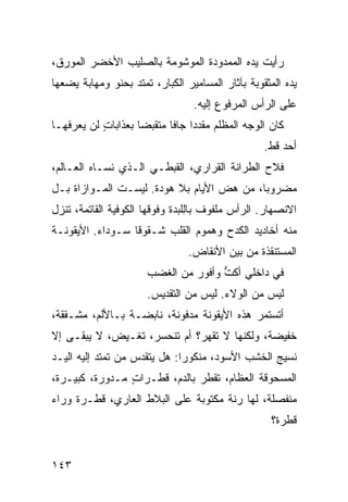 ‫ﺭﺃﻴﺕ ﻴﺩﻩ ﺍﻟﻤﻤﺩﻭﺩﺓ ﺍﻟﻤﻭﺸﻭﻤﺔ ﺒﺎﻟﺼﻠﻴﺏ ﺍﻷﺨﻀﺭ ﺍﻟﻤﻭﺭﻕ،‬
‫ﻴﺩﻩ ﺍﻟﻤﺜﻘﻭﺒﺔ ﺒﺂﺜﺎﺭ ﺍﻟﻤﺴﺎﻤﻴﺭ ﺍﻟﻜﺒﺎﺭ، ﺘﻤﺘﺩ ﺒﺤﻨﻭ ﻭﻤﻬﺎﺒﺔ ﻴﻀﻌﻬﺎ‬
             ‫‪‬‬
                                  ‫ﻋﻠﻰ ﺍﻟﺭﺃﺱ ﺍﻟﻤﺭﻓﻭﻉ ﺇﻟﻴﻪ.‬
‫ﻜﺎﻥ ﺍﻟﻭﺠﻪ ﺍﻟﻤﻅﻠﻡ ﻤﻘﺩﺩﺍ ﺠﺎﻓﺎ ﻤﺘﻘ ‪‬ﻀﺎ ﺒﻌﺫﺍﺒﺎﺕ ﻟﻥ ﻴﻌﺭﻓﻬـﺎ‬
           ‫ٍ‬         ‫ﺒ‬            ‫‪‬‬
                                                   ‫ﺃﺤﺩ ﻗﻁ.‬
‫ﻓ ﹼﺡ ﺍﻟﻁﺭﺍﻨﺔ ﺍﻟﻘﺭﺍﺭﻱ، ﺍﻟﻘﺒﻁـﻲ ﺍﻟـﺫﻱ ﻨﺴـﺎﻩ ﺍﻟﻌـﺎﻟﻡ،‬
                     ‫‪‬‬                         ‫ﻼ‬
‫ﻤﻀﺭﻭﺒﺎ، ﻤﻥ ﻫﺽ ﺍﻷﻴﺎﻡ ﺒﻼ ﻫﻭﺩﺓ. ﻟﻴﺴـﺕ ﺍﻟﻤـﻭﺍﺯﺍﺓ ﺒـل‬
                                   ‫‪‬‬
‫ﺍﻻﻨﺼﻬﺎﺭ. ﺍﻟﺭﺃﺱ ﻤﻠﻔﻭﻑ ﺒﺎِﻠﺒ‪‬ﺩﺓ ﻭﻓﻭﻗﻬﺎ ﺍﻟﻜﻭﻓ ‪‬ﺔ ﺍﻟﻘﺎﺘﻤﺔ، ﺘﻨﺯل‬
               ‫ﻴ‬                   ‫ﻟ‬
‫ﻤﻨﻪ ﺃﺨﺎﺩﻴﺩ ﺍﻟﻜﺩﺡ ﻭﻫﻤﻭﻡ ﺍﻟﻘﻠﺏ ﺸـﻘﻭﻗﺎ ﺴـﻭﺩﺍﺀ. ﺍﻷﻴﻘﻭﻨـﺔ‬
                                ‫ﺍﻟﻤﺴﺘﻨﻘﺫﺓ ﻤﻥ ﺒﻴﻥ ﺍﻷﻨﻘﺎﺽ.‬
                       ‫ﻓﻲ ﺩﺍﺨﻠﻲ ﺃﻜ ﱡ ﻭﺃﻓﻭﺭ ﻤﻥ ﺍﻟﻐﻀﺏ‬
                                ‫‪‬‬     ‫ﹸﺕ‬
                       ‫ﻟﻴﺱ ﻤﻥ ﺍﻟﻭﻻﺀ. ﻟﻴﺱ ﻤﻥ ﺍﻟﺘﻘﺩﻴﺱ.‬
‫ﺃﺘﺴﺘﻤﺭ ﻫﺫﻩ ﺍﻷﻴﻘﻭﻨﺔ ﻤﺩﻓﻭﻨﺔ، ﻨﺎﺒﻀـﺔ ﺒـﺎﻷﻟﻡ، ﻤﺸـﻘﻘﺔ،‬
‫ﺨﻔﻴﻀﺔ، ﻭﻟﻜﻨﻬﺎ ﻻ ﹸﻘﻬﺭ؟ ﺃﻡ ﺘﻨﺤﺴﺭ، ﺘﻐـﻴﺽ، ﻻ ﻴﺒﻘـﻰ ﺇﻻ‬
                                ‫ﺘ‬
‫ﻨﺴﻴﺞ ﺍﻟﺨﺸﺏ ﺍﻷﺴﻭﺩ، ﻤﻨﻜﻭﺭﺍ: ﻫل ﻴﺘﻘﺩﺱ ﻤﻥ ﺘﻤﺘﺩ ﺇﻟﻴﻪ ﺍﻟﻴـﺩ‬
‫ﺍﻟﻤﺴﺤﻭﻗﺔ ﺍﻟﻌﻅﺎﻡ، ﺘﻘﻁﺭ ﺒﺎﻟﺩﻡ، ﻗﻁـﺭﺍﺕ ﻤـﺩﻭﺭﺓ، ﻜﺒﻴـﺭﺓ،‬
                ‫ٍ‬
‫ﻤﻨﻔﺼﻠﺔ، ﻟﻬﺎ ﺭ ﹼﺔ ﻤﻜﺘﻭﺒﺔ ﻋﻠﻰ ﺍﻟﺒﻼﻁ ﺍﻟﻌﺎﺭﻱ، ﻗﻁـﺭﺓ ﻭﺭﺍﺀ‬
                                     ‫ﻨ‬
                                                    ‫ﻗﻁﺭﺓ؟‬


‫٣٤١‬
 