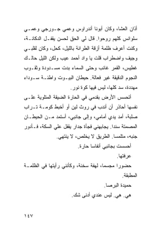 ‫ﺃﺫﺍﻥ ﺍﻟﻌﺸﺎ، ﻭﻜﺎﻥ ﺃﺒﻭﻨﺎ ﺃﻨﺩﺭﺍﻭﺱ ﻭﻋﻤﻲ ﺠـﻭﺭﺠﻲ ﻭﻋﻤـﻲ‬
‫ﺴﻠﻭﺍﻨﺱ ﻜﻠﻬﻡ ﺭ ‪‬ﺤﻭﺍ. ﻗﺎل ﻟﻲ ﺍﻟﺤﻕ ﻟﺤﺴﻥ ﻴﻘﻔـل ﺍﻟﺩﻜﺎﻨـﺔ،‬
                ‫‪ ‬ﹾ ‪‬‬              ‫ﻭ‬
‫ﻭﻜﻨﺕ ﺃﻋﺭﻑ ﻅﻠﻤﺔ ﺃﺯﻗﺔ ﺍﻟﻁ ‪‬ﺍﻨﺔ ﺒﺎﻟﻠﻴل، ﻜﺤ‪‬ل، ﻭﻜﺎﻥ ﻟﻘﻠﺒـﻲ‬
                ‫ﹸ‬            ‫ﺭ‬
‫ﻭﺠﻴﻑ ﻭﺍﻀﻁﺭﺍﺏ ﻗﻠﺕ ﻴﺎ ﻭﺍﺩ ﺃﺤﻤﺩ ﻋﻴﺏ ﻭﻟﻜﻥ ﺍﻟﻠﻴل ﺤﺎﻟـﻙ‬
‫ﻏ ِﻴﺱ، ﺍﻟﻘﻤﺭ ﻏﺎﺌﺏ ﻭﺤﺘﻰ ﺍﻟﺴﻤﺎﺀ ﺒﺩﺕ ﻤﺴـﺩﻭﺩﺓ ﻭﺜﻘـﻭﺏ‬
                                             ‫ﻁ‬
‫ﺍﻟﻨﺠﻭﻡ ﺍﻟﺩﻗﻴﻘﺔ ﻏﻴﺭ ﻓ ‪‬ﺎﻟﺔ. ﺤﻴﻁﺎﻥ ﺍﻟﺒﻴـﻭﺕ ﻭﺍﻁﺌـﺔ ﺴـﻭﺩﺍﺀ‬
                                ‫ﻌ‬
                      ‫ﻤﻬﺩ ‪‬ﺓ، ﺴﺩ ﻜﻠﻬﺎ، ﻟﻴﺱ ﻓﻴﻬﺎ ﻜ ‪‬ﺓ ﻨﻭﺭ.‬
                            ‫ﻭ‬                  ‫‪‬‬    ‫‪‬ﺩ‬
‫ﺃﺘﺤﺴﺱ ﺍﻷﺭﺽ ﺒﻘﺩﻤﻲ ﻓﻲ ﺍﻟﺤﺎﺭﺓ ﺍﻟﻀﻴﻘﺔ ﺍﻟﻤﺘﻠﻭﻴﺔ ﻋﻠـﻰ‬
                               ‫‪‬‬
‫ﻨﻔﺴﻬﺎ ﺃﺤﺎﺫﺭ ﺃﻥ ﺃﻨﺩﺏ ﻓﻲ ﺭﻭﺙ ﻟ ‪‬ﻥ ﺃﻭ ﺃﺨﺒﻁ ﻜﻭﻤـﺔ ﺘـﺭﺍﺏ‬
                     ‫ﻴ‬          ‫‪‬‬
‫ﺼﻠﺒﺔ، ﺃﻤﺩ ﻴﺩﻱ ﺃﻤﺎﻤﻲ، ﻭﺇﻟﻰ ﺠﺎﻨﺒ ‪ ،‬ﺃﺴﺘﻤﺩ ﻤـﻥ ﺍﻟﺤﻴﻁـﺎﻥ‬
                    ‫ﻲ‬                  ‫‪‬‬
‫ﺍﻟﻤﺼﻤﺘﺔ ﺴﻨﺩﺍ. ﻴﺠﺎﺒﻬﻨﻲ ﻓﺠﺄﺓ ﺠﺩﺍﺭ ﻴﻘﻔل ﻋﻠﻲ ﺍﻟﺴ ﹼﺔ، ﻓـﺄﺩﻭﺭ‬
         ‫‪ ‬ﻜ‬
               ‫ﺠﻨﺒﻪ، ﻤﺘﻠﻤﺴﺎ. ﺍﻟﻁﺭﻴﻕ ﻻ ﻴﺨﻠﺹ، ﻻ ﻴﻨﺘﻬﻲ.‬
                          ‫ﺃﺤﺴﺴﺕ ﺒﺠﺎﻨﺒﻲ ﺃﻨﻔﺎﺴﺎ ﺤﺎﺭﺓ.‬
                                              ‫ﻋﺭﻓ ﹸﻬﺎ.‬
                                                 ‫ﺘ‬
‫ﺤﻀﻭﺭﺍ ﻤﺠﺴﻤﺎ، ﻟﻬﻔﺔ ‪‬ﺨﻨﺔ، ﻭﻜﺄﻨﻨﻲ ﺭﺃﻴﺘﻬﺎ ﻓﻲ ﺍﻟﻅﻠﻤـﺔ‬
                             ‫ﺴ‬
                                                 ‫ﺍﻟﻤﻁﺒﻘﺔ.‬
                                       ‫ﺤﻤﻴﺩﺓ ﺍﻟﺒﺭ‪‬ﺼﺎ.‬
                                            ‫‪‬‬
                       ‫ﻫﻲ. ﻫﻲ. ﻟﻴﺱ ﻋﻨﺩﻱ ﺃﺩﻨﻰ ﺸﻙ.‬
                                          ‫ِ‪ِ ‬‬


‫٧٤١‬
 