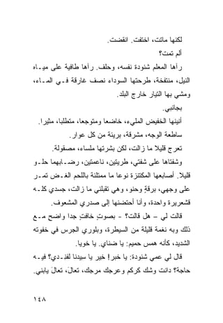 ‫ﻟﻜﻨﻬﺎ ﻤﺎﺘﺕ، ﺍﺨﺘﻔﺕ. ﺍﻨﻘﻀﺕ.‬
                          ‫ﹾ‬
                                            ‫ﺃﻟﻡ ﺘﻤﺕﹾ؟‬
                                               ‫ﹸ‪‬‬
‫ﺭﺁﻫﺎ ﺍﻟﻤﻌﻠﻡ ﺸﻨﻭﺩﺓ ﻨﻔﺴﻪ، ﻭﺤﻠﻑ. ﺭﺁﻫﺎ ﻁﺎﻓﻴﺔ ﻋﻠﻰ ﻤﻴـﺎﻩ‬
                      ‫ﹶ ﹶ‬
‫ﺍﻟﻨﻴل، ﻤﻨﺘﻔﺨﺔ، ﻁﺭ‪‬ﺤﺘﻬﺎ ﺍﻟﺴﻭﺩﺍﺀ ﻨﺼﻑ ﻏﺎﺭﻗﺔ ﻓـﻲ ﺍﻟﻤـﺎﺀ،‬
                                    ‫ﹶ‬
                             ‫ﻭﻤﺸﻲ ﺒﻬﺎ ﺍﻟﺘﻴﺎﺭ ﺨﺎﺭﺝ ﺍﻟﺒﻠﺩ.‬
                                             ‫ﺒﺠﺎﻨﺒﻲ.‬
 ‫ﺃﻨﻴﻨﻬﺎ ﺍﻟﺨﻔﻴﺽ ﺍﻟﻤﻠﻲﺀ، ﺨﺎﻀﻌﺎ ﻭﻤﺘﻭﺠﻌﺎ، ﻤﺘﻁﻠﺒﺎ، ﻤﺜﻴﺭﺍ.‬
            ‫ﺴﺎﻁﻌﺔ ﺍﻟﻭﺠﻪ، ﻤﺸﺭﻗﺔ، ﺒﺭﻴﺌﺔ ﻤﻥ ﻜل ﻋﻭﺍﺭ.‬
      ‫ﺘﻌﺭﺝ ﻗﻠﻴﻼ ﻤﺎ ﺯﺍﻟﺕ، ﻟﻜﻥ ﺒﺸﺭﺘﻬﺎ ﻤﻠﺴﺎﺀ، ﻤﺼﻘﻭﻟﺔ.‬
‫ﻭﺸﻔﺘﺎﻫﺎ ﻋﻠﻰ ﺸﻔ ﹼﻲ، ﻁﺭ ‪‬ﺘﻴﻥ، ﻨﺎﻋﻤﺘﻴﻥ، ﺭﻀـﺎﺒﻬﻤﺎ ﺤﻠـﻭ‬
                           ‫ﻴ‬      ‫ﺘ‬
‫ﻗﻠﻴﻼ. ﺃﺼﺎﺒﻌﻬﺎ ﺍﻟﻤﻜﺘﻨﺯﺓ ﻨﻭﻋﺎ ﻤﺎ ﻤﻤﺘﻠﺌﺔ ﺒﺎﻟﻠﺤﻡ ﺍﻟﻐـﺽ ﺘﻤـﺭ‬
‫‪‬‬    ‫‪‬‬
‫ﻋﻠﻰ ﻭﺠﻬﻲ، ﺒﺭﻗﺔ ﻭﺤﻨ ‪ ،‬ﻭﻫﻲ ﺘﻘ ‪‬ﻠﻨﻲ ﻤﺎ ﺯﺍﻟﺕ، ﺠﺴﺩﻱ ﻜﻠـﻪ‬
                      ‫ﺒ‬         ‫ﻭ‬     ‫ٍ‬
      ‫ﻗﺸﻌﺭﻴﺭﺓ ﻭﺍﺤﺩﺓ، ﻭﺃﻨﺎ ﺃﺤﺘﻀﻨﻬﺎ ﺇﻟﻰ ﺼﺩﺭﻱ ﺍﻟﻤﺸﻌﻭﻑ.‬
‫ﻗﺎﻟﺕ ﻟﻲ – ﻫل ﻗﺎﻟﺕ؟ - ﺒﺼﻭﺕ ﺨﺎﻓﺕ ﺠﺩﺍ ﻭﺍﻀﺢ ﻤـﻊ‬
    ‫ٍ‬        ‫ٍ‬    ‫ٍ‬
‫ﺫﻟﻙ ﻭﺒﻪ ﻨﻐﻤﺔ ﻗﻠﻴﻠﺔ ﻤﻥ ﺍﻟﺴﻴﻁﺭﺓ، ﻭﺒﹼﻭﺭﻱ ﺍﻟ ‪‬ﺭﺱ ﻓﻲ ﺨﻔﻭﺘﻪ‬
           ‫ﻠ ‪ ‬ﺠ‬
              ‫ﺍﻟﺸﺩﻴﺩ، ﻜﺄﻨﻪ ﻫﻤﺱ ﺤﻤﻴﻡ: ﻴﺎ ﻀﻨﺎﻱ. ﻴﺎ ﺨﻭﻴﺎ.‬
                        ‫‪‬‬
‫ﻗﺎل ﻟﻲ ﻋﻤﻲ ﺸﻨﻭﺩﺓ: ﻴﺎ ﺨﺒﺭ! ِﻴﺭ ﻴﺎ ِﻴﺩﻨﺎ ﻟﻔ ِـﺩﻱ؟ ﻓﻴـﻪ‬
         ‫ﺴ ﹶ ﹾﻨ‬          ‫ﺨ‬
‫ﺤﺎﺠﺔ؟ ﺩﺍﻨﺕ ﻭﺸﻙ ﹸﺭ ﹸﻡ ﻭﻋ ‪‬ﺠﻙ ﻤﺭ ‪‬ﻙ، ﺘﻌﺎ َ، ﺘﻌﺎل ﻴﺎﺒ‪‬ﻨﻲ.‬
        ‫َ‬     ‫ل‬       ‫‪‬ﺠ‬     ‫‪ ‬ﻜ ﻜ ‪‬ﺭ‬


‫٨٤١‬
 