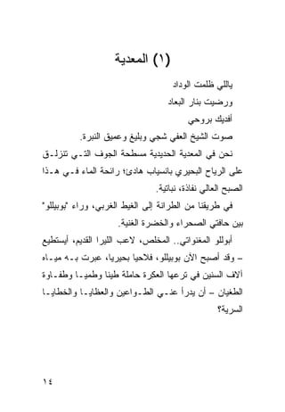 ‫)١( ﺍﻟﻤﻌﺩﻴﺔ‬
                                     ‫ﻴﺎﻟﻠﻲ ﻅﻠﻤﺕ ﺍﻟﻭﺩﺍﺩ‬
                                   ‫ﻭﺭﻀﻴﺕ ﺒﻨﺎﺭ ﺍﻟﺒﻌﺎﺩ‬
                                          ‫ﺃﻓﺩﻴﻙ ﺒﺭﻭﺤﻲ‬
          ‫ﺼﻭﺕ ﺍﻟﺸﻴﺦ ﺍﻟﻌﻔﻲ ﺸﺠﻲ ﻭﺒﻠﻴﻎ ﻭﻋﻤﻴﻕ ﺍﻟﻨﺒﺭﺓ.‬
                              ‫‪‬‬   ‫‪‬‬
‫ﻨﺤﻥ ﻓﻲ ﺍﻟﻤﻌﺩﻴﺔ ﺍﻟﺤﺩﻴﺩﻴﺔ ﻤﺴﻁﺤﺔ ﺍﻟﺠﻭﻑ ﺍﻟﺘـﻲ ﺘﻨﺯﻟـﻕ‬
‫ﻋﻠﻰ ﺍﻟﺭ ‪‬ﺎﺡ ﺍﻟﺒﺤﻴﺭﻱ ﺒﺎﻨﺴﻴﺎﺏ ﻫﺎﺩﺉ؛ ﺭﺍﺌﺤﺔ ﺍﻟﻤﺎﺀ ﻓـﻲ ﻫـﺫﺍ‬
                                             ‫‪‬ﻴ‬
                                ‫ﺍﻟﺼﺒﺢ ﺍﻟﻌﺎﻟﻲ ﻨﻔﺎﺫﺓ، ﻨﺒﺎﺘﻴﺔ.‬
‫ﻓﻲ ﻁﺭﻴﻘﻨﺎ ﻤﻥ ﺍﻟﻁﺭﺍﻨﺔ ﺇﻟﻰ ﺍﻟﻐﻴﻁ ﺍﻟﻐﺭﺒﻲ، ﻭﺭﺍﺀ "ﺒﻭﺒﻴﻠﻠﻭ"‬
                     ‫ﺒﻴﻥ ﺤﺎﻓﺘﻲ ﺍﻟﺼﺤﺭﺍﺀ ﻭﺍﻟﺨﻀﺭﺓ ﺍﻟﻐﻨﻴﺔ.‬
‫ﺃﺒﻭﻟﻠﻭ ﺍﻟﻤﻐ ﹼﻭﺍﺘﻲ.. ﺍﻟﻤﺨﹼﺹ، ﻻﻋﺏ ﺍﻟﻠﻴﺭﺍ ﺍﻟﻘﺩﻴﻡ، ﺃﻴﺴﺘﻁﻴﻊ‬
                             ‫ﻠ‬           ‫ﻨ‬
‫– ﻭﻗﺩ ﺃﺼﺒﺢ ﺍﻵﻥ ﺒﻭﺒﻴﻠﻠﻭ، ﻓﻼﺤﻴﺎ ﺒﺤﻴﺭﻴﺎ، ﻋ ‪‬ﺭﺕ ﺒـﻪ ﻤﻴـﺎﻩ‬
            ‫‪‬ﺒ‬
‫ﺁﻻﻑ ﺍﻟﺴﻨﻴﻥ ﻓﻲ ﺘﺭﻋﻬﺎ ﺍﻟﻌ ِﺭﺓ ﺤﺎﻤﻠﺔ ﻁﻴ ﹰﺎ ﻭﻁﻤ ‪‬ـﺎ ﻭﻁﻔـﺎﻭﺓ‬
          ‫ﻴ‬      ‫ﻨ‬            ‫ﻜ‬
‫ﺍﻟﻁﻐﻴﺎﻥ – ﺃﻥ ﻴﺩﺭﺃ ﻋﻨـﻲ ﺍﻟﻁـﻭﺍﻋﻴﻥ ﻭﺍﻟﻌﻅﺎﻴـﺎ ﻭﺍﻟﺨﻁﺎﻴـﺎ‬
                                                   ‫ﺍﻟﺴﺭﻴﺔ؟‬




‫٤١‬
 