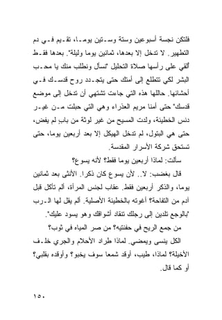 ‫ﻓﻠﺘﻜﻥ ﻨﺠﺴﺔ ﺃﺴﺒﻭﻋﻴﻥ ﻭﺴﺘﺔ ﻭﺴـﺘﻴﻥ ﻴﻭﻤـﺎ، ﺘﻘـﻴﻡ ﻓـﻲ ﺩﻡ‬
‫ﺍﻟﺘﻁﻬﻴﺭ. ﻻ ﺘﺩﺨل ﺇﻻ ﺒﻌﺩﻫﺎ، ﺜﻤﺎﻨﻴﻥ ﻴﻭﻤﺎ ﻭﻟﻴﻠﺔ". ﺒﻌﺩﻫﺎ ﻓﻘـﻁ‬
‫ُﻟﻘﻲ ﻋﻠﻰ ﺭﺃﺴﻬﺎ ﺼﻼﺓ ﺍﻟﺘﺤﻠﻴل "ﻨﺴﺄل ﻭﻨﻁﻠﺏ ﻤﻨﻙ ﻴﺎ ﻤﺤـﺏ‬
                                                 ‫ﺃ‬
‫ﺍﻟﺒﺸﺭ ﻟﻜﻲ ﺘﺘﻁﻠﻊ ﺇﻟﻰ ﺃﻤﺘﻙ ﺤﺘﻰ ﻴﺘﺠـﺩﺩ ﺭﻭﺡ ﻗﺩﺴـﻙ ﻓـﻲ‬
‫ﺃﺤﺸﺎﺌﻬﺎ. ﺤﺎﻟﹾﻠﻬﺎ ﻫﺫﻩ ﺍﻟﺘﻲ ﺠﺎﺀﺕ ﺘﺸﺘﻬﻲ ﺃﻥ ﺘﺩﺨل ﺇﻟﻰ ﻤﻭﻀﻊ‬
‫ﻗﺩﺴﻙ" ﺤﺘﻰ ﺃﻤﻨﺎ ﻤﺭﻴﻡ ﺍﻟﻌﺫﺭﺍﺀ ﻭﻫﻲ ﺍﻟﺘﻲ ﺤﺒﻠﺕ ﻤـﻥ ﻏﻴـﺭ‬
‫ﺩﻨﺱ ﺍﻟﺨﻁﻴﺌﺔ، ﻭﻟﺩﺕ ﺍﻟﻤﺴﻴﺢ ﻤﻥ ﻏﻴﺭ ﻟﻭﺜﺔ ﻤﻥ ﺒﺎﺏ ﻟﻡ ﻴﻔ ‪،‬‬
 ‫ٍ ‪ ‬ﹶﺽ‬
‫ﺤﺘﻰ ﻫﻲ ﺍﻟﺒﺘﻭل، ﻟﻡ ﺘﺩﺨل ﺍﻟﻬﻴﻜل ﺇﻻ ﺒﻌﺩ ﺃﺭﺒﻌﻴﻥ ﻴﻭﻤﺎ، ﺤﺘﻰ‬
                           ‫ﺘﺴﺘﺤﻕ ﺸﺭﻜﺔ ﺍﻷﺴﺭﺍﺭ ﺍﻟﻤﻘﺩﺴﺔ.‬
              ‫ﺴﺄﻟﺕ: ﻟﻤﺎﺫﺍ ﺃﺭﺒﻌﻴﻥ ﻴﻭﻤﺎ ﻓﻘﻁ؟ ﻷﻨﻪ ﻴﺴﻭﻉ؟‬
                                                ‫ﹸ‬
‫ﻗﺎل ﺒﻐﻀﺏ: ﻻ.. ﻷﻥ ﻴﺴﻭﻉ ﻜﺎﻥ ﺫﻜﺭﺍ. ﺍﻷﻨﺜﻰ ﺒﻌﺩ ﺜﻤﺎﻨﻴﻥ‬
‫ﻴﻭﻤﺎ، ﻭﺍﻟﺫﻜﺭ ﺃﺭﺒﻌﻴﻥ ﻓﻘﻁ. ﻋﻘﺎﺏ ﻟﺠﻨﺱ ﺍﻟﻤﺭﺃﺓ، ﺃﻟﻡ ﺘﺄﻜل ﻗﺒل‬
‫ﺁﺩﻡ ﻤﻥ ﺍﻟﺘﻔﺎﺤﺔ؟ ﺃﻏﻭﺘﻪ ﺒﺎﻟﺨﻁﻴﺌﺔ ﺍﻷﺼﻠﻴﺔ. ﺃﻟﻡ ﻴﻘل ﻟﻬﺎ ﺍﻟـﺭﺏ‬
    ‫"ﺒﺎﻟﻭﺠﻊ ﺘﻠﺩﻴﻥ ﺇﻟﻰ ﺭ ‪‬ﻠﻙ ﺘﻨﻘﺎﺩ ﺃﺸﻭﺍﻗﻙ ﻭﻫﻭ ‪‬ﺴﻭﺩ ﻋﻠﻴﻙ".‬
              ‫ﻴ‬                    ‫‪‬ﺠ‬
      ‫ﻤﻥ ﺠﻤﻊ ﺍﻟﺭﻴﺢ ﻓﻲ ﺤﻔﻨﺘﻴﻪ؟ ‪‬ﻥ ﺼﺭ ﺍﻟﻤﻴﺎﻩ ﻓﻲ ﺜﻭﺏ؟‬
                     ‫ﻤ ‪‬‬                       ‫‪‬‬
‫ﺍﻟ ﹸل ﻴﻨﺴﻰ ﻭﻴﻤﻀﻲ. ﻟﻤﺎﺫﺍ ِﺭﺍﺩ ﺍﻷﺤﻼﻡ ﻭﺍﻟﺠﺭﻱ ﺨﻠـﻑ‬
                     ‫ﻁ‬                    ‫ﻜ‬
‫ﺍﻷﺨﻴﻠﺔ؟ ﻟﻤﺎﺫﺍ، ﻁﻴﺏ، ﺃﻭﻗﺩ ﺸﻤﻌﺎ ﺴﻭﻑ ﻴﺨﺒﻭ؟ ﻭﺃﻭﻗﺩﻩ ﺒﻘﻠﺒﻲ؟‬
                             ‫‪‬‬
                                             ‫ﺃﻭ ﻜﻤﺎ ﻗﺎل.‬


‫٠٥١‬
 