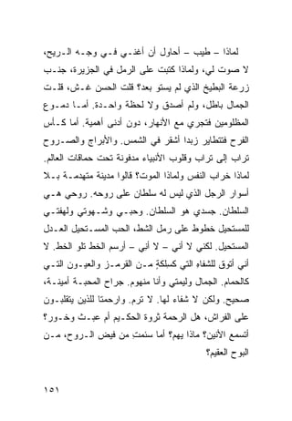 ‫ﻟﻤﺎﺫﺍ – ﻁﻴﺏ – ﺃﺤﺎﻭل ﺃﻥ ﺃﻏﻨـﻲ ﻓـﻲ ﻭﺠـﻪ ﺍﻟـﺭﻴﺢ،‬
‫ﻻ ﺼﻭﺕ ﻟﻲ، ﻭﻟﻤﺎﺫﺍ ﻜﺘﺒﺕ ﻋﻠﻰ ﺍﻟﺭﻤل ﻓﻲ ﺍﻟﺠﺯﻴﺭﺓ، ﺠﻨﹾـﺏ‬
‫‪‬‬                           ‫ﹸ‬
‫ﺯﺭﻋﺔ ﺍﻟﺒﻁﻴﺦ ﺍﻟﺫﻱ ﻟﻡ ﻴﺴﺘﻭ ﺒﻌﺩ؟ ﻗﻠﺕ ﺍﻟﺤﺴﻥ ﻏـﺵ، ﻗﻠـﺕ‬
‫ﺍﻟﺠﻤﺎل ﺒﺎﻁل، ﻭﻟﻡ ﺃﺼﺩﻕ ﻭﻻ ﻟﺤﻅﺔ ﻭﺍﺤـﺩﺓ. ﺃﻤـﺎ ﺩﻤـﻭﻉ‬
‫ﺍﻟﻤﻅﻠﻭﻤﻴﻥ ﻓﺘﺠﺭﻱ ﻤﻊ ﺍﻷﻨﻬﺎﺭ، ﺩﻭﻥ ﺃﺩﻨﻰ ﺃﻫﻤﻴﺔ. ﺃﻤﺎ ﻜـﺄﺱ‬
‫ﺍﻟﻔﺭﺡ ﻓﺘﺘﻁﺎﻴﺭ ﺯﺒﺩﺍ ﺃﺸﻘﺭ ﻓﻲ ﺍﻟﺸﻤﺱ. ﻭﺍﻷﺒﺭﺍﺝ ﻭﺍﻟﺼـﺭﻭﺡ‬
‫ﺘﺭﺍﺏ ﺇﻟﻰ ﺘﺭﺍﺏ ﻭﻗﻠﻭﺏ ﺍﻷﻨﺒﻴﺎﺀ ﻤﺩﻓﻭﻨﺔ ﺘﺤﺕ ﺤﻤﺎﻗﺎﺕ ﺍﻟﻌﺎﻟﻡ.‬
                                                 ‫‪‬‬
‫ﻟﻤﺎﺫﺍ ﺨﺭﺍﺏ ﺍﻟﻨﻔﺱ ﻭﻟﻤﺎﺫﺍ ﺍﻟﻤﻭﺕ؟ ﻗﺎﻟﻭﺍ ﻤﺩﻴﻨﺔ ﻤﺘﻬﺩﻤـﺔ ﺒـﻼ‬
‫ﺃﺴﻭﺍﺭ ﺍﻟﺭﺠل ﺍﻟﺫﻱ ﻟﻴﺱ ﻟﻪ ﺴﻠﻁﺎﻥ ﻋﻠﻰ ﺭﻭﺤﻪ. ﺭﻭﺤﻲ ﻫـﻲ‬
‫ﺍﻟﺴﻠﻁﺎﻥ. ﺠﺴﺩﻱ ﻫﻭ ﺍﻟﺴﻠﻁﺎﻥ. ﻭﺤﺒـﻲ ﻭﺸـﻬﻭﺘﻲ ﻭﻟﻬﻔﺘـﻲ‬
‫ﻟﻠﻤﺴﺘﺤﻴل ﺨﻁﻭﻁ ﻋﻠﻰ ﺭﻤل ﺍﻟﺸ ﹼ، ﺍﻟﺤﺏ ﺍﻟﻤﺴـﺘﺤﻴل ﺍﻟﻌـﺩل‬
                       ‫ﻁ‬             ‫ﹸ‬
‫ﺍﻟﻤﺴﺘﺤﻴل. ﻟﻜﻨﻲ ﻻ ﺃﻨﻲ – ﻻ ﺃ ِﻲ – ﺃﺭﺴﻡ ﺍﻟﺨﻁ ﺘﻠﻭ ﺍﻟﺨﻁ. ﻻ‬
   ‫ﹼ‬        ‫ﹼ‬            ‫ﻨ‬
‫ﺃﻨﻲ ﺃﺘﻭﻕ ﻟﻠﺸﻔﺎﻩ ﺍﻟﺘﻲ ﻜﺴﻠﹾﻜﺔ ﻤـﻥ ﺍﻟﻘﺭﻤـﺯ ﻭﺍﻟﻌﻴـﻭﻥ ﺍﻟﺘـﻲ‬
                           ‫ِ ٍ‬         ‫ِ‬
‫ﻜﺎﻟﺤﻤﺎﻡ. ﺍﻟﺠﻤﺎل ﻭﻟﻴﻤﺘﻲ ﻭﺃﻨﺎ ﻤﻨﻬﻭﻡ. ﺠﺭﺍﺡ ﺍﻟﻤﺤﺒـﺔ ﺃﻤﻴﻨـﺔ،‬
‫ﺼﺤﻴﺢ. ﻭﻟﻜﻥ ﻻ ﺸﻔﺎﺀ ﻟﻬﺎ. ﻻ ﺘﺭﻡ. ﻭﺍﺭﺤﻤﺘﺎ ﻟﻠﺫﻴﻥ ﻴﺘﻘﻠﺒـﻭﻥ‬
                        ‫‪‬‬
‫ﻋﻠﻰ ﺍﻟﻔﺭﺍﺵ، ﻫل ﺍﻟﺭﺤﻤﺔ ﺜﺭﻭﺓ ﺍﻟﺤﻜـﻴﻡ ﺃﻡ ﻋﺒـﺙ ﻭﺨـﻭﺭ؟‬
                       ‫ﹸ‬
‫ﺃﺘﺴﻤﻊ ﺍﻷﻨﻴﻥ؟ ﻤﺎﺫﺍ ﻴﻬ ‪‬؟ ﺃﻤﺎ ﺴﺌﻤﺕ ﻤﻥ ﻓﻴﺽ ﺍﻟـﺭﻭﺡ، ﻤـﻥ‬
                   ‫ِ‬         ‫ﻡ‬
                                           ‫ﺍﻟﺒﻭﺡ ﺍﻟﻌﻘﻴﻡ؟‬


‫١٥١‬
 