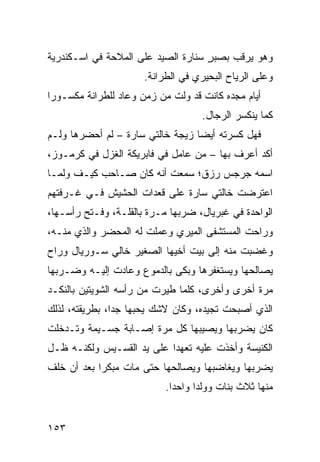 ‫ﻭﻫﻭ ﻴﺭﻗﺏ ﺒﺼﺒﺭ ﺴ ﹼﺎﺭﺓ ﺍﻟﺼﻴﺩ ﻋﻠﻰ ﺍﻟﻤ ﹼﺤﺔ ﻓﻲ ﺍﺴـﻜﻨﺩﺭﻴﺔ‬
               ‫ﻼ‬                  ‫ٍ ﻨ‬
                      ‫ﻭﻋﻠﻰ ﺍﻟﺭ ‪‬ﺎﺡ ﺍﻟﺒﺤﻴﺭﻱ ﻓﻲ ﺍﻟﻁﺭﺍﻨﺔ.‬
                                            ‫ﻴ‬
‫ﺃﻴﺎﻡ ﻤﺠﺩﻩ ﻜﺎﻨﺕ ﻗﺩ ﻭﹼﺕ ﻤﻥ ﺯﻤﻥ ﻭﻋﺎﺩ ﻟﻠﻁﺭﺍﻨﺔ ﻤﻜﺴـﻭﺭﺍ‬
                             ‫ﻟ‬
                                    ‫ﻜﻤﺎ ﻴﻨﻜﺴﺭ ﺍﻟﺭﺠﺎل.‬
‫ﻓﻬل ﻜﺴﺭﺘﻪ ﺃﻴﻀﺎ ﺯﻴﺠﺔ ﺨﺎﻟﺘﻲ ﺴﺎﺭﺓ – ﻟﻡ ﺃﺤﻀﺭﻫﺎ ﻭﻟـﻡ‬
‫ﺃﻜﺩ ﺃﻋﺭﻑ ﺒﻬﺎ – ﻤﻥ ﻋﺎﻤل ﻓﻲ ﻓﺎﺒﺭﻴﻜﺔ ﺍﻟﻐﺯل ﻓﻲ ﻜﺭﻤـﻭﺯ،‬
‫ﺍﺴﻤﻪ ﺠﺭﺠﺱ ﺭﺯﻕ؛ ﺴﻤﻌﺕ ﺃﻨﻪ ﻜﺎﻥ ﺼـﺎﺤﺏ ﻜﻴـﻑ ﻭﻟﻤـﺎ‬
‫ﺍﻋﺘﺭﻀﺕ ﺨﺎﻟﺘﻲ ﺴﺎﺭﺓ ﻋﻠﻰ ﻗﻌﺩﺍﺕ ﺍﻟﺤﺸﻴﺵ ﻓـﻲ ﻏـﺭﻓﺘﻬﻡ‬
                                        ‫ﹾ‬
‫ﺍﻟﻭﺍﺤﺩﺓ ﻓﻲ ﻏﺒﺭﻴﺎل، ﻀﺭﺒﻬﺎ ﻤـﺭﺓ ﺒﺎﻟﻘﹼـﺔ، ﻭﻓـﺘﺢ ﺭﺃﺴـﻬﺎ،‬
                 ‫ﹰ ﻠ‬
‫ﻭﺭﺍﺤﺕ ﺍﻟﻤﺴﺘﺸﻔﻰ ﺍﻟﻤﻴﺭﻱ ﻭﻋﻤﻠﺕ ﻟﻪ ﺍﻟﻤﺤﻀﺭ ﻭﺍﻟﺫﻱ ﻤﻨـﻪ،‬
‫ﻭﻏﻀﺒﺕ ﻤﻨﻪ ﺇﻟﻰ ﺒﻴﺕ ﺃﺨﻴﻬﺎ ﺍﻟﺼﻐﻴﺭ ﺨﺎﻟﻲ ﺴـﻭﺭﻴﺎل ﻭﺭﺍﺡ‬
‫ﻴﺼﺎﻟﺤﻬﺎ ﻭﻴﺴﺘﻐﻔﺭﻫﺎ ﻭﺒﻜﻰ ﺒﺎﻟﺩﻤﻭﻉ ﻭﻋﺎﺩﺕ ﺇﻟﻴـﻪ ﻭﻀـﺭﺒﻬﺎ‬
‫ﻤﺭﺓ ﺃﺨﺭﻯ ﻭﺃﺨﺭﻯ، ﻜﻠﻤﺎ ﻁ ‪‬ﺭﺕ ﻤﻥ ﺭﺃﺴﻪ ﺍﻟﺸﻭﻴﺘﻴﻥ ﺒﺎﻟﻨﻜـﺩ‬
                           ‫ﻴ‬
‫ﺍﻟﺫﻱ ﺃﺼﺒﺤﺕ ﺘﺠﻴﺩﻩ، ﻭﻜﺎﻥ ﻻﺸﻙ ﻴﺤﺒﻬﺎ ﺠﺩﺍ، ﺒﻁﺭﻴﻘﺘﻪ، ﻟﺫﻟﻙ‬
‫ﻜﺎﻥ ﻴﻀﺭﺒﻬﺎ ﻭﻴﺼﻴﺒﻬﺎ ﻜل ﻤﺭﺓ ﺇﺼـﺎﺒﺔ ﺠﺴـﻴﻤﺔ ﻭﺘـﺩ ﹼﻠﺕ‬
‫ﺨ ﹾ‬
‫ﺍﻟﻜﻨﻴﺴﺔ ﻭﺃﺨﺫﺕ ﻋﻠﻴﻪ ﺘﻌﻬﺩﺍ ﻋﻠﻰ ﻴﺩ ﺍﻟﻘﺴـﻴﺱ ﻭﻟﻜﻨـﻪ ﻅـل‬
‫ﻴﻀﺭﺒﻬﺎ ﻭﻴﻐﺎﻀﺒﻬﺎ ﻭﻴﺼﺎﻟﺤﻬﺎ ﺤﺘﻰ ﻤﺎﺕ ﻤﺒﻜﺭﺍ ﺒﻌﺩ ﺃﻥ ﺨﹼﻑ‬
 ‫ﻠ‬
                           ‫ﻤﻨﻬﺎ ﺜﻼﺙ ﺒﻨﺎﺕ ﻭﻭﻟﺩﺍ ﻭﺍﺤﺩﺍ.‬


‫٣٥١‬
 