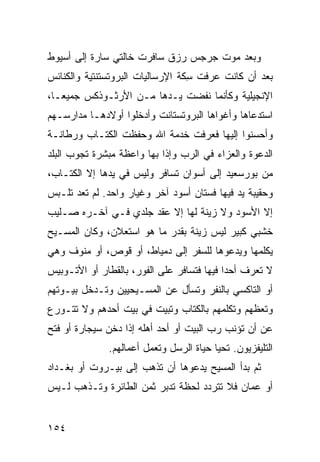 ‫ﻭﺒﻌﺩ ﻤﻭﺕ ﺠﺭﺠﺱ ﺭﺯﻕ ﺴﺎﻓﺭﺕ ﺨﺎﻟﺘﻲ ﺴﺎﺭﺓ ﺇﻟﻰ ﺃﺴﻴﻭﻁ‬
‫ﺒﻌﺩ ﺃﻥ ﻜﺎﻨﺕ ﻋﺭﻓﺕ ِﻜﺔ ﺍﻹﺭﺴﺎﻟﻴﺎﺕ ﺍﻟﺒﺭﻭﺘﺴﺘﻨﺘﻴﺔ ﻭﺍﻟﻜﻨﺎﺌﺱ‬
                                  ‫ﺴ‬
‫ﺍﻹﻨﺠﻴﻠﻴﺔ ﻭﻜﺄﻨﻤﺎ ﻨﻔﻀﺕ ﻴـﺩﻫﺎ ﻤـﻥ ﺍﻷﺭﺜـﻭﺫﻜﺱ ﺠﻤﻴﻌـﺎ،‬
‫ﺍﺴﺘﺩﻋﺎﻫﺎ ﻭﺃﻏﻭﺍﻫﺎ ﺍﻟﺒﺭﻭﺘﺴﺘﺎﻨﺕ ﻭﺃﺩﺨﻠﻭﺍ ﺃﻭﻻﺩﻫـﺎ ﻤﺩﺍﺭﺴـﻬﻡ‬
‫ﻭﺃﺤﺴﻨﻭﺍ ﺇﻟﻴﻬﺎ ﻓﻌﺭﻓﺕ ﺨﺩﻤﺔ ﺍﷲ ﻭﺤﻔﻅﺕ ﺍﻟﻜﺘـﺎﺏ ﻭﺭﻁﺎﻨـﺔ‬
‫ﺍﻟﺩﻋﻭﺓ ﻭﺍﻟﻌﺯﺍﺀ ﻓﻲ ﺍﻟﺭﺏ ﻭﺇﺫﺍ ﺒﻬﺎ ﻭﺍﻋﻅﺔ ﻤﺒﺸﺭﺓ ﺘﺠﻭﺏ ﺍﻟﺒﻠﺩ‬
‫ﻤﻥ ﺒﻭﺭﺴﻌﻴﺩ ﺇﻟﻰ ﺃﺴﻭﺍﻥ ﺘﺴﺎﻓﺭ ﻭﻟﻴﺱ ﻓﻲ ﻴﺩﻫﺎ ﺇﻻ ﺍﻟﻜﺘـﺎﺏ،‬
‫ﻭﺤﻘﻴﺒﺔ ﻴﺩ ﻓﻴﻬﺎ ﻓﺴﺘﺎﻥ ﺃﺴﻭﺩ ﺁﺨﺭ ﻭﻏﻴﺎﺭ ﻭﺍﺤﺩ. ﻟﻡ ﺘﻌﺩ ﺘﻠـﺒﺱ‬
‫ﺇﻻ ﺍﻷﺴﻭﺩ ﻭﻻ ﺯﻴﻨﺔ ﻟﻬﺎ ﺇﻻ ﻋﻘﺩ ﺠﻠﺩﻱ ﻓـﻲ ﺁﺨـﺭﻩ ﺼـﻠﻴﺏ‬
‫ﺨﺸﺒﻲ ﻜﺒﻴﺭ ﻟﻴﺱ ﺯﻴﻨﺔ ﺒﻘﺩﺭ ﻤﺎ ﻫﻭ ﺍﺴﺘﻌﻼﻥ، ﻭﻜﺎﻥ ﺍﻟﻤﺴـﻴﺢ‬
‫ﻴﻜﻠﻤﻬﺎ ﻭﻴﺩﻋﻭﻫﺎ ﻟﻠﺴﻔﺭ ﺇﻟﻰ ﺩﻤﻴﺎﻁ، ﺃﻭ ﻗﻭﺹ، ﺃﻭ ﻤﻨﻭﻑ ﻭﻫﻲ‬
‫ﻻ ﺘﻌﺭﻑ ﺃﺤﺩﺍ ﻓﻴﻬﺎ ﻓﺘﺴﺎﻓﺭ ﻋﻠﻰ ﺍﻟﻔﻭﺭ، ﺒﺎﻟﻘﻁﺎﺭ ﺃﻭ ﺍﻷﺘـﻭﺒﻴﺱ‬
‫ﺃﻭ ﺍﻟﺘﺎﻜﺴﻲ ﺒﺎﻟﻨ ﹶﺭ ﻭﺘﺴﺄل ﻋﻥ ﺍﻟﻤﺴـﻴﺤﻴﻴﻥ ﻭﺘـﺩﺨل ﺒﻴـﻭﺘﻬﻡ‬
                                    ‫ﹶﻔ‬
‫ﻭﺘﻌﻅﻬﻡ ﻭﺘﻜﻠﻤﻬﻡ ﺒﺎﻟﻜﺘﺎﺏ ﻭﺘﺒﻴﺕ ﻓﻲ ﺒﻴﺕ ﺃﺤﺩﻫﻡ ﻭﻻ ﺘﺘـﻭﺭﻉ‬
‫ﻋﻥ ﺃﻥ ﺘﺅﻨﺏ ﺭﺏ ﺍﻟﺒﻴﺕ ﺃﻭ ﺃﺤﺩ ﺃﻫﻠﻪ ﺇﺫﺍ ﺩ ﹼﻥ ﺴﻴﺠﺎﺭﺓ ﺃﻭ ﻓﺘﺢ‬
               ‫ﺨ‬            ‫‪‬‬            ‫‪‬‬
              ‫ﺍﻟﺘﻠﻴﻔﺯﻴﻭﻥ. ﺘﺤﻴﺎ ﺤﻴﺎﺓ ﺍﻟﺭﺴل ﻭﺘﻌﻤل ﺃﻋﻤﺎﻟﻬﻡ.‬
‫ﺜﻡ ﺒﺩﺃ ﺍﻟﻤﺴﻴﺢ ﻴﺩﻋﻭﻫﺎ ﺃﻥ ﺘﺫﻫﺏ ﺇﻟﻰ ﺒﻴـﺭﻭﺕ ﺃﻭ ﺒﻐـﺩﺍﺩ‬
‫ﺃﻭ ﻋﻤﺎﻥ ﻓﻼ ﺘﺘﺭﺩﺩ ﻟﺤﻅﺔ ﹸﺩ ‪‬ﺭ ﺜﻤﻥ ﺍﻟﻁﺎﺌﺭﺓ ﻭﺘـﺫﻫﺏ ﻟـﻴﺱ‬
                         ‫ﺘﺒ‬


‫٤٥١‬
 