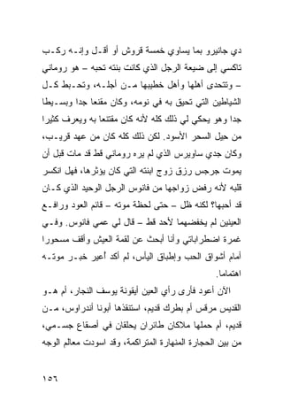 ‫ﺩﻱ ﺠﺎﻨﻴﺭﻭ ﺒﻤﺎ ﻴﺴﺎﻭﻱ ﺨﻤﺴﺔ ﻗﺭﻭﺵ ﺃﻭ ﺃﻗـل ﻭﺇﻨـﻪ ﺭﻜـﺏ‬
‫ﺘﺎﻜﺴﻲ ﺇﻟﻰ ﻀﻴﻌﺔ ﺍﻟﺭﺠل ﺍﻟﺫﻱ ﻜﺎﻨﺕ ﺒﻨﺘﻪ ﺘﺤﺒﻪ – ﻫﻭ ﺭﻭﻤﺎﻨﻲ‬
‫ِ‬
‫– ﻭﺘﺘﺤﺩﻯ ﺃﻫﻠﻬﺎ ﻭﺃﻫل ﺨﻁﻴﺒﻬﺎ ﻤـﻥ ﺃﺠﻠـﻪ، ﻭﺘﺤـﺒﻁ ﻜـل‬
‫ﺍﻟﺸﻴﺎﻁﻴﻥ ﺍﻟﺘﻲ ﺘﺤﻴﻕ ﺒﻪ ﻓﻲ ﻨﻭﻤﻪ، ﻭﻜﺎﻥ ﻤﻘﻨﻌﺎ ﺠﺩﺍ ﻭﺒﺴـﻴﻁﺎ‬
‫ﺠﺩﺍ ﻭﻫﻭ ﻴﺤﻜﻲ ﻟﻲ ﺫﻟﻙ ﻜﻠﻪ ﻷﻨﻪ ﻜﺎﻥ ﻤﻘﺘﻨﻌﺎ ﺒﻪ ﻭﻴﻌﺭﻑ ﻜﺜﻴﺭﺍ‬
‫ﻤﻥ ﺤ ‪‬ل ﺍﻟﺴﺤﺭ ﺍﻷﺴﻭﺩ. ﻟﻜﻥ ﺫﻟﻙ ﻜﻠﻪ ﻜﺎﻥ ﻤﻥ ﻋﻬﺩ ﻗﺭﻴـﺏ،‬
                                            ‫ِﻴ‬
‫ﻭﻜﺎﻥ ﺠﺩﻱ ﺴﺎﻭﻴﺭﺱ ﺍﻟﺫﻱ ﻟﻡ ﻴﺭﻩ ﺭﻭﻤﺎﻨﻲ ﻗﻁ ﻗﺩ ﻤﺎﺕ ﻗﺒل ﺃﻥ‬
‫ﻴﻤﻭﺕ ﺠﺭﺠﺱ ﺭﺯﻕ ﺯﻭﺝ ﺍﺒﻨﺘﻪ ﺍﻟﺘﻲ ﻜﺎﻥ ﻴﺅﺜﺭﻫﺎ، ﻓﻬل ﺍﻨﻜﺴﺭ‬
‫ﻗﻠﺒﻪ ﻷﻨﻪ ﺭﻓﺽ ﺯﻭﺍﺠﻬﺎ ﻤﻥ ﻓﺎﻨﻭﺱ ﺍﻟﺭﺠل ﺍﻟﻭﺤﻴﺩ ﺍﻟﺫﻱ ﻜـﺎﻥ‬
‫ﻗﺩ ﺃﺤﺒﻬﺎ؟ ﻟﻜﻨﻪ ﻅل – ﺤﺘﻰ ﻟﺤﻅﺔ ﻤﻭﺘﻪ – ﻗﺎﺌﻡ ﺍﻟﻌﻭﺩ ﻭﺭﺍﻓـﻊ‬
‫ﺍﻟﻌﻴﻨﻴﻥ ﻟﻡ ﻴﺨﻔﻀﻬﻤﺎ ﻷﺤﺩ ﻗﻁ – ﻗﺎل ﻟﻲ ﻋﻤﻲ ﻓﺎﻨﻭﺱ. ﻭﻓـﻲ‬
‫ﻏﻤﺭﺓ ﺍﻀﻁﺭﺍﺒﺎﺘﻲ ﻭﺃﻨﺎ ﺃﺒﺤﺙ ﻋﻥ ﻟﻘﻤﺔ ﺍﻟﻌﻴﺵ ﻭﺃﻗﻑ ﻤﺴﺤﻭﺭﺍ‬
‫ﺃﻤﺎﻡ ﺃﺸﻭﺍﻕ ﺍﻟﺤﺏ ﻭﺇﻁﺒﺎﻕ ﺍﻟﻴﺄﺱ، ﻟﻡ ﺃﻜﺩ ُﻋﻴﺭ ﺨﺒـﺭ ﻤﻭﺘـﻪ‬
              ‫ﺃ‬
                                                 ‫ﺍﻫﺘﻤﺎﻤﺎ.‬
‫ﺍﻵﻥ ﺃﻋﻭﺩ ﻓﺄﺭﻯ ﺭﺃﻱ ﺍﻟﻌﻴﻥ ﺃﻴﻘﻭﻨﺔ ﻴﻭﺴﻑ ﺍﻟﻨﺠﺎﺭ، ﺃﻡ ﻫـﻭ‬
‫ﺍﻟﻘﺩﻴﺱ ﻤﺭﻗﺱ ﺃﻡ ﺒﻁﺭﻙ ﻗﺩﻴﻡ، ﺍﺴﺘﻨﻘﺫﻫﺎ ﺃﺒﻭﻨﺎ ﺃﻨﺩﺭﺍﻭﺱ، ﻤـﻥ‬
‫ﻗﺩﻴﻡ، ﺃﻡ ﺤﻤﻠﻬﺎ ﻤﻼﻜﺎﻥ ﻁﺎﺌﺭﺍﻥ ‪‬ﺤﹼﻘﺎﻥ ﻓﻲ ﺃﺼﻘﺎﻉ ﺠﺴـﻤﻲ،‬
                   ‫ﻴ ﻠ‬
‫ﻤﻥ ﺒﻴﻥ ﺍﻟﺤﺠﺎﺭﺓ ﺍﻟﻤﻨﻬﺎﺭﺓ ﺍﻟﻤﺘﺭﺍﻜﻤﺔ، ﻭﻗﺩ ﺍﺴﻭ ‪‬ﺕ ﻤﻌﺎﻟﻡ ﺍﻟﻭﺠﻪ‬
             ‫ﺩ‬


‫٦٥١‬
 