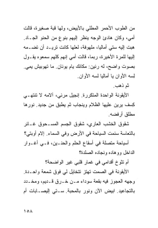 ‫ﻤﻥ ﺍﻟﻁﻭﺏ ﺍﻷﺤﻤﺭ ﺍﻟﻤﻁﻠﻲ ﺒﺎﻷﺒﻴﺽ، ﻭﻟﻬﺎ ﻗﺒﺔ ﺼﻐﻴﺭﺓ، ﻗﺎﻟﺕ‬
                             ‫‪‬‬
‫ﺃﻤﻲ، ﻭﻜﺎﻥ ﻫﺎﺩﺉ ﺍﻟﻭﺠﻪ ﻴﻨﻅﺭ ﺇﻟﻴﻬﻡ ﺒﻨﻭﻉ ﻤﻥ ﺍﻟﺤﻨﻭ ﺍﻟﺠـﺎﺩ.‬
        ‫‪‬‬        ‫ٍ‬
‫ﻫ ‪‬ﺕ ﺇﻟﻴﻪ ﺴﺘﻲ ﺃﻤﺎﻟﻴﺎ، ﻤﻠﻬﻭﻓﺔ، ﻟﻌﻠﻬﺎ ﻜﺎﻨﺕ ﺘﺭﻴـﺩ ﺃﻥ ﺘﻀـ ‪‬ﻪ‬
 ‫ﻤ‬                                                   ‫ﺒ‬
‫ﺇﻟﻴﻬﺎ ﻟﻠﻤﺭﺓ ﺍﻷﺨﻴﺭﺓ، ﺭﺒﻤﺎ، ﻗﺎﻟﺕ ﺃﻤﻲ ﺇﻨﻬﻡ ﻜﻠﻬﻡ ﺴﻤﻌﻭﻩ ﻴﻘـﻭل‬
‫ﺒﺼﻭﺕ ﻭﺍﻀﺢ، ﻟﻪ ﺭﻨﻴﻥ: ﻤﻜﺎﻨﻙ ﻴﺎﻡ ﻴﻭﻨﺎﻥ. ﻤﺎ ﺘﻬ ‪‬ﺒﻴﺵ ﻴﻤﻲ.‬
 ‫‪ ِ‬‬   ‫ﻭ‬              ‫‪‬‬
                           ‫ﻟ ‪‬ﻪ ﺍﻷﻭﺍﻥ ﻴﺎ ﺃﻤﺎﻟﻴﺎ ﻟ ‪‬ﻪ ﺍﻷﻭﺍﻥ.‬
                                   ‫ﺴ‬                    ‫ِﺴ‬
                                              ‫ﺜﻡ ﺫﻫﺏ.‬
‫ﺍﻷﻴﻘﻭﻨﺔ ﺍﻟﻭﺍﺤﺩﺓ ﺍﻟﻤﺘﻜﺭﺭﺓ. ﺇﻨﺠﻴل ﻤﺭ‪‬ﺌ ‪ ،‬ﺁﻻﻤﻪ ﻻ ﺘﻨﺘﻬـﻲ‬
               ‫‪ ‬ﻲ‬
‫ﻜﺴﻑ ﻴﺭﻴﻥ ﻋﻠﻴﻬﺎ ﺍﻟﻅﻼﻡ ﻭﻴﻨﺠﺎﺏ ﺜﻡ ﻴﻁﺒﻕ ﻤﻥ ﺠﺩﻴﺩ. ﻨﻭﺭﻫﺎ‬
                                               ‫ِ‪ ‬ﹼ‬
                                            ‫‪‬ﻁﻠﻕ ﺃﺭﻓﻀﻪ.‬
                                                      ‫ﻤ‬
‫ﺸﻘﻭﻕ ﺍﻟﺨﺸﺏ ﺍﻟﻌﺎﺭﻱ، ﺸﻘﻭﻕ ﺍﻟﺠﺴﻡ ﺍﻟﻤﺴـﺤﻭﻕ ﻏـﺎﺌﺭ‬
‫ﺒﺎﻟﺘﻌﺎﺴﺔ ﺴﺌﻤﺕ ﺍﻟﺴﻴﺎﺤﺔ ﻓﻲ ﺍﻷﺭﺽ ﻭﻓﻲ ﺍﻟﺴﻤﺎﺀ. ﺇﻻﻡ ﺃﻭ‪‬ﺒﺘﻲ؟‬
                                ‫ﹶ‬       ‫ﹸ‬
‫ﺃﺴﻴﺎﺤﺔ ﻤﺘﺼﻠﺔ ﻓﻲ ﺃﺴﻘﺎﻉ ﺍﻟﺤﻠﻡ ﻭﺍﻟﺤﻨـﻴﻥ، ﻓـﻲ ﺃﻏـﻭﺍﺭ‬
                                          ‫ﹸ‬
                            ‫ﺍﻟﺩﺍﺨل ﻭﻭﻫﺎﺩﻩ ﻭﻨﺠﺎﺩﻩ ﺍﻟﺼﻠﺩﺓ؟‬
          ‫ﺃﻡ ﺘﺜﻭﺥ ﺃﻗﺩﺍﻤﻲ ﻓﻲ ﻏﻤﺎﺭ ﻗﻠﺒﻲ ﻏﻴﺭ ﺍﻟﻭﺍﻀﺤﺔ؟‬
‫ﺍﻷﻴﻘﻭﻨﺔ ﻓﻲ ﺍﻟﺼﻤﺕ ﺘﻬﺘﺯ ﺘﺘﺨﺎﻴل ﻟﻲ ﻓﻭﻕ ﺸﻤﻌﺔ ﻭﺍﺤـﺩﺓ.‬
‫ﻭﺠﻬﻪ ﺍﻟﻌﺠﻭﺯ ﻓﻴﻪ ﺒﻘﻌﺔ ﺴﻭﺩﺍﺀ ﻤـﻥ ﹶـﺭ‪‬ﻕ ﻗـﺩﻴﻡ، ﻭﻤﺨـ ‪‬ﺩ‬
 ‫ﺩ‬                 ‫ﺨ‬
‫ﺒﺎﻟﺘﺠﺎﻋﻴﺩ. ﺍﺒﻴﺽ ﺍﻵﻥ ﻭﻨ ‪‬ﺭ ﺒﺎﻟﻤﺤﺒﺔ. ﺴـﺘﻲ ﺇﻟﻴﺼـﺎﺒﺎﺕ ﺃﻡ‬
‫‪‬‬                           ‫ﻭ‬        ‫‪‬‬


‫٨٥١‬
 