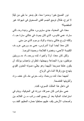 ‫ﻨﻭﺭ ﺍﻟﺼﺒﺢ ﺨﻴ ‪‬ﺍ ﻭﻤﺩﻤ ‪‬ﺍ ﻤ ‪‬ﺎ، ﻫل ﻴﺩﺤﺭ ﻤﺎ ﺒﻘﻲ ﻤﻥ ﻟﻴﻠﺔ‬
‫ٍ‬                        ‫‪‬ﺭ ﻌ‬         ‫‪‬ﺭ‬
‫ﻻ ﺘﺒﺭﺡ، ﻅﻼل ﺘﻭ ‪‬ﻊ ﺍﻟﺠﺴﻡ ﺍﻟﻔﺘﻰ ﺍﻟﻤﺴﺤﻭﻕ ﻓﻲ ﺸﻬﻭﺍﺘﻪ ﻏﻴﺭ‬
                                   ‫ﺠ‬
                                               ‫ﺍﻟﻤﻨﻘﻀﻴﺔ؟‬
‫ﻤﻌﻨﺎ، ﻓﻲ ﺍﻟﻤﻌﺩﻴﺔ، ﺠﺩﻱ ﺴﺎﻭﻴﺭﺱ، ﺨﺎﻟﺘﻲ ﻭﺩﻴﺩﺓ ﻭﺨـﺎﻟﺘﻲ‬
‫ﺴﺎﺭﺓ، ﻋﻤﻲ ﻓﺎﻨﻭﺱ، ﺍﻟﺫﻱ ﻜﺎﻥ ﻴﻤﻭﺕ ﻓﻲ ﺨﺎﻟﺘﻲ ﺴﺎﺭﺓ ﺤ ‪‬ـﺎ،‬
   ‫‪‬ﺒ‬
     ‫ﻭﻟﻜﻨﻪ ﺘﺯﻭﺝ ﺨﺎﻟﺘﻲ ﻭﺩﻴﺩﺓ، ﻭﺍﻟﻭﻟﺩ ﺒﺭﺴﻭﻡ ﺍﻟﺫﻱ ﻤﻥ ﺴ ﹼﻲ.‬
       ‫ِﻨ‬
‫ﻜﺎﻥ ﻤﻌﻨﺎ ﺃﻴ ‪‬ﺎ ﺃﺒﻭﻨﺎ ﺃﻨﺩﺭﺍﻭﺱ، ﻋﻤﻲ ﺠـﻭﺭﺠﻲ ﻋ ‪‬ﻴـﻑ‬
   ‫ﺭ‬                              ‫ﻀ‬
        ‫ﺍﻟﻜﻨﻴﺴﺔ ﺍﻷﻋﻤﻰ، ﻭﺨﻀ‪‬ﺭﺓ ﺍﻟﻔﻼﺤﺔ، ﻭﺤﻤﻴﺩﺓ ﺍﻟﺒﺭ‪‬ﺼﺎ.‬
             ‫‪‬‬                      ‫ﹶ‬
‫ﻭﻟﻜﻥ ﻜﺎﻥ ﻤﻌﻨﺎ، ﺃﻭﻻ ﻭﺃﺨﻴ ‪‬ﺍ، ﻟﻨﺩﻩ ﻭﺭﺤﻤـﺔ، ﺤـﻭﺭ ‪‬ﺘﻴﻥ‬
   ‫ﻴ‬                 ‫ﺭ ِ‬
‫ﻤﻭ ِﻘﺘﻴﻥ، ﺒﺅﺭﺓ ﺍﻟﺠﻤﺎﻋﺔ ﻭﺒﻬﺠﺘﻬﺎ، ﺘﻨﻅﺭﺍﻥ ﺒﺈﻋﺠﺎﺏ ﻴﻭﺸﻙ ﺃﻥ‬
        ‫ٍ‬                                        ‫ﻨ‬
‫ﻴﻜﻭﻥ ﻋﺸ ﹰﺎ ﺼﺭﻴ ‪‬ﺎ ﻷﺒﻴﻬﻤﺎ ﻭﻫﻭ ﻴﻐ ﱢﻲ، ﺼﻭﺘﻪ ﺍﻟﺤﻨﻭﻥ ﺍﻟﻘﻭﻱ‬
‫‪‬‬                   ‫ﻨ‬                ‫ﺤ‬      ‫ﻘ‬
                        ‫ﻴﺘﻬ ‪‬ﺝ ﻤﻊ ﺭﻗﺭﻗﺔ ﺍﻟﻤﺎﺀ ﻓﻲ ﺍﻟﺭ ‪‬ﺎﺡ.‬
                           ‫‪‬ﻴ‬                       ‫ﺩ‬
‫ﺃﺤﺒﻬﻤﺎ ﻤ ‪‬ﺎ، ﻟﻨﺩﻩ ﻭﺭﺤﻤﺔ، ﻭﺘﺴـﺤﺭﻨﻲ ﻤﻔـﺎﺘﻥ ﺨﻀ‪‬ـﺭﺓ،‬
      ‫ﹶ‬                               ‫ﻌ‬
                                      ‫ﻭُﻨﺜﻭ ‪‬ﺘﻬﺎ ﺍﻟﻔﺎﻀﺤﺔ.‬
                                                  ‫ﺃ ﻴ‬
                    ‫ﻓﻲ ﺩﺍﺨل ﻫﺫﺍ ﺍﻟﻤﺜﻠﺙ ﺍﻟﻨﺴﻭ ‪ ،‬ﻜﻨﺕ.‬
                          ‫ﻱ‬
‫ﻋﻤﻲ ﺴﻠﻭﺍﻨﺱ ﻜﺎﻥ ﺼ ‪‬ﺍ ﹰﺎ، ﺩﻭﺭﺘﻪ ﻓﻲ ﺍﻟﻤﻨﻭﻓﻴﺔ، ﻭﻴﻨﺎﻡ ﻓﻲ‬
                              ‫ﺭﻓ‬
‫ﺍﺴﺘﺭﺍﺤﺎﺕ ﺍﻟﻤﺎﻟﻴﺔ ﺒﻌﺩ ﺃﻥ ﻴﺠﻤﻊ ﺍﻟﻀـﺭﺍﺌﺏ ﻤـﻥ ﺍﻟﻔﻼﺤـﻴﻥ‬
‫ﻭﺃﺼﺤﺎﺏ ﺍﻷﺭﺽ ﻴﻠﻑ ﻋﻠﻴﻬﻡ ﻤﻤﺘﻁ ‪‬ﺎ ﺤﻤﺎﺭﻩ ﺍﻟ ‪‬ﻁ ‪‬ﻡ ﺍﻟﻔﺨـﻡ،‬
         ‫ﻤ ﻬ‬            ‫ﻴ‬


‫٥١‬
 