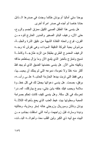 ‫ﻴﻭﺤﻨﺎ ﺴﺘﻲ ﺃﻤﺎﻟﻴﺎ ﺃﻡ ﻴﻭﻨﺎﻥ ﻁﺎﻟﻤﺎ ﻭﺠﺩﺕ ﻓﻲ ﺼﺩﺭﻫﺎ ﺍﻟـﺫﺍﺒل‬
                 ‫ﹸ‬
                ‫ﺤﻨﺎﻨﺎ ﺨﺎﺼﺎ ﻟﻡ ﺃﺠﺩﻩ ﻓﻲ ﺼﺩﺭ ﺍﻤﺭﺃﺓ ﺃﺨﺭﻯ.‬
‫ﻫل ﻴﻨﺴﻰ ﻫﺫﺍ ﺍﻟﻁﻔل ﺍﻟﺼﺒﻲ ﺍﻟﻜﻬل ﻤﻤﺯﻕ ﺍﻟﺠﺴﻡ ﻭﺍﻟﺭﻭﺡ،‬
‫ﺤﺘﻰ ﺍﻵﻥ، ﺭﻏﻴﻑ ﺍﻟﺒ ﹼﺎﻭ ﺍﻟﺼﻐﻴﺭ ﻭﺍﻟﻤﺩ ‪‬ﺭ ﺍﻟﺨﺎﺭﺝ ﻟﺘ ‪‬ﻩ ﻤـﻥ‬
     ‫ﻭ‬            ‫ﻭ‬                ‫ﺘ‬
‫ﺍﻟﻔﺭﻥ، ﻓﻭﺡ ﺭﺍﺌﺤﺘﻪ ﺍﻟﻨﻔﺎﺫﺓ ﺍﻟﺸﻬﻴﺔ ﻤﻥ ﺩﻗﻴﻕ ﺍﻟﺫﺭﺓ ﻭﺍﻟ ِﻠﺒـﺔ،‬
     ‫ﺤ‬
‫ﻤﺭﺸﻭﺵ ﺒﺤﺒﺔ ﺍﻟﺒ ‪‬ﻜﺔ ﺍﻟﺩﻗﻴﻘﺔ ﺍﻟﺴﻭﺩﺍﺀ، ﻭﻫﻲ ﺘﻔﺭﺵ ﻟﻪ ﻭﺠـﻪ‬
                                    ‫‪‬ﺭ‬
‫ﺍﻟﺭﻏﻴﻑ ﺍﻟﻤﻀ ‪‬ﺝ ﺍﻟﻁﺭﻱ ﺒﻁﺒﻘﺔ ﻤﻥ ﺍﻟﺯﺒﺩ ﻁﺎﺯﺠـﺔ ﻭﻜﺎﻤﻠـﺔ‬
                        ‫ٍ‬     ‫‪‬‬      ‫ﺭ‬
‫ﺘﺴﻴﺢ ﻭﺘﻤﺘﺯﺝ ﺒﺎﻟﺨﺒﺯ ﺍﻟﺫﻱ ﻴﻠﻤﻊ ﺍﻵﻥ ﻭﻤﺎ ﻴﺯﺍل ﻴﺴﺘﻁﻌﻡ ﻤﺫﺍﻗﻪ‬
‫ﻭﻨﻜﻬﺘﻪ ﺤﺘﻰ ﺍﻵﻥ. ﻫل ﻴﻨﺴﻰ ﺤﻀﻨﻬﺎ ﺍﻟﻀﻴﻕ ﺍﻟﺫﻱ ﻟﻡ ﻴﺠﺩ ﻗﻁ‬
‫ﺃﻜﺜﺭ ﻤﻨﻪ ﺩﻓ ًﺎ ﻭﻻ ﻨﻌﻭﻤﺔ، ﺩﻤﻭﻋﻪ ﺍﻟﺘﻲ ﻟﻡ ﻴﻤﻠﻙ ﺃﻥ ﻴﺤﺒﺴـﻬﺎ،‬
                                          ‫ﺌ‬
‫ﻭﻫﻲ ﻓﻘﻁ ﺍﻟﺘﻲ ﺘﺭﺒﺕ ﺒﻴﺩﻫﺎ ﺍﻟﺤﺎﺯﻤﺔ ﺍﻟﺤﺎﻨﻴـﺔ ﻋﻠـﻰ ﺭﺃﺴـﻪ،‬
‫ﺒﺭﻓﻕ، ﺒﺼﻤﺕ. ﻫل ﻴﻨﺴﻰ ﺩﻋﻭﺍﺘﻬﺎ ﻴﺠﻌل ﻟﻙ ﻓﻲ ﻜل ﺨﻁـﻭﺓ‬
               ‫ْ‬
‫ﺴﻼﻤﺔ ﻭﻴﺤﺒﺏ ﻓﻴﻙ ﺨﻠﹾﻘﻪ ﻴﺎﺒﻥ ﺒﻨﺘﻲ، ﻴﺴﻭﻉ ﻴﺒﺎﺭ‪‬ﻜﻙ، ﺍﻟﻌـﺩﺭﺍ‬
                                 ‫ﹶ ‪‬‬
‫ﺘﺤﺭﺴﻙ ﻓﻲ ﻜل ﺴ ﹼﺔ. ﻭﻫل ﻴﻨﺴﻰ ﻜﻴﻑ ﻜﺎﻨﺕ ﺘﺤﻜﻡ ﺒﺼﺭﺍ ِﺔ‬
 ‫ﻤ‬                               ‫ﻜ‬
‫ﺍﻟﻤﺤﺒﺔ ﻭﺴﻁﻭﺘﻬﺎ ﺒﻴﺕ ﻏﻴﻁ ﺍﻟﻌﻨﺏ ﺍﻟﺫﻱ ﻴﻌﺞ ﺒﺄﺨﻭﺍﻟﻪ ﺍﻟﺜﻼﺜـﺔ‬
                ‫‪‬‬                  ‫ﹶ‬
‫ﻴﻭﻨﺎﻥ ﻭﻨﺎﺜﺎﻥ ﻭﺴﻭﺭﻴﺎل ﻭﺯﻭﺠ‪‬ﺘﻲ ﺨﺎﻟﻪ ﺇﺴﺘﺭ ﻭﻤﺎﺭﻴﺔ، ﻭﺨﺎﻟﺘﻴﻪ‬
‫ﻭﺩﻴﺩﺓ ﻭﺴﺎﺭﺓ، ﻗﺒل ﺯﻭﺍﺠﻬﻤﺎ، ﻭﺃﻤﻪ ﺍﻟﺘﻲ ﺍﺴﺘﻘﻠﺕ ﺒﺠﺎﻨﺏ ﻤـﻥ‬
    ‫ٍ‬
‫ﺍﻟﺒﻴﺕ ﻤﻊ ﺃﺒﻴﻪ ﺫﻱ ﺍﻟﻜﺒ‪‬ﺭ ﻭﻟﻴﻥ ﺍﻟﻘﻠﺏ ﻤ ‪‬ﺎ، ﻭﺃﺨﻭﺍﺘـﻪ ﺍﻟﺒﻨـﺎﺕ،‬
                    ‫ﻌ‬         ‫ِ‬       ‫ِ‬


‫٩٥١‬
 