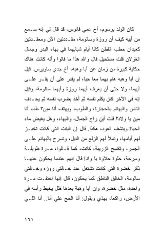 ‫ﻜﺎﻥ ﺍﻟﻭﻟﺩ ﺒﺭﺴﻭﻡ، ﺃﺥ ﻋ ‪‬ﻲ ﻓﺎﻨﻭﺱ، ﻗﺩ ﻗﺎل ﻟﻲ ﺇﻨﻪ ﺴـﻤﻊ‬
                           ‫ﹸ ﻤ‬
‫ﻤﻥ ﺃﺒﻴﻪ ﻜﻴﻑ ﺃﻥ ﺭﻭﺯﺓ ﻭﺴﺎﻟﻭﻤﺔ، ﻤﻘـ ‪‬ﺩﺘﻴﻥ ﺍﻵﻥ ﻭﻤﻌﻘـﺩﺘﻴﻥ‬
                  ‫ﺩ‬
‫ﻜﻌﻴﺩﺍﻥ ﺤﻁﺏ ﺍﻟﻘﻁﻥ ﻜﺎﻨﺎ ﺃﻴﺎﻡ ﺸﺒﺎﺒﻬﻤﺎ ﻓﻲ ﺒﻬﺎﺀ ﺍﻟﺒﺩﺭ ﻭﺠﻤﺎل‬
‫ﺍﻟﻐﺯﻻﻥ ﻗﻠﺕ ﻤﺴﺘﺤﻴل ﻗﺎل ﻭﺍﷲ ﻫﺫﺍ ﻤﺎ ﻗﺎﻟﻭﺍ ﻭﺃﻨﻪ ﻜﺎﻨﺕ ﻫﻨﺎﻙ‬
‫ﺤﻜﺎﻴﺔ ﻜﺒﻴﺭﺓ ﻤﻥ ﺯﻤﺎﻥ ﻋﻥ ﺁﺒﺎ ﻭﻫﺒﻪ، ﺃﺥ ﺠﺩﻱ ﺴﺎﻭﻴﺭﺱ. ﻗﻴل‬
‫ﺇﻥ ﺁﺒﺎ ﻭﻫﺒﻪ ﻫﺎﻡ ﺒﻬﻤﺎ ﻤﻌﺎ ‪‬ﺒﺎ، ﻟﻡ ﻴﻘﺩﺭ ﻋﻠﻰ ﺃﻥ ﻴﻘـﺭ ﻋﻠـﻰ‬
     ‫‪‬‬                      ‫ﺤ‬
‫ﺃﻴﻬﻤﺎ، ﻭﻻ ﺤﺘﻰ ﺃﻥ ﻴﻌﺭﻑ ﺃﻴﻬﻤﺎ ﺭﻭﺯﺓ ﻭﺃﻴﻬﻤﺎ ﺴﺎﻟﻭﻤﺔ، ﻭﻗﻴل‬
‫ﺇﻨﻪ ﻓﻲ ﺍﻵﺨﺭ ﻜﺎﻥ ﻴﻜﹼﻡ ﻨﻔﺴﻪ ﺜﻡ ﺃﺨﺫ ﻴﻀﺭﺏ ﻨﻔﺴﻪ ﺜﻡ ﻴﺤـﺩﻑ‬
                                ‫ﻠ‬
‫ﺍﻟﻨﺎﺱ ﻭﺍﻟﺒﻬﺎﺌﻡ ﺒﺎﻟﺤﺠﺎﺭﺓ، ﻭﺍﻟﻁﻭﺏ، ﻭﻴﻬﺘﻑ ﺃﻨﺎ ﻤﻴﻥ؟ ﻁﺏ ﺃﻨﺎ‬
    ‫ﹶ ‪‬‬
‫ﻤﻴﻥ ﻴﺎ ﻭ‪‬ﻻﺩ؟ ﻗﻠﺕ ﺃﻴﻥ ﺭﺍﺡ ﺍﻟﺠ ‪‬ﺎل، ﻭﺍﻟﺒﻬﺎﺀ، ﻭﻫل ﻴﻐﻴﺽ ﻤﺎﺀ‬
                         ‫‪‬ﻤ‬
‫ﺍﻟﺤﻴﺎﺓ ﻭﻴﻨﺸﻑ ﺍﻟﻌﻭﺩ، ﻫﻜﺫﺍ. ﻗﺎل ﺇﻥ ﺍﻟﺒﻨﺕ ﺍﻟﺘﻲ ﻜﺎﻨﺕ ﺘﺨﺒـﺯ‬
‫ﻟﻬﻡ ﺃﻴﺎﻤﻬﺎ، ﻭﺘﻤﻸ ﻟﻬﻡ ﺍﻟﺯﹶﻊ ﻤﻥ ﺍﻟﻨﻴل، ﻭﺘﺴﺭﺡ ﺒﺎﻟﺒﻬﺎﺌﻡ ﻋﻠـﻰ‬
                               ‫ِﻟ‬
‫ﺍﻟﺠﺴﺭ، ﻭﺘﻜﺴﺢ ﺍﻟﺯﺭﻴﺒﺔ، ﻜﺎﻨﺕ، ﻜﻤﺎ ﻗـﺎﻟﻭﺍ، ‪‬ـ ‪‬ﺓ ﻁﻭﻴﻠـﺔ‬
        ‫ﻤ ﺭ‬
‫ﻭﺴﺭ‪‬ﺤﺔ، ﺤﻠﻭﺓ ﺤﻼﻭﺓ ﻴﺎ ﻭﺍﺩ! ﻗﺎل ﺇﻨﻬﻡ ﻋﻨﺩﻤﺎ ﻴﺤﻜﻭﻥ ﻋﻨﻬـﺎ‬
                                                  ‫ِ‬
‫ﺫﻜ ‪ ‬ﺨﻀ‪‬ﺭﺓ ﺍﻟﺘﻲ ﻜﺎﻨﺕ ﺘﺸﺘﻐل ﻋﻨﺩ ﺨـﺎﻟﺘﻲ ﺭﻭﺯﻩ ﻭﺨـﺎﻟﺘﻲ‬
                                            ‫ﹶ ﹶﺭ ﹶ‬
‫ﺴﺎﻟﻭﻤﺔ، ﺍﻟﺨﺎﻟﻕ ﺍﻟﻨﺎﻁﻕ ﻜﻤﺎ ﻴﺤﻜﻭﻥ، ﻗﺎل ﺇﻨﻬﺎ ﺍﺨﺘﻔـﺕ ﻤـﺭﺓ‬
‫‪‬ﹰ‬
‫ﻭﺍﺤﺩﺓ، ﻤﺜل ﺨﻀ‪‬ﺭﺓ، ﻭﺇﻥ ﺁﺒﺎ ﻭﻫﺒﺔ ﺒﻌﺩﻫﺎ ﻅل ﻴﺨﺒﻁ ﺭﺃﺴﻪ ﻓﻲ‬
                                        ‫ﹶ‬
‫ﺍﻷﺭﺽ، ﺭﺍﻜ ‪‬ﺎ، ﻴﻬﺫﻱ ﻭﻴﻘﻭل: ﺃﻨﺎ ﺍﻟﺤﺞ ﻋﻠﻲ ﺃﻨﺎ.. ﺃﻨﺎ ﺍﻟﻠـﻲ‬
                ‫‪‬‬   ‫‪‬‬                     ‫ﻌ‬


‫١٦١‬
 