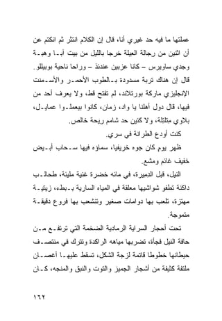 ‫ﻋﻤﻠﺘﻬﺎ ﻤﺎ ﻓﻴﻪ ﺤﺩ ﻏﻴﺭﻱ ﺃﻨﺎ، ﻗﺎل ﺇﻥ ﺍﻟﻜﻼﻡ ﺍﻨﺘﺜﺭ ﺜﻡ ﺍﻨﻜﺘﻡ ﻋﻥ‬
                                         ‫‪‬‬
‫ﺃﻥ ﺍﺜﻨﻴﻥ ﻤﻥ ﺭ ‪‬ﺎﻟﺔ ﺍﻟ ِﻴﻠﺔ ﺨﺭﺠﺎ ﺒﺎﻟﻠﻴل ﻤﻥ ﺒﻴﺕ ﺁﺒـﺎ ﻭﻫﺒـﺔ‬
                                 ‫ﻌ‬       ‫ِﺠ‬
‫ﻭﺠﺩﻱ ﺴﺎﻭﻴﺭﺱ – ﻜﺎﻨﺎ ﻋﺯﺒﻴﻥ ﻋﻨﺩﺌﺫ – ﻭﺭﺍﺤﺎ ﻨﺎﺤﻴﺔ ﺒﻭﺒﻴﻠﻠﻭ.‬
‫ﻗﺎل ﺇﻥ ﻫﻨﺎﻙ ﺘﺭﺒﺔ ﻤﺴﺩﻭﺩﺓ ﺒـﺎﻟﻁﻭﺏ ﺍﻷﺤﻤـﺭ ﻭﺍﻷﺴـﻤﻨﺕ‬
‫ﺍﻹﻨﺠﻠﻴﺯﻱ ﻤﺎﺭﻜﺔ ﺒﻭﺭﺘﻼﻨﺩ، ﻟﻡ ﹸﻔﺘﺢ ﻗﻁ، ﻭﻻ ﻴﻌﺭﻑ ﺃﺤﺩ ﻤﻥ‬
‫‪‬‬                    ‫ﺘ‬
‫ﻓﻴﻬﺎ، ﻗﺎل ﺩﻭل ﺃﻫﻠﻨﺎ ﻴﺎ ﻭﺍﺩ، ﺯﻤﺎﻥ‪ ،‬ﻜﺎﻨﻭﺍ ﺒﻴﻌﻤﻠـﻭﺍ ﻋﻤﺎﻴـل،‬
            ‫ﺒﻼﻭﻱ ِﺘﻠ ِﹶﺔ، ﻭﻻ ﻜﺌﻴﻥ ﺤﺩ ﺸﺎﻤﻡ ِﻴ ‪‬ﺔ ﺨﺎﻟﺹ.‬
                   ‫ﺭﺤ‬        ‫‪ ‬‬          ‫ﻤ ﹶ ﹾﺘﻠ‬
                          ‫ﻜﻨﺕ ﺃﻭ ‪‬ﻉ ﺍﻟﻁﺭﺍﻨﺔ ﻓﻲ ﺴ ‪‬ﻱ.‬
                            ‫ﺭ‬               ‫ﺩ‬
‫ﻅﻬ‪‬ﺭ ﻴﻭﻡ ﻜﺎﻥ ﺠ ‪‬ﻩ ﺨﺭﻴﻔ ‪‬ﺎ، ﺴﻤﺎﺅﻩ ﻓﻴﻬﺎ ﺴـﺤﺎﺏ ﺃﺒـﻴﺽ‬
                         ‫ﻴ‬       ‫ﻭ‬       ‫ٍ‬      ‫ﹸ‬
                                       ‫ﺨﻔﻴﻑ ﻏﺎﺌﻡ ﻭﻤﺸﻊ.‬
                                        ‫‪‬‬
‫ﺍﻟﻨﻴل، ﻗﺒل ﺍﻟﺩ ِﻴﺭﺓ، ﻓﻲ ﻤﺎﺌﻪ ﹸﻀﺭﺓ ﻏﻨﻴﺔ ﻤﻠﻴﺌﺔ، ﻁﺤﺎﻟـﺏ‬
                   ‫ﺨ ﹸ‬              ‫ِﻤ‬
‫ﺩﺍﻜﻨﺔ ﺘﻁﻔﻭ ﺸﻭﺍﺸﻴﻬﺎ ﻤﻌﻠﻘﺔ ﻓﻲ ﺍﻟﻤﻴﺎﻩ ﺍﻟﺴﺎﺭﻴﺔ ﺒـﺒﻁﺀ، ﺯﻴﺘ ‪‬ـﺔ‬
  ‫ﻴ‬
‫ﻤﻬﺘ ‪‬ﺓ، ﺘﻠﻌﺏ ﺒﻬﺎ ﺩ ‪‬ﺍﻤﺎﺕ ﺼﻐﻴﺭ ﻭﺘﻨﺸﻌﺏ ﺒﻬﺎ ﻓﺭﻭﻉ ﺩﻗﻴﻘـﺔ‬
                                ‫ﻭ‬              ‫ﺯ‬
                                                 ‫ﻤﺘﻤﻭﺠﺔ.‬
‫ﺘﺤﺕ ﺃﺤﺠﺎﺭ ﺍﻟﺴﺭﺍﻴﺔ ﺍﻟﺭﻤﺎﺩﻴﺔ ﺍﻟﻀﺨﻤﺔ ﺍﻟﺘﻲ ﺘﺭﺘﻔـﻊ ﻤـﻥ‬
‫ﺤﺎﻓﺔ ﺍﻟﻨﻴل ﻓﺠﺄﺓ، ﺘﻀﺭﺒﻬﺎ ﻤﻴﺎﻫﻪ ﺍﻟﺭﺍﻜﺩﺓ ﻭﺘﺘﺭﻙ ﻓﻲ ﻤﻨﺘﺼـﻑ‬
‫ﺤﻴﻁﺎﻨﻬﺎ ﺨﻁﻭ ﹰﺎ ﻗﺎﺘﻤﺔ ﻟﺯﺠﺔ ﺍﻟﺸﻜل، ﺘﺴﻘﻁ ﻋﻠﻴﻬـﺎ ﺃﻏﺼـﺎﻥ‬
                                      ‫ﻁ‬
‫ﻤﻠﺘ ﹼﺔ ﻜﺜﻴﻔﺔ ﻤﻥ ﺃﺸﺠﺎﺭ ﺍﻟﺠﻤﻴﺯ ﻭﺍﻟﺘﻭﺕ ﻭﺍﻟﻨﺒﻕ ﻭﺍﻟﻤﻨﺠﻪ، ﻜـﺎﻥ‬
                                                   ‫ﻔ‬


‫٢٦١‬
 