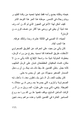 ‫ﺨﻴﻤﺘﻪ ﻭﻅﹼﺘﻪ ﻴﻀﻊ ﺭﺃﺴﻪ ﻓﻘﻁ ﺘﺤﺘﻬﺎ ﺘﺤﻤﻴﻪ ﻤﻥ ﻭﻗﺩﺓ ﺍﻟﻅﻬـﺭ‬
                                          ‫ﻠ‬
  ‫ﻭﻴﻨﺎﻡ ﺭﺠﻼﻩ ﻓﻲ ﺍﻟﺸﻤﺱ. ﻤﻭﻁﻨﻪ ﻫﺫﺍ ﺍﻟﺤﺭ ﻫﺫﺍ ﺍﻟﺘﻭ ‪‬ﺩ ﺍﻟﺘﺎﻡ.‬
          ‫ﺤ‬          ‫‪‬‬
‫ﻜﻴﻑ ﺃﻤﻜﻥ ﻟﻬﺫﺍ ﺍﻷﻋﺭﺍﺒﻲ ﺍﻟﻌﺠﻭﺯ ﺍﻟﺫﻱ ﻟﻡ ﺃﻜـﻥ ﺃﻋـﺭﻑ‬
                          ‫‪‬‬
‫ﻋﻨﻪ ﺸﻴ ًﺎ ﺃﻥ ﻴﺒﻘﻰ ﻓﻲ ﺭﻭﺤﻲ ﺤ ‪‬ﺎ ﺃﻜﺜﺭ ﻤﻥ ﻨﺼﻑ ﻗﺭﻥ ﻤـﻥ‬
                     ‫ﻴ‬                    ‫ﺌ‬
                                                 ‫ﺍﻟﺯﻤﺎﻥ؟‬
 ‫ﺃﺤﺒﺒﺘﻪ، ﺃﻨﺎ ﺍﻟﺼﺒﻲ ﻓﻲ ﺍﻟﺜﺎﻟﺜﺔ ﻋﺸﺭﺓ، ﺭﺒﻤﺎ، ﻭﻟﺫﻟﻙ ﻋﺭﻓﺘﻪ.‬
                                     ‫‪‬‬
                                       ‫ﻫﺫﺍ ﺍﻟﺤﺏ ﺃﺒﻘﺎﻩ.‬
‫ﻜﺎﻥ ﻴﺄﺘﻲ ﻤﻥ ﺒﻌﻴﺩ، ﻋﻠﻰ ﺍﻨﺤﺭﺍﻑ ﻋﻥ ﺍﻟﻁﺭﻴﻕ ﺍﻟﺼﺤﺭﺍﻭﻱ‬
                   ‫ِ‬
‫ﺍﻷﺴﻔﻠﺕ، ﻁﺭﻴﻕ ﺍﻟﻤﻌﺎﻫﺩﺓ ﻜﻨﺎ ﻨﺴﻤﻴﻪ. ﻴﺨﺭﺝ ﻤﻥ ﻭﺭﺍﺀ ﺍﻟﺭﻤل،‬
‫ﺒﺨﻁﻭﺘﻪ ﺍﻟﻤﺘﻭﺜﺒﺔ ﺸﻴ ًﺎ ﻤﺎ، ﻭﺍﺴﻌﺔ ﺍﻹﻴﻘﺎﻉ، ﻜﺄﻨﻪ ﻴﺄﺘﻲ ﻤـﻥ ﻻ‬
                                   ‫ﺌ‬
‫ﻤﻜﺎﻥ، ﻗﺩﻤﺎﻩ ﺍﻟﺤﺎﻓﻴﺘﺎﻥ ﺍﻟﻤﻔﻠﻁﺤﺘﺎﻥ ﺘﺩ ‪‬ﺎﻥ ﻋﻠﻰ ﺍﻟﺭﻤل ﺍﻟﻤﻠﺘﻬﺏ‬
                    ‫ﺒ‬
‫ﻜﺄﻨﻪ ﺠﻤل. ﺒﺎﻁﻥ ﺍﻟﻘﺩﻤﻴﻥ ﻏﻠـﻴﻅ ﻨﺎﺸـﻑ ﻴﻤﻜـﻥ ﺃﻥ ﻴـﺩﺨل‬
       ‫ﺍﻟﻤﺴﻤﺎﺭ ﺍﻟﺼﻐﻴﺭ ﺒﺴﻬﻭﻟﺔ، ﻤﻥ ﻏﻴﺭ ﺃﻥ ﻴﺤﺱ ﺒﻪ ﺤﺘﻰ.‬
‫ﻜﺎﻥ ﻴ ﹼﺒﺏ ﻟﻠﻌﻤـﺎل ﺍﻟـﺫﻴﻥ ﻴﺸـﺘﻐﻠﻭﻥ ﻤﻌﻨـﺎ، ﺒﺄﻋﺸـﺎﺒﻪ‬
                                          ‫‪‬ﻁ‬
‫ﺍﻟﺼﺤﺭﺍﻭﻴﺔ ﻭﺃﺒﺎﺯﻴﺭﻩ ﺍﻟﺘﻲ ﻴﺼ ‪‬ﻫﺎ ﺒﺤـﺭﺹ ﻓـﻲ ﻤﺨﻼﺘـﻪ‬
                   ‫ﺭ‬
‫ﺍﻟﻐﻭﻴﻁﺔ. ﻴﺸﻔﻲ، ﺜﺎﻨﻲ ﻴﻭﻡ، ﻋﻠﻰ ﻁﻭل، ﺍﻟﺤـﺭﻭﻕ ﻤـﻥ ﺃﺜـﺭ‬
‫ﺍﻟﺯﻓﺕ ﺍﻟﺴﺎﺨﻥ ﺍﻟﺴﺎﻴﺢ، ﻴﻭﻗﻑ ﻨﻘﺤﻬﺎ ﻋﻠـﻰ ﺍﻟﻔـﻭﺭ؛ ﺠـﺭﻭﺡ‬
‫ﺍﻟﻤﺴﺎﻤﻴﺭ ﺍﻟﻐﺎﺌﺭﺓ ﻓﻲ ﺍﻟﻘﺩﻤﻴﻥ ﺘﻠﺘﺌﻡ؛ ﻭﻋﻨﺩﻩ ﻤﺭﺍﻫﻡ ﻭﻤﻌـﺎﺠﻴﻥ‬


‫٦٦١‬
 