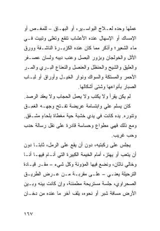 ‫ﻋﻤﻠﻬﺎ ﻭﺤﺩﻩ ﻟﻌـﻼﺝ ﺍﻟﺒﻭﺍﺴـﻴﺭ، ﺃﻭ ﺍﻟﺒﻬـﺎﻕ – ﻟﻠﻤﻐـﺹ ﺃﻭ‬
‫ﺍﻹﻤﺴﺎﻙ ﺃﻭ ﺍﻹﺴﻬﺎل ﻋﻨﺩﻩ ﺍﻷﻋﺸﺎﺏ ﺘﻨﻘﻊ ﻭﺘﻐﻠﻰ ﻭﺘﺒ ‪‬ﺕ ﻓـﻲ‬
     ‫ﻴ‬
‫ﻤﺎﺀ ﺍﻟﺸﻌﻴﺭ؛ ﻭﺃﺫﻜﺭ ﻤﻤﺎ ﻜﺎﻥ ﻋﻨﺩﻩ ﺍﻟﻜﺯﺒـﺭﺓ ﺍﻟﻨﺎﺸـﻔﺔ ﻭﻭﺭﻕ‬
‫ﺍﻷﺘل ﻭﺍﻟﺨﻭﻟﺠﺎﻥ ﻭﺒﺯﻭﺭ ﺍﻟﺒﺼل ﻭﻋﻨﺏ ﺩﻴﺒﻪ ﻭﻟﺴﺎﻥ ﻋﺼـﻔﺭ‬
‫ﻭﺍﻟﻌﹼﻴﻕ ﻭﺍﻟﺸﻴﺢ ﻭﺍﻟﺤﻨﻅل ﻭﺍﻟﻌﻨﺼل ﻭﺍﻟﻨﻌﻨﺎﻉ ﺍﻟﺒـﺭﻱ ﻭﺍﻟﻤـﺭ‬
‫‪‬‬                                               ‫ﻠ‬
‫ﺍﻷﺤﻤﺭ ﻭﺍﻟﻤﺴﺘﻜﺔ ﻭﺍﻟﺴﻭﺍﻙ ﻭﻨ ‪‬ﺍﺭ ﺍﻟﺨﻴـل ﻭﺃﻭﺭﺍﻕ ﺃﻭ ﻟﺒـﺎﺏ‬
                         ‫ﻭ‬
                           ‫ﺍﻟﺼ ‪‬ﺎﺭ ﺒﺄﻨﻭﺍﻋﻬﺎ ﻭﺸﺘﻰ ﺃﺸﻜﺎﻟﻬﺎ.‬
                                                    ‫ﺒ‬
‫ﻟﻡ ﻴﻜﻥ ﻴﻘﺭﺃ ﻭﻻ ﻴﻜﺘﺏ ﻭﻻ ﻴﻌﻤل ﺍﻟﺤﺠﺎﺏ ﻭﻻ ﻴﻌﻘﺩ ﺍﻟﺭ ‪‬ﺩ.‬
  ‫‪‬ﺼ‬
‫ﻜﺎﻥ ﻴﺴﻠﻡ ﻋﻠﻲ ﻭﺍﺒﺘﺴﺎﻤﺔ ﻋﺭﻴﻀﺔ ﺘﻔـﺘﺢ ﻭﺠﻬـﻪ ﺍﻟﻐ ِـﻕ‬
  ‫ﹶﻤ‬                               ‫‪‬‬
‫ﻭﺘﻨ ‪‬ﺭﻩ. ﻴﺩﻩ ﻜﺎﻨﺕ ﻓﻲ ﻴﺩﻱ ﺨﺸﺒﺔ ﺤﻴﺔ ﻤﻐﻁﺎﺓ ﺒﻠﺤﺎﺀ ﻤﺸـﻘﻕ.‬
       ‫ٍ‬           ‫‪‬ﹰ‬                          ‫ﻭ‬
‫ﻭﻤﻊ ﺫﻟﻙ ﻓﻬﻲ ﻤﻁﻭﺍﻉ ﻭﺤﺴﺎﺴﺔ ﻗﺎﺩﺭﺓ ﻋﻠﻰ ﻨﻘل ﺭﺴﺎﻟﺔ ﺤﺩﺏ‬
                               ‫‪‬‬
                                             ‫ﻭﺤﺏ ﻏﺭﻴﺏ.‬
‫ﻴﺠﻠﺱ ﻋﻠﻰ ﺭﻜﺒﺘﻴﻪ، ﺩﻭﻥ ﺃﻥ ﻴﻘﻊ ﻋﻠﻰ ﺍﻟﺭﻤل، ﺜﺎﺒ ﹰـﺎ ﺩﻭﻥ‬
      ‫ﺘ‬
‫ﺃﻥ ﻴﺘﻌﺏ ﺃﻭ ﻴﻬﺘﺯ، ﺃﻤﺎﻡ ﺍﻟﺨﻴﻤﺔ ﺍﻟﻜﺒﻴﺭﺓ ﺍﻟﺘﻲ ﺃﻨـﺎﻡ ﻓﻴﻬـﺎ ﺃﻨـﺎ‬
‫ﻭﺨﺎﻟﻲ ﻨﺎﺜﺎﻥ، ﻭﻨﻀﻊ ﻓﻴﻬﺎ ﺍﻟﻤﺅﻭﻨﺔ ﻭﻜل ﺸﻲﺀ – ﻤﻘـﺭ ﻗﻴـﺎﺩﺓ‬
‫ﺍﻟﺘﺭﺤﻴﻠﺔ ﻴﻌﻨـﻲ – ﻋﻠـﻰ ﻤﻘﺭﺒـﺔ ﻤـﻥ ﻋـﺭﺽ ﺍﻟﻁﺭﻴـﻕ‬
‫ﺍﻟﺼﺤﺭﺍﻭﻱ، ﺠﻠﺴﺔ ﻤﺴﺘﺭﻴﺤﺔ ﻤﻁﻤﺌﻨﺔ، ﻭﺇﻥ ﻜﺎﻨﺕ ﺒﻴﻨﻪ ﻭﺒـﻴﻥ‬
‫ﺍﻷﺭﺽ ﻤﺴﺎﻓﺔ ﺸﺒﺭ ﺃﻭ ﻨﺤﻭﻩ، ﻴﻠﻑ ﺁﺨﺭ ﻤﺎ ﻋﻨﺩﻩ ﻤﻥ ﺩﺨـﺎﻥ‬


‫٧٦١‬
 