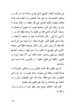 ‫ﻓﻲ ﺤﻀﻨﻬﺎ ﺍﻟﺠﺎﻑ ﺍﻟﻀ ‪‬ﻕ ﺍﻟﺫﻱ ﻴﻔﻭﺡ ﺒﺭﺍﺌﺤﺔ ﺩﺨـﺎﻥ ﺍﻟﻔـﺭﻥ‬
                               ‫ﻴ‬
‫ﻭﺤﻠﻴﺏ ﺍﻟﺠﺎﻤﻭﺴﺔ، ﻤﺎ ﺃﺤﻥ ﻫﺫﺍ ﺍﻟﺤﻀﻥ ﻭﻤﺎ ﺃﻁﻴﺏ ﻀـ ‪‬ﺘﻪ،‬
   ‫ﻤ‬                       ‫‪‬‬
‫ﻭﻗﺎﻟﺕ ﺒﺨﻔﻭﺕ ﻜﺄﻨﻬﺎ ﺘﺼﻠﻲ: ﻓﻲ ﻜل ﺨﻁﻭﺓ ﺴـﻼﻤﺔ ﺒﺒﺭﻜـﺔ‬
‫ﻴﺴﻭﻉ. ﻭﺨﻴل ﺇﻟﻲ ﺃﻨﻨﻲ ﺴﻤﻌﺘﻬﺎ ﺘﻬﻤﺱ "ﻴﺎ ﺤﺒﻴﺒﻲ" ﻟﻡ ﺃﺼﺩﻕ ﻤﺎ‬
                                       ‫‪‬‬
‫ﺴﻤﻌﺕ ﻷﻨﻬﺎ ﻟﻡ ﺘﻨﺎﺩﻨﻲ ﻗﻁ ﻤﻥ ﻗﺒﻠﻬﺎ ﻭﻻ ﺒﻌﺩﻫﺎ ﺒﻠﻔﻅ ﺍﻟﺤـﺏ –‬
‫ﻻ ﻫﻲ ﻭﻻ ﺃﻤﻲ – ﻜﺄﻥ ﺍﻟﻤﻨﺎﺩﺍﺓ ﺒﻪ ﻋﻴﺏ ﺃﻭ ﻀﻌﻑ ﻻ ﻴﻐﺘﻔـﺭ،‬
‫ﻋﻨﺩﻨﺎ ﻨﺤﻥ ﺍﻟﻘ ‪‬ﻁ ﺍﻟﺫﻴﻥ ﻋﻠﻰ ﻗﺩ ﺤﺎﻟﻨﺎ. ﻟﻡ ﺃﺴﻤﻌﻪ ﻤﻥ ﺍﻤﺭﺃﺓ ﺒﻌﺩ‬
                             ‫‪‬‬             ‫ﹶﺒ‬
‫ﺫﻟﻙ ﻗﻁ ﺇﻻ ﻭﻨﺤﻥ ﻋﻠﻰ ﺭﺃﺱ ﺴﻼﻟﻡ ﻋﺭﻴﻀﺔ ﻗﻠﻴﻠﺔ ﻓﻲ ﻤﺩﻴﻨﺘﻨﺎ‬
‫ﺍﻷﻭﻟﻰ ﺍﻟﺘﻲ ﺘﻘﻊ ﻓﻲ ﻻ ﻤﻜﺎﻥ، ﻭﻻ ﺯﻤﻥ ﻓﻴﻬﺎ، ﻭﺴﺤﺎﺏ ﺍﻟﺼﺒﺢ‬
‫ﺍﻟﺸﻔﺎﻑ ﻤﻭﺴﻴﻘﻲ ﻭﻤﻨﻤﻨﻡ، ﻋﻨﺩﻤﺎ ﻗﺎﻟﺕ ﻟﻲ: "ﺃﻨﺎ ﺘﺤﺕ ﺃﻤﺭﻙ ﻴﺎ‬
‫ﺤﺒﻴﺒﻲ". ﻗﺎﻟﺘﻬﺎ ﻓﻲ ﻟﻐﺘﻲ، ﻟﻐﺘﻬـﺎ. ﺒـﺎﻟﻌﺭﺒﻲ، ﻟﻐـﺔ ﺠﺴـﻤﻲ‬
                                                 ‫ﻭﺠﺴﻤﻬﺎ.‬
‫ﺃﻤﺎ ﻓﻲ ﺍﻟﻅﻬﺭ ﻓﻘﺩ ﻜﺎﻨﺕ ﺨﺎﻟﺘﻲ ﺭﻭﺯﻩ ﻭﺨﺎﻟﺘﻲ ﺴﺎﻟﻭﻤﺔ ﻗـﺩ‬
‫ﺠﺎﺀﺘﺎ ﻟﻠﺒﻴﺕ، ﻭﻗﺎﻟﺘﺎ ﻟﻲ ﺒﺼﻭﺕ ﻭﺍﺤﺩ ﺘﻘﺭﻴﺒـﺎ: ﺭﺍﻴـﺢ ﻭﺍﺩﻱ‬
‫ﺍﻟﻨﻁﺭﻭﻥ ﺒﻜﺭﻩ ﻤﻊ ﺨﺎﻟﻙ. ﺠﺎﺕ ﻟﻙ ﻋﻠﻰ ﺍﻟﻁﺒ ﹶﺎﺏ ﻴﺎﺒﻥ ﺒـﺕ‬
‫ﹼ‬          ‫ِ ‪‬ﻁ‬          ‫ﹾ‬
           ‫ﺃﻤﺎﻟﻴﺎ، ﻤﻊ ﺍﻟﺴﻼﻤﺔ، ﻭﺭﺒﺘﺘﺎ ﻋﻠﻰ ﻜﺘﻔﻲ ﺒﺄﻴﺩ ﺨﺸﺒﻴﺔ.‬
                  ‫ٍ‬
‫ﻗﻠﺕ ﻜﺎﻥ ﺍﻻﻨﺘﻘﺎل ﺒﻀﻊ ﻋﺸﺭ ﻜﻴﻠﻭ ﻤﺘﺭﺍ ﻤـﺎﺯﺍل ﺴـﻔ ‪‬ﺍ،‬
  ‫ﺭ‬
                                                 ‫ﻭﺍﻏﺘﺭﺍ ‪‬ﺎ.‬
                                                   ‫ﺒ‬


‫٠٧١‬
 