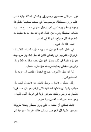 ‫ﻓﻭل ﺴﻭﺩﺍﻨﻲ ﻤﺼﺤﻭﻥ ﻭﻤﺤﺭﻭﻕ. ﻭﺍﻟﺴﻜﺭ ﺍﻟﻤ ﹶﻨﺔ ﺠﻨﺒﻪ ﻓـﻲ‬
           ‫‪‬ﻜ‬
‫ﻋﻠﺏ ﻭﺭﻕ ﻤﺴﺘﻁﻴﻠﺔ، ﻤﺭﺼﻭﺼﺔ ﻓﻲ ﻨﺼﻑ ﺼﻔﻴﺤﺔ ﻤﻘﻁﻭﻋﺔ‬
‫ﻭﻤﻭﻀﻭﻋﺔ ﺒﺩﻭﺭﻫﺎ ﻓﻲ ﻗﻌﺭ ﺒﺭﻤﻴل ﺤﺩﻴﺩﻱ ﻤﻀـﹼﻊ ﻤﻤﻠـﻭﺀ‬
        ‫ﻠ‬
‫ﺒﺎﻟﻤﺎﺀ، ﺍﺤﺘﻴﺎ ‪‬ﺎ ﻭﺩﺭ ‪‬ﺍ ﻤﻥ ﺍﻟﻨﻤل ﺍﻟﺫﻱ ﻜﻨـﺕ ﺃﺠـﺩ ﻁﻠﻴﻌﺘـﻪ‬
                                 ‫ﺀ‬      ‫ﻁ‬
                     ‫ﺍﻟﻤﻐﺎ ِﺭﺓ، ﻜل ﺼﺒﺎﺡ، ﻏﺎﺭﻗﺔ ﻓﻲ ﺍﻟﻤﺎﺀ.‬
                                                 ‫ﻤ‬
                                   ‫ﻓﻘﻁ. ﻫﺫﺍ ﻜل ﺸﻲﺀ.‬
‫ﻓﻲ ﺩﺍﺨل ﺍﻟﺨﻴﻤﺔ ﺒﺭﻤﻴل ﺤﺩﻴﺩ ‪ ،‬ﻤﻶﻥ ﺒﺎﻟﻤـﺎﺀ ﺍﻟﻨﻅﻴـﻑ‬
                     ‫ﻱ‬
‫ﺍﻟﺭﻗﺭﺍﻕ، ﻟﻠﺸﺭﺏ. ﻟﻲ ﻭﻟﺨﺎﻟﻲ ﻨﺎﺜﺎﻥ ﻓﻘـﻁ. ﺍﻟﻜـﻭﺯ ﻤﺭﺒـﻭﻁ‬
‫ﺒﺩﻭﺒﺎﺭﺓ ﻤﺘﻴﻨﺔ ﻓﻲ ﺜﻘﺏ ﺒﺠﺩﺍﺭ ﺍﻟﺒﺭﻤﻴل ﺘﺤﺕ ﺤﺎﻓﺘـﻪ ﺍﻟﻌﻠﻭﻴـﺔ،‬
          ‫ﻭﺍﻟﺒﺭﻤﻴل ﻤﻐ ﹼﻰ ﺒﺨﺸﺒﺔ ﻤﺭﺒﻌﺔ، ﻤﺎﺅﻩ ﺒﺎﺭﺩ ﺴﻠﺴﺎل.‬
                                         ‫ﻁ‬
‫ﺃﻤﺎ ﺍﻟﺒﺭﺍﻤﻴل ﺍﻷﺨﺭﻯ، ﺨﺎﺭﺝ ﺍﻟﺨﻴﻤﺔ، ﻓﻠﻠﻌﻤـﺎل، ﺃﺭﺒﻌـﺔ،‬
                                           ‫ﺨﻤﺴﺔ ﺒﺭﺍﻤﻴل.‬
‫ﻭﻟﻜﻥ ﻫﻨﺎﻙ – ﺩﺍﺌﻤﺎ – ﺒﺭﻤﻴل ﺜﺎﻟﺙ. ﻤﻥ ﺩﺍﺨـل ﺍﻟﺨﻴﻤـﺔ،‬
‫ﺒﺠﺎﻨﺏ ﺒﺎﺒﻬﺎ ﺃﻱ ﻓﺘﺤﺘﻬﺎ ﺍﻟﻘﻤﺎﺸﻴﺔ ﺍﻟﺘﻲ ﹸﺭﻓﻊ ﺒﺤﺒـﺎل ﺼـﻐﻴﺭﺓ‬
                 ‫ﺘ‬
‫ﺒﺎﻟﻨﻬﺎﺭ ﺜﻡ ﺘﺭﺨﻰ ﻭﺘﺜﺒﺕ ﺒﺨﻭﺍﺒﻴﺭ ﻗﻭﻴﺔ ﻓﻲ ﺍﻟﺭﻤل ﺃﺜﻨﺎﺀ ﺍﻟﻠﻴـل،‬
                     ‫ﻭﻫﻭ ﻤﺨﺼﺹ ﻟﻤﺎﺀ ﺍﻟﻐﺴﻴل، ﻭﺍﻟﺤﻤﻭﻡ.‬
‫ﻜﺎﻨﺕ ﺸﻐﻠﺘﻲ ﺃﻥ ﺃﻜﺘﺏ – ﻋﻠﻰ ﻭﺭﻕ ﻤﺴﻁﺭ ﻭﺘﺤﺘﻪ ﻜﺭﺒﻭﻨﺔ‬
‫ﺃﺤﺭﺹ ﻋﻠﻴﻬﺎ ﻜل ﺍﻟﺤﺭﺹ ﻟﻡ ﻴﻜﻥ ﻫﻨﺎﻙ ﻏﻴﺭﻫﺎ – ﻴﻭﻤﻴﺔ ﻜل‬


‫٤٧١‬
 