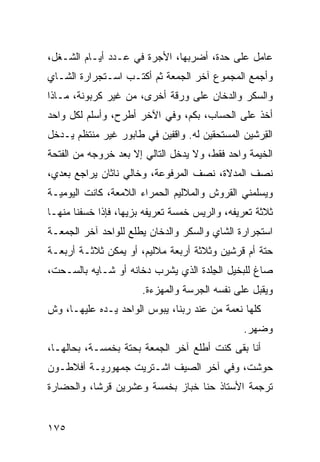 ‫ﻋﺎﻤل ﻋﻠﻰ ﺤﺩﺓ، ﺃﻀ ‪‬ﺒﻬﺎ، ﺍﻷﺠﺭﺓ ﻓﻲ ﻋـﺩﺩ ﺃﻴـﺎﻡ ﺍﻟﺸـﻐل،‬
                                ‫ﺭ‬
‫ﻭﺃﺠﻤﻊ ﺍﻟﻤﺠﻤﻭﻉ ﺁﺨﺭ ﺍﻟﺠﻤﻌﺔ ﺜﻡ ﺃﻜﺘـﺏ ﺍﺴـﺘﺠﺭﺍﺭﺓ ﺍﻟﺸـﺎﻱ‬
‫ﻭﺍﻟﺴﻜﺭ ﻭﺍﻟﺩﺨﺎﻥ ﻋﻠﻰ ﻭﺭﻗﺔ ﺃﺨﺭﻯ، ﻤﻥ ﻏﻴﺭ ﻜﺭﺒﻭﻨﺔ، ﻤـﺎﺫﺍ‬
‫ﺃﺨﺫ ﻋﻠﻰ ﺍﻟﺤﺴﺎﺏ، ﺒﻜﻡ، ﻭﻓﻲ ﺍﻵﺨﺭ ﺃﻁﺭﺡ، ﻭﺃﺴﹼﻡ ﻟﻜل ﻭﺍﺤﺩ‬
          ‫ﻠ‬
‫ﺍﻟ ِﺭﺸﻴﻥ ﺍﻟﻤﺴﺘﺤﻘﻴﻥ ﻟﻪ. ﻭﺍﻗﻔﻴﻥ ﻓﻲ ﻁﺎﺒﻭﺭ ﻏﻴﺭ ﻤﻨﺘﻅﻡ ﻴـﺩﺨل‬
                                                  ‫ﻘ‬
‫ﺍﻟﺨﻴﻤﺔ ﻭﺍﺤﺩ ﻓﻘﻁ، ﻭﻻ ﻴﺩﺨل ﺍﻟﺘﺎﻟﻲ ﺇﻻ ﺒﻌﺩ ﺨﺭﻭﺠﻪ ﻤﻥ ﺍﻟﻔﺘﺤﺔ‬
‫ﻨﺼﻑ ﺍﻟﻤﺩﻻﺓ، ﻨﺼﻑ ﺍﻟﻤﺭﻓﻭﻋﺔ، ﻭﺨﺎﻟﻲ ﻨﺎﺜﺎﻥ ﻴﺭﺍﺠﻊ ﺒﻌﺩﻱ،‬
‫ﻭﻴﺴﻠﻤﻨﻲ ﺍﻟﻘﺭﻭﺵ ﻭﺍﻟﻤﻼﻟﻴﻡ ﺍﻟﺤﻤﺭﺍﺀ ﺍﻟﻼﻤﻌﺔ، ﻜﺎﻨﺕ ﺍﻟﻴﻭﻤﻴـﺔ‬
‫ﺜﻼﺜﺔ ﺘﻌﺭﻴﻔﻪ، ﻭﺍﻟﺭ ‪‬ﺱ ﺨﻤﺴﺔ ﺘﻌﺭﻴﻔﻪ ﺒﺯ ‪‬ﻬﺎ، ﻓﺈﺫﺍ ﺨﺴﻔﻨﺎ ﻤﻨﻬـﺎ‬
                    ‫ﻴ‬                 ‫ﻴ‬
‫ﺍﺴﺘﺠﺭﺍﺭﺓ ﺍﻟﺸﺎﻱ ﻭﺍﻟﺴﻜﺭ ﻭﺍﻟﺩﺨﺎﻥ ﻴﻁﻠﻊ ﻟﻠﻭﺍﺤﺩ ﺁﺨﺭ ﺍﻟﺠﻤﻌـﺔ‬
‫ﺤﺘﺔ ﺃﻡ ﻗﺭﺸﻴﻥ ﻭﺜﻼﺜﺔ ﺃﺭﺒﻌﺔ ﻤﻼﻟﻴﻡ، ﺃﻭ ﻴﻤﻜﻥ ﺜﻼﺜـﺔ ﺃﺭﺒﻌـﺔ‬
‫ﺼﺎﻍ ﻟﻠﺒﺨﻴل ﺍﻟﺠﻠﹾﺩﺓ ﺍﻟﺫﻱ ﻴﺸﺭﺏ ﺩﺨﺎﻨﻪ ﺃﻭ ﺸـﺎﻴﻪ ﺒﺎﻟ ‪‬ـﺤﺕ،‬
    ‫ﺴ‬                                  ‫ِ‬
                       ‫ﻭﻴﻘ ‪‬ل ﻋﻠﻰ ﻨﻔﺴﻪ ﺍﻟ ‪‬ﺭﺴﺔ ﻭﺍﻟﻤﻬ ‪‬ﺀﺓ.‬
                          ‫‪‬ﺯ‬         ‫ﺠ‬              ‫ﺒ‬
‫ﻜﻠﻬﺎ ﻨﻌﻤﺔ ﻤﻥ ﻋﻨﺩ ﺭﺒﻨﺎ، ﻴﺒﻭﺱ ﺍﻟﻭﺍﺤﺩ ﻴـﺩﻩ ﻋﻠﻴﻬـﺎ، ﻭﺵ‬
‫ﹼ‬
                                                 ‫ﻭﻀﻬﺭ.‬
‫ﺃﻨﺎ ﺒﻘﻰ ﻜﻨﺕ ﺃﻁﻠﻊ ﺁﺨﺭ ﺍﻟﺠﻤﻌﺔ ﺒﺤﺘﺔ ﺒﺨﻤﺴـﺔ، ﺒﺤﺎﻟﻬـﺎ،‬
‫ﺤ ‪‬ﺸﺕ، ﻭﻓﻲ ﺁﺨﺭ ﺍﻟﺼﻴﻑ ﺍﺸـﺘﺭﻴﺕ ﺠﻤﻬﻭﺭﻴـﺔ ﺃﻓﻼﻁـﻭﻥ‬
                                          ‫ﻭ‬
‫ﺘﺭﺠﻤﺔ ﺍﻷﺴﺘﺎﺫ ﺤﻨﺎ ﺨﺒﺎﺯ ﺒﺨﻤﺴﺔ ﻭﻋﺸﺭﻴﻥ ﻗﺭﺸﺎ، ﻭﺍﻟﺤﻀﺎﺭﺓ‬


‫٥٧١‬
 