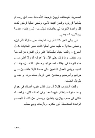 ‫ﺍﻟﻤﺼﺭﻴﺔ ﻟﻐﻭﺴﺘﺎﻑ ﻟﻭﺒﻭﻥ ﺘﺭﺠﻤﺔ ﺍﻷﺴـﺘﺎﺫ ﺼـﺎﺩﻕ ﺭﺴـﺘﻡ‬
‫ﺒﺜﻤﺎﻨﻴﺔ ﻗﺭﻭﺵ، ﻭﻜﻤﺎﻥ ﺃﺩﻴﺕ ﻷﻤﻲ، ﻭﻟﺴﺘﻲ ﺃﻤﺎﻟﻴﺎ ﻗﺭﺸﻴﻥ ﻜﺩﻩ،‬
‫ﻜل ﻭﺍﺤﺩﺓ ﺍﺸﺘﺭﺕ ﻟﻲ ﺤﺎﺠﺎﺕ، ﺸﺒﺸـﺏ، ﺸـﺭﺍﺒﺎﺕ، ﻋﻠﺒـﺔ‬
                                       ‫ﺒﺭﻴﺎﻨﺘﻴﻥ، ﻜﺩﻩ ﻴﻌﻨﻲ.‬
‫ﻓﻲ ﻟﻴﺎﻟﻲ ﺍﻟﺤﺭ ﻜﻨﺎ ﻨﻨﺎﻡ ﺒ ‪‬ﻩ ﺍﻟﺨﻴﻤﺔ، ﻋﻠﻰ ﻁﺎﻭﻟﺔ ﺍﻟﻔﺭﺍﻨﻴﻥ،‬
                             ‫ﺭ‬            ‫‪‬‬
‫ﻭﺍﺘﻐﻁﹾﻰ ﺒﻤﻼﻴﺔ – ﻁﺒﻌﺎ ﺴﺘﻲ ﺃﻤﺎﻟﻴﺎ ﻜﺎﻨﺕ ﺘﻐ ‪‬ﺭ ﺍﻟﻤﻼﻴﺎﺕ ﻜـل‬
             ‫ﻴ‬
‫ﺃﺴﺒﻭﻉ – ﻭﺍﻟﺘﻑ ﺃﺤﻴﺎﻨﺎ ﺒﺎﻟﺒﻁﺎﻨﻴﺔ ﻋﻠﻰ ﻭﺵ ﺍﻟﻔﺠﺭ، ﻤﻥ ﻟﺴـﻌﺔ‬
                                        ‫ﹼ‬
‫ﺒﺭﺩ ﺨﻔﻴﻑ. ﻭﻤﺎ ﺯﻟﺕ ﺤﺘﻰ ﺍﻵﻥ ﻻ ﺃﻋﺭﻑ ﺃﹼﺫ ﻭﻻ ﺃﺤﻠﻰ ﻤـﻥ‬
             ‫ﻟ‬
‫ﻫﺫﻩ ﺍﻟﻨﻭﻤﺔ ﻓﻲ ﺠﻔﺎﻑ ﺍﻟﺼﺤﺭﺍﺀ، ﻭﺼﻤﺘﻬﺎ ﺍﻟﻜﺎﻤـل، ﻭﻨﻘـﺎﺀ‬
‫ﺍﻟﺩﻨﻴﺎ، ﻭﻭ ﹶﺱ ﺍﻟﻌﻤﺎل ﺍﻟﻨﺎﺌﻤﻴﻥ ﻋﻠﻰ ﻤﺒﻌﺩﺓ ﻗﻠﻴﻼ ﻤﻠﻔﻠﻔـﻴﻥ ﻓـﻲ‬
                                             ‫‪‬ﻨ‬
‫ﺨ ‪‬ﻗﻬﻡ ﻭﺃﺤﺭﻤﺘﻬﻡ ﻭﻤﻤﺩﺩﻴﻥ ﻋﻠﻰ ﺍﻟﺭﻤل ﻤﺒﺎﺸـﺭﺓ، ﺃﻭ ﻋﻠـﻰ‬
                                               ‫ِﺭ‬
                                           ‫ﻁﻭﺍﻴل ﺍﻟﺨﺸﺏ.‬
‫ﻭﻜﻨﺕ ﺃﺴﺘﻐﺭﺏ ﻗﻠﻴﻼ ﺃﻥ ﻴﻨﺎﻡ ﺍﺜﻨﺎﻥ ﻤﻨﻬﻡ، ﺃﺤﻴﺎﻨﺎ، ﻓﻲ ِﺭﺍﻡ‬
   ‫ﺤ‬
‫ﻭﺍﺤﺩ ﻤﻠﻔﻭﻑ ﺒﺈﺤﻜﺎﻡ ﻋﻠﻴﻬﻤﺎ ﻤﻌﺎ. ﻭﻓﻲ ﻨﺼﻑ ﺍﻟﻠﻴل، ﺃﺭﺍﻫﻤـﺎ،‬
‫ﻜﺄﻨﻨﻲ ﻓﻲ ﻤﻨﺎﻡ، ﻴﻬﺘﺯﺍﻥ، ﻴﺘﻘﻠﺒﺎﻥ، ﻭﻴﺼﺩﺭ ﻋﻥ ﻜﺘﻠـﺔ ﺍﻟﺠﺴـﻡ‬
       ‫ﺍﻟﻭﺍﺤﺩﺓ ﺍﻟﻤﺘﻼﺼﻘﺔ ﺃﻨﻴﻥ ﻤﻜﺘﻭﻡ، ﻭﺘﺄﻭﻫﺎﺕ ﻭﺠﻊ ‪‬ﻠﺏ.‬
          ‫‪ٍ ‬ﺼ‬




‫٦٧١‬
 