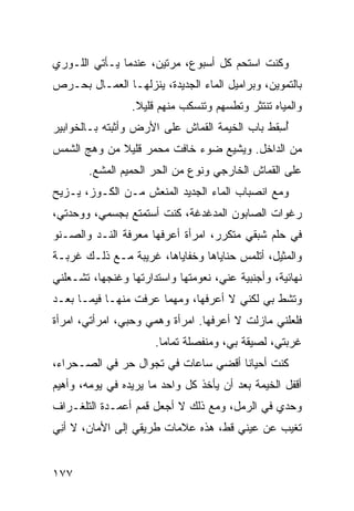 ‫ﻭﻜﻨﺕ ﺍﺴﺘﺤﻡ ﻜل ﺃﺴﺒﻭﻉ، ﻤﺭﺘﻴﻥ، ﻋﻨﺩﻤﺎ ﻴـﺄﺘﻲ ﺍﻟﻠـﻭﺭﻱ‬
‫ﺒﺎﻟﺘﻤﻭﻴﻥ، ﻭﺒﺭﺍﻤﻴل ﺍﻟﻤﺎﺀ ﺍﻟﺠﺩﻴﺩﺓ، ﻴﻨﺯﻟﻬـﺎ ﺍﻟﻌﻤـﺎل ﺒﺤـﺭﺹ‬
                 ‫ﻭﺍﻟﻤﻴﺎﻩ ﺘﻨﺘﺜﺭ ﻭﺘﻁ ‪‬ﻬﻡ ﻭﺘﻨﺴﻜﺏ ﻤﻨﻬﻡ ﻗﻠﻴﻼ.‬
                                     ‫ﺴ‬
‫ﺃ ِﻘﻁ ﺒﺎﺏ ﺍﻟﺨﻴﻤﺔ ﺍﻟﻘﻤﺎﺵ ﻋﻠﻰ ﺍﻷﺭﺽ ﻭﺃﺜﺒﺘﻪ ﺒـﺎﻟﺨﻭﺍﺒﻴﺭ‬
                                               ‫ُﺴ‬
‫ﻤﻥ ﺍﻟﺩﺍﺨل. ﻭﻴﺸﻴﻊ ﻀﻭﺀ ﺨﺎﻓﺕ ﻤﺤﻤﺭ ﻗﻠﻴﻼ ﻤﻥ ﻭﻫﺞ ﺍﻟﺸﻤﺱ‬
       ‫ﻋﻠﻰ ﺍﻟﻘﻤﺎﺵ ﺍﻟﺨﺎﺭﺠﻲ ﻭﻨﻭﻉ ﻤﻥ ﺍﻟﺤﺭ ﺍﻟﺤﻤﻴﻡ ﺍﻟﻤﺸﻊ.‬
        ‫‪‬‬            ‫‪‬‬      ‫‪‬‬
‫ﻭﻤﻊ ﺍﻨﺼﺒﺎﺏ ﺍﻟﻤﺎﺀ ﺍﻟﺠﺩﻴﺩ ﺍﻟﻤﻨﻌﺵ ﻤـﻥ ﺍﻟﻜـﻭﺯ، ﻴـﺯﻴﺢ‬
‫ﺭﻏﻭﺍﺕ ﺍﻟﺼﺎﺒﻭﻥ ﺍﻟﻤﺩﻏﺩﻏﺔ، ﻜﻨﺕ ﺃﺴﺘﻤﺘﻊ ﺒﺠﺴﻤﻲ، ﻭﻭﺤﺩﺘﻲ،‬
‫ﻓﻲ ﺤﻠﻡ ﺸﺒﻘﻲ ﻤﺘﻜﺭﺭ، ﺍﻤﺭﺃﺓ ﺃﻋﺭﻓﻬﺎ ﻤﻌﺭﻓﺔ ﺍﻟﻨـﺩ ﻭﺍﻟﺼـﻨﻭ‬
        ‫‪‬‬                               ‫‪‬‬
‫ﻭﺍﻟﻤﺜﻴل، ﺃﺘﻠﻤﺱ ﺤﻨﺎﻴﺎﻫﺎ ﻭﺨﻔﺎﻴﺎﻫﺎ، ﻏﺭﻴﺒﺔ ﻤـﻊ ﺫﻟـﻙ ﻏﺭﺒـﺔ‬
‫ﻨﻬﺎﺌﻴﺔ، ﻭﺃﺠﻨﺒﻴﺔ ﻋﻨﻲ، ﻨﻌﻭﻤﺘﻬﺎ ﻭﺍﺴﺘﺩﺍﺭﺘﻬﺎ ﻭﻏﻨﺠﻬﺎ، ﺘﺸـﻌﻠﻨﻲ‬
‫ﻭﺘﺸﻁ ﺒﻲ ﻟﻜﻨﻲ ﻻ ﺃﻋﺭﻓﻬﺎ، ﻭﻤﻬﻤﺎ ﻋﺭﻓﺕ ﻤﻨﻬـﺎ ﻓﻴﻤـﺎ ﺒﻌـﺩ‬
                                              ‫ﹼ‬
‫ﻓﻠﻌﻠﻨﻲ ﻤﺎﺯﻟﺕ ﻻ ﺃﻋﺭﻓﻬﺎ. ﺍﻤﺭﺃﺓ ﻭﻫﻤﻲ ﻭﺤﺒﻲ، ﺍﻤﺭﺃﺘﻲ، ﺍﻤﺭﺃﺓ‬
                      ‫ﻏﺭﺒﺘﻲ، ﻟﺼﻴﻘﺔ ﺒﻲ، ﻭﻤﻨﻔﺼﻠﺔ ﺘﻤﺎﻤﺎ.‬
‫ﻜﻨﺕ ﺃﺤﻴﺎﻨﺎ ﺃﻗﻀﻲ ﺴﺎﻋﺎﺕ ﻓﻲ ﺘﺠﻭﺍل ﺤ ‪ ‬ﻓﻲ ﺍﻟﺼـﺤﺭﺍﺀ،‬
             ‫‪‬ﺭ‬
‫ﺃﻗﻔل ﺍﻟﺨﻴﻤﺔ ﺒﻌﺩ ﺃﻥ ﻴﺄﺨﺫ ﻜل ﻭﺍﺤﺩ ﻤﺎ ﻴﺭﻴﺩﻩ ﻓﻲ ﻴﻭﻤﻪ، ﻭﺃﻫﻴﻡ‬
‫ﻭﺤﺩﻱ ﻓﻲ ﺍﻟﺭﻤل، ﻭﻤﻊ ﺫﻟﻙ ﻻ ﺃﺠﻌل ﻗﻤﻡ ﺃﻋﻤـﺩﺓ ﺍﻟﺘﻠﻐـﺭﺍﻑ‬
‫ﺘﻐﻴﺏ ﻋﻥ ﻋﻴﻨﻲ ﻗﻁ، ﻫﺫﻩ ﻋﻼﻤﺎﺕ ﻁﺭﻴﻘﻲ ﺇﻟﻰ ﺍﻷﻤﺎﻥ، ﻻ ﺃ ِﻲ‬
 ‫ﻨ‬                                    ‫‪‬‬


‫٧٧١‬
 