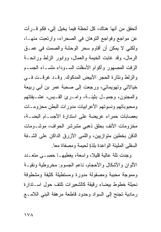 ‫ﺃﺘﺤﻘﻕ ﻤﻥ ﺃﻨﻬﺎ ﻫﻨﺎﻙ، ﻜل ﻟﺤﻅﺔ ﻓﻴﻤﺎ ﻴﺨﻴل ﺇﻟ ‪ ،‬ﻓﻜﻡ ﻗـﺭﺃﺕ‬
           ‫ﻲ‬
‫ﻋﻥ ﻤﻭﺍﺠﻊ ﻭﻓﻭﺍﺠﻊ ﺍﻟﺘﻭﻫﺎﻥ ﻓﻲ ﺍﻟﺼﺤﺭﺍﺀ، ﻭﺍﺭﺘﻌﺒﺕ ﻤﻨﻬـﺎ،‬
‫ﻭﻟﻜﻨﻲ ﻻ ﻴﻤﻜﻥ ﺃﻥ ﺃﻗﺎﻭﻡ ﺴﺤﺭ ﺍﻟﻭﺤﺸﺔ ﻭﺍﻟﺼﻤﺕ ﻓﻲ ﻋﻤـﻕ‬
‫ﺍﻟﺭﻤﺎل، ﻭﻗﺩ ﻏﺎﺒﺕ ﺍﻟﺨﻴﻤﺔ ﻭﺍﻟﻌﻤﺎل، ﻭﻭﺍﺒﻭﺭ ﺍﻟﺯﻟﻁ ﻭﺭﺍﺌﺤـﺔ‬
‫ﺍﻟﺯﻓﺕ ﺍﻟﻤﺼﻬﻭﺭ ﻭﺃﻜﻭﺍﻡ ﺍﻷﺴﻔﻠﺕ ﺍﻟﺴـﻭﺩﺍﺀ ﻤﻠﺴـﺎﺀ ﺍﻟﺠﺴـﻡ‬
‫ﻭﺍﻟﺯﻟﻁ ﻭﻨﺜﺎﺭﺓ ﺍﻟﺤﺠﺭ ﺍﻷﺒﻴﺽ ﺍﻟﻤﺩﻜﻭﻙ. ﻭﻗـﺩ ﻏﺭﻗـﺕ ﻓـﻲ‬
    ‫ﹸ‬
‫ﺨﻴﺎﻻﺘﻲ ﻭﺘﻬﻭﻴﻤﺎﺘﻲ، ﻭﺭﺠﻌﺕ ﺇﻟﻰ ﺼﺤﺒﺔ ﻋﻤﺭ ﺒﻥ ﺃﺒﻲ ﺭﺒﻴﻌﺔ‬
‫ﻭﺍﻟﻤﺠﻨﻭﻥ، ﻭﺠﻤﻴـل ﺒﺜﻴﻨـﺔ، ﻭﺍﻤـﺭﺉ ﺍﻟﻘـﻴﺱ، ﻋﺸـﻴﻘﺎﺘﻬﻡ‬
‫ﻭﻤﺤﺒﻭﺒﺎﺘﻬﻡ ﻭﻨﺴﻭﺘﻬﻡ ﺍﻷﻋﺭﺍﺒﻴﺎﺕ ﻤﺩﻭﺭﺍﺕ ﺍﻟﺒﻁﻥ ﻤﺤﺯﻭﻤـﺎﺕ‬
‫ﺒﻌﺼﺎﺒﺎﺕ ﺤﻤﺭﺍﺀ ﻋﺭﻴﻀﺔ ﻋﻠﻰ ﺍﺴﺘﺩﺍﺭﺓ ﺍﻷﺠﺴـﺎﻡ ﺍﻟﺒ ‪‬ـﺔ،‬
   ‫ﻀ‬
‫ﻤﺨﺯﻭﻤﺎﺕ ﺍﻷﻨﻑ ﺒﺤﹶﻕ ﺫﻫﺒﻲ ﻤﺸﺭﺸﺭ ﺍﻟﺤﻭﺍﻑ، ﻤﻭﺸـﻭﻤﺎﺕ‬
                             ‫‪‬ﻠ‬
‫ﺍﻟﺫﻗﻥ ﺒﺨﻁﻴﻥ ﻤﺘﻭﺍﺯﻴﻴﻥ، ﻭﺍﻟﻠ ‪‬ﻰ ﺍﻷﺯﺭﻕ ﺍﻟﺩﺍﻜﻥ ﻋﻠﻰ ﺍﻟﺸـﻔﺔ‬
                         ‫ﻤ‬
             ‫ﺍﻟﺴﻔﻠﻰ ﺍﻟﻤﻠﻴﺌﺔ ﺍﻟﻭﺍﻋﺩﺓ ﺒﻠﺫﺓ ﻟﺤﻴﻤﺔ ﻭ ‪‬ﺼ ﹼﺎﺓ ﻤﻌﺎ.‬
                    ‫ﻤ ﻔ‬          ‫ٍ‬
‫ﻭﺠﺩﺕ ﺘﻠﺔ ﻋﺎﻟﻴﺔ ﻗﻠﻴﻼ، ﻭﺍﺴﻌﺔ، ﻴﻐﻁﻴﻬـﺎ ﺤﺼـﻰ ﻤﺘﻌـﺩﺩ‬
‫ﺍﻷﻟﻭﺍﻥ ﻭﺍﻷﺸﻜﺎل ﻭﺍﻷﺤﺠﺎﻡ، ﻨﺎﻋﻡ ﺍﻟﺠﺴﻭﻡ: ﻤﺨﺭﻭﻁﻴﺔ ﻭﻨﻘﻴـﺔ‬
‫ﻭﻤﻤﻭﺠﺔ ﻤﺤﺒﺒﺔ ﻭﻤﺼﻘﻭﻟﺔ ﻤﺩﻭﺭﺓ ﻭﻤﺴﺘﻁﻴﻠﺔ ﻜﺜﻴﻔﺔ ﻭﻤﺸﻁﻭﻓﺔ‬
‫ﻨﺤﻴﻠﺔ ﺨﻁﻭﻁ ﺒﻴﻀﺎﺀ ﺭﻗﻴﻘﺔ ﻜﺎﻟﺸﻌﻴﺭﺍﺕ ﺘﻠﺘﻑ ﺤﻭل ﺍﺴـﺘﺩﺍﺭﺓ‬
‫ﺭﻤﺎﺩﻴﺔ ﺘﺠﻨﺢ ﺇﻟﻰ ﺍﻟﺴﻭﺍﺩ ﻭﺤﺩﻭﺩ ﻗﺎﻁﻌﺔ ﻤﺭﻫﻔﺔ ﺍﻟ ‪‬ﻨﻲ ﺍﻟﻼﻤـﻊ‬
       ‫ﺒ ‪‬‬


‫٨٧١‬
 