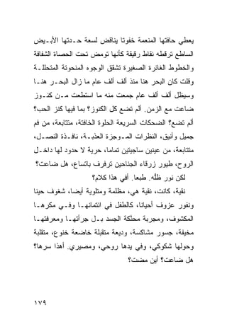 ‫ﻴﻌﻁﻲ ﺤﺎﻓﺘﻬﺎ ﺍﻟﻤﻨ ‪‬ﻤﺔ ﺨﻔﻭ ﹰﺎ ﻴﻨﺎﻗﺽ ﻟﺴﻌﺔ ﺤـﺩﺘﻬﺎ ﺍﻷﺒـﻴﺽ‬
                          ‫ﺘ‬       ‫ﻌ‬
‫ﺍﻟﺴﺎﻁﻊ ﺘﺭ ﹼﻁﻪ ﻨﻘﺎﻁ ﺭﻗﻴﻘﺔ ﻜﺄﻨﻬﺎ ﺘﻭﻤﺽ ﺘﺤﺕ ﺍﻟﺤﺼﺎﺓ ﺍﻟﺸﻔﺎﻓﺔ‬
                                           ‫ﻗ‬
‫ﻭﺍﻟﺨﻁﻭﻁ ﺍﻟﻐﺎﺌﺭﺓ ﺍﻟﺼﻐﻴﺭﺓ ﺘﺸﻘﻕ ﺍﻟﻭﺠﻭﻩ ﺍﻟﻤﻨﺤﻭﺘﺔ ﺍﻟﻤﺘﺤﻠﻠـﺔ‬
‫ﻭﻗﻠﺕ ﻜﺎﻥ ﺍﻟﺒﺤﺭ ﻫﻨﺎ ﻤﻨﺫ ﺃﻟﻑ ﺃﻟﻑ ﻋﺎﻡ ﻤﺎ ﺯﺍل ﺍﻟﺒﺤـﺭ ﻫﻨـﺎ‬
‫ﻭﺴﻴﻅل ﺃﻟﻑ ﺃﻟﻑ ﻋﺎﻡ ﺠﻤﻌﺕ ﻤﻨﻪ ﻤﺎ ﺍﺴﺘﻁﻌﺕ ﻤـﻥ ﻜﻨـﻭﺯ‬
‫ﻀﺎﻋﺕ ﻤﻊ ﺍﻟﺯﻤﻥ. ﺃﻟﻡ ﺘﻀﻊ ﻜل ﺍﻟﻜﻨﻭﺯ؟ ﺒﻤﺎ ﻓﻴﻬﺎ ﻜﻨﺯ ﺍﻟﺤﺏ؟‬
‫ﺃﻟﻡ ﺘﻀﻊ؟ ﺍﻟﻀﺤﻜﺎﺕ ﺍﻟﺴﺭﻴﻌﺔ ﺍﻟﺤﻠﻭﺓ ﺍﻟﺨﺎﻓﺘﺔ، ﻤﺘﺘﺎﺒﻌﺔ، ﻤﻥ ﻓﻡ‬
‫ﺠﻤﻴل ﻭﺃﻨﻴﻕ، ﺍﻟﻨﻅﺭﺍﺕ ﺍﻟﻤـﻭﺠﺯﺓ ﺍﻟﻌﺫﺒـﺔ، ﻨﺎﻓـﺫﺓ ﺍﻟﻨﺼـل،‬
‫ﻤﺘﺘﺎﺒﻌﺔ، ﻤﻥ ﻋﻴﻨﻴﻥ ﺴﺎﺠﻴﺘﻴﻥ ﺘﻤﺎ ‪‬ﺎ، ﺤﺭﻴﺔ ﻻ ﺤﺩﻭﺩ ﻟﻬﺎ ﺩﺍﺨـل‬
                        ‫ﻤ‬
‫ﺍﻟﺭﻭﺡ، ﻁﻴﻭﺭ ﺯﺭﻗﺎﺀ ﺍﻟﺠﻨﺎﺤﻴﻥ ﺘﺭﻓﺭﻑ ﺒﺎﺘﺴﺎﻉ، ﻫل ﻀﺎﻋﺕ؟‬
                    ‫ﻟﻜﻥ ﻨﻭﺭ ﻅﱡﻪ. ﻁﺒﻌﺎ. ﺃﻓﻲ ﻫﺫﺍ ﻜﻼﻡ؟‬
                                         ‫ﻠ‬
‫ﻨﻘﻴﺔ، ﻜﺎﻨﺕ، ﻨﻘﻴﺔ ﻫﻲ، ﻤﻅﻠﻤﺔ ﻭﻤﺘﻠﻭﻴﺔ ﺃﻴﻀﺎ، ﺸﻐﻭﻑ ﺤﻴ ﹰﺎ‬
 ‫ﹲ ﻨ‬
‫ﻭ ﹶﻔﻭﺭ ‪‬ﺯﻭﻑ ﺃﺤﻴﺎ ﹰﺎ، ﻜﺎﻟﻁﻔل ﻓﻲ ﺍﺌﺘﻤﺎﻨﻬـﺎ ﻭﻓـﻲ ﻤﻜﺭﻫـﺎ‬
                                  ‫ﻨ‬      ‫ﻨ ‪ ‬ﻋ ﹲ‬
‫ﺍﻟﻤﻜﺸﻭﻑ، ﻭﻤﺠﺭﺒﺔ ﻤﺤ ﱠﻜﺔ ﺍﻟﺠﺴﺩ ﺒـل ﺠﺭﺃﺘﻬـﺎ ﻭﻤﻌﺭﻓﺘﻬـﺎ‬
                              ‫ﻨ‬
‫ﻤﺨﻴﻔﺔ، ‪‬ﺴﻭﺭ ﻤﺸﺎﻜﺴﺔ، ﻭﺩﻴﻌﺔ ﻤﺘﻘﺒﻠﺔ ﺨﺎﻀﻌﺔ ﺨﻨﻭ ‪ ،‬ﻤﺘﻘﻠﺒﺔ‬
        ‫ﻉ‬                                ‫ﺠ ‪‬‬
‫ﻭﺤﻭﻟﻬﺎ ﺸﻜﻭﻜﻲ، ﻭﻓﻲ ﻴﺩﻫﺎ ﺭﻭﺤﻲ، ﻭﻤﺼﻴﺭﻱ. ﺃﻫﺫﺍ ﺴ ‪‬ﻫﺎ؟‬
   ‫ﺭ‬
                                ‫ﻫل ﻀﺎﻋﺕ؟ ﺃﻴﻥ ﻤﻀﺕ؟‬




‫٩٧١‬
 