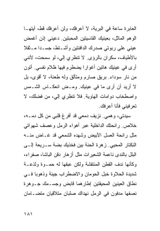 ‫ﺍﻟﻌﺎﺒﺭﺓ ﺴﺎﻋﺔ ﻓﻲ ﺍﻟﺒﺭﻴﺔ، ﻻ ﺃﻋﺭﻓﻙ، ﻭﻟﻥ ﺃﻋﺭﻓﻙ ﻗﻁ، ﺃﻴﺘﻬـﺎ‬
                                         ‫ﹸ‬
‫ﺍﻟﻭﻫﻡ ﺍﻟﻤﺎﺜل، ﺒﻌﻴﻨﻴﻙ ﺍﻟﻘﺎﺴﻴﺘﻴﻥ ﺍﻟﻤﺤﺒﺘﻴﻥ. ﺩﻋﻴﻨﻲ ﺇﺫﻥ ﺃﻏﻤﺽ‬
‫ﻋﻴﻨﻲ ﻋﻠﻰ ﺭﺒﻭﺘﻲ ﺼﺩﺭﻙ ﺍﻟﺩﺍﻓﺌﺘﻴﻥ ﻭﺃﺸـﺘ ﹼ، ﺠﺴـﺩﺍ ﻤـﺜﻘﻼ‬
             ‫ﻁ‬                                ‫‪‬‬
‫ﺒﺎﻷﻁﻴﺎﻑ، ﺴﻜﺭﺍﻥ ﺒﺎﻟﺭﺅﻯ. ﻻ ﺘﻨﻅﺭﻱ ﺇﻟ ‪ ،‬ﻟﻭ ﺴﻤﺤﺕ، ﻷﻨﻨﻲ‬
               ‫ﻲ‬
‫ﺃﺭﻯ ﻓﻲ ﻋﻴﻨﻴﻙ ﻫﺎﺘﹾﻴﻥ ﺃﻏﻭﺍ ‪‬ﺍ ﻴﻀﻁﺭﻡ ﻓﻴﻬﺎ ﻅﻼﻡ ﻨﻔﺴﻲ. ﺃﺘﻭﻥ‬
           ‫‪‬‬               ‫ﺭ‬
‫ﻤﻥ ﻨﺎﺭ ﺴﻭﺩﺍﺀ. ﺒﺭﻴﻕ ﺼﺎﺭﻡ ﻭﻤﺘﺄﻟﻕ ﻭﻟﻪ ﻁﻌﻨﺔ، ﻻ ﺃﻗﻭﻯ، ﺒل‬
‫ﻻ ﺃﺭﻴﺩ ﺃﻥ ﺃﺭﻯ ﻤﺎ ﻓﻲ ﻋﻴﻨﻴﻙ. ﻭﻤـﺽ ﺍﻨﻌﻜـﺎﺱ ﺍﻟﺸـﻤﺱ‬
‫ﻭﺍﺼﻁﺨﺎﺏ ﺩﻭﺍﻤﺎﺕ ﺍﻟﻬﺎﻭﻴﺔ. ﻓﻼ ﺘﻨﻅﺭﻱ ﺇﻟ ‪ ،‬ﻤﻥ ﻓﻀﻠﻙ، ﻻ‬
            ‫ﻲ‬
                                     ‫ﺘﻌﺭﻓﻴﻨﻲ ﻓﺄﻨﺎ ﺃﻋﺭﻓﻙ.‬
‫ﺴﻴﺩﺘﻲ، ﻭﻫ ِﻲ. ﻨﺯﻴﻑ ﺩﻤﻌﻲ ﻗﺩ ﺃﻓﺭﻍ ﻗﻠﺒﻲ ﻤﻥ ﻜل ﺩﻤـﻪ،‬
                                     ‫‪ ‬ﻤ‬
‫ﺨﻼﺹ. ﺭﺍﺌﺤﺘﻙ ﺍﻟﺩﺍﺨﻠﻴﺔ ﻋﺒﺭ ﺃﻫﻭﺍﺀ ﺍﻟﺭﻤل ﻭﻋﺼﻑ ﺸﻬﻭﺍﺘﻲ‬
‫ﻤﺜل ﺭﺍﺌﺤﺔ ﺍﻟﻌﺴل ﺍﻷﺒﻴﺽ ﻭﺸﻬﺩﻩ ﺍﻟﺸﻤﻌﻲ ﻗﺩ ﻏـﺎﺽ ﻤﻨـﻪ‬
             ‫‪‬‬
‫ﺍﻟﻨﻜﹾﺘﺎﺭ ﺍﻟ ‪‬ﺤﻴﻲ. ﺯﻫﺭﺓ ﺍﻟﺤ ﹼﺔ ﺒﻴﻥ ﻓﺨﺫﻴﻙ ﺒ ‪‬ﺔ ﺴـﺭﻴﻌﺔ ﺇﻟـﻰ‬
             ‫ﻀ‬              ‫ﻨ‬              ‫ﻤ‬         ‫ِ‬
‫ﺍﻟﺒﻠل ﺒﺎﻟﻨﺩﻯ ﻨﺎﻋﻤﺔ ﺍﻟﺸﻌﻴﺭﺍﺕ ﻤﺜل ﺃﺯﻫﺎﺭ ﺩﻗﻥ ﺍﻟﺒﺎﺸﺎ، ﺼﻔﺭﺍﺀ،‬
‫ﻭﻜﺄﻨﻬﺎ ﻨﺩﻑ ﺍﻟﻘﻁﻥ ﺍﻟﻤﻨﺘﻔﺸﺔ ﻭﻟﻜﻥ ﻋﺒﻘﻬﺎ ﻟﻪ ﺤﻤ‪‬ـ ‪‬ﺓ ﻭﻟﺫﻋـﺔ‬
        ‫‪ ‬ﻭ‬
‫ﺸﺩﻴﺩﺓ ﺍﻟﺤﻼﻭﺓ ﺨﺒل ﺍﻟﺤﻭﻤﺎﻥ ﻭﺍﻻﻀﻁﺭﺍﺏ ﺠﻴﺌﺔ ﻭﺫﻫﻭﺒﺎ ﻓـﻲ‬
‫ﻨﻁﺎﻕ ﺍﻟﻌﻴﻨﻴﻥ ﺍﻟﻤﺤﻴﻘﺘﻴﻥ ﺇﻁﺎﺭﻫﻤﺎ ﻗﺎﺒﺽ ﻭﺠﺴـﻤﻙ ﺠـﻭﻫﺭﺓ‬
‫ﻨﺼﻔﻬﺎ ﻤﺩﻓﻭﻥ ﻓﻲ ﺍﻟﺭﻤل ﻨﻬﺩﺍﻙ ﺼﻠﺒﺎﻥ ﻤﺘﻼﻗﻴﺎﻥ ﻤﺘﻀـﺎ ‪‬ﺎﻥ‬
  ‫ﻤ‬


‫١٨١‬
 