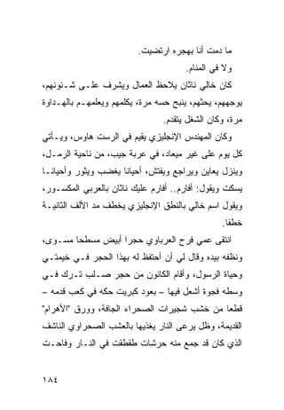 ‫ﻤﺎ ﺩﻤﺕ ﺃﻨﺎ ﺒﻬﺠﺭﻩ ﺍﺭﺘﻀﻴﺕ.‬
                                      ‫ﻭﻻ ﻓﻲ ﺍﻟﻤﻨﺎﻡ.‬
‫ﻜﺎﻥ ﺨﺎﻟﻲ ﻨﺎﺜﺎﻥ ﻴﻼﺤﻅ ﺍﻟﻌﻤﺎل ﻭﻴﺸﺭﻑ ﻋﻠـﻰ ﺸـﺌﻭﻨﻬﻡ،‬
‫ﻴﻭﺠﻬﻬﻡ، ﻴﺤﺜﻬﻡ، ﻴﻨﺒﺢ ﺤﺴﻪ ﻤﺭﺓ، ﻴﻜﻠﻤﻬﻡ ﻭﻴﻌﻠﻤﻬـﻡ ﺒﺎﻟﻬـﺩﺍﻭﺓ‬
                                ‫ﻤﺭﺓ، ﻭﻜﺎﻥ ﺍﻟﺸﻐل ﻴﺘﻘﺩﻡ.‬
‫ﻭﻜﺎﻥ ﺍﻟﻤﻬﻨﺩﺱ ﺍﻹﻨﺠﻠﻴﺯﻱ ﻴﻘﻴﻡ ﻓﻲ ﺍﻟﺭﺴﺕ ﻫﺎﻭﺱ، ﻭﻴـﺄﺘﻲ‬
                           ‫‪‬‬
‫ﻜل ﻴﻭﻡ ﻋﻠﻰ ﻏﻴﺭ ﻤﻴﻌﺎﺩ، ﻓﻲ ﻋﺭﺒﺔ ﺠﻴﺏ، ﻤﻥ ﻨﺎﺤﻴﺔ ﺍﻟﺭﻤـل،‬
‫ﻭﻴﻨﺯل ﻴﻌﺎﻴﻥ ﻭﻴﺭﺍﺠﻊ ﻭﻴﻔﺘﺵ، ﺃﺤﻴﺎﻨﺎ ﻴﻐﻀﺏ ﻭﻴﺜﻭﺭ ﻭﺃﺤﻴﺎ ﹰـﺎ‬
  ‫ﻨ‬
‫ﻴﺴﻜﺕ ﻭﻴﻘﻭل: ﺃﻓﺎﺭﻡ.. ﺃﻓﺎﺭﻡ ﻋﻠﻴﻙ ﻨﺎﺜﺎﻥ ﺒﺎﻟﻌﺭﺒﻲ ﺍﻟﻤﻜﺴـﻭﺭ،‬
‫ﻭﻴﻘﻭل ﺍﺴﻡ ﺨﺎﻟﻲ ﺒﺎﻟﻨﻁﻕ ﺍﻹﻨﺠﻠﻴﺯﻱ ﻴﺨﻁﻑ ﻤﺩ ﺍﻷﻟﻑ ﺍﻟﺜﺎﻨﻴـﺔ‬
              ‫‪‬‬
                                                ‫ﺨﻁ ﹰﺎ.‬
                                                  ‫ﻔ‬
‫ﺍﻨﺘﻘﻰ ﻋﻤﻲ ﻓﺭﺡ ﺍﻟﻌﺭﺒﺎﻭﻱ ﺤﺠ ‪‬ﺍ ﺃﺒﻴﺽ ﻤﺴﻁ ‪‬ﺎ ﻤﺴـ ‪‬ﻯ،‬
  ‫ﻭ‬      ‫ﺤ‬           ‫ﺭ‬
‫ﻭﻨ ﹼﻔﻪ ﺒﻴﺩﻩ ﻭﻗﺎل ﻟﻲ ﺃﻥ ﺃﺤﺘﻔﻅ ﻟﻪ ﺒﻬﺫﺍ ﺍﻟﺤﺠﺭ ﻓـﻲ ﺨﻴﻤﺘـﻲ‬
                                                 ‫ﻅ‬
‫ﻭﺤﻴﺎﺓ ﺍﻟﺭﺴﻭل، ﻭﺃﻗﺎﻡ ﺍﻟﻜﺎﻨﻭﻥ ﻤﻥ ﺤﺠﺭ ﺼـﻠﺏ ﺘـﺭﻙ ﻓـﻲ‬
‫ﻭﺴﻁﻪ ﻓﺠﻭﺓ ﺃﺸﻌل ﻓﻴﻬﺎ – ﺒﻌﻭﺩ ﻜﺒﺭﻴﺕ ﺤ ﹼﻪ ﻓﻲ ﻜﻌﺏ ﻗﺩﻤﻪ –‬
               ‫ﻜ‬
‫ﻗﻁ ‪‬ﺎ ﻤﻥ ﺨﺸﺏ ﺸﺠﻴﺭﺍﺕ ﺍﻟﺼﺤﺭﺍﺀ ﺍﻟﺠﺎﻓﺔ، ﻭﻭﺭﻕ "ﺍﻷﻫﺭﺍﻡ"‬
                                             ‫ﻌ‬
‫ﺍﻟﻘﺩﻴﻤﺔ، ﻭﻅل ﻴﺭﻋﻰ ﺍﻟﻨﺎﺭ ﻴﻐﺫﻴﻬﺎ ﺒﺎﻟﻌﺸﺏ ﺍﻟﺼﺤﺭﺍﻭﻱ ﺍﻟﻨﺎﺸﻑ‬
‫ﺍﻟﺫﻱ ﻜﺎﻥ ﻗﺩ ﺠﻤﻊ ﻤﻨﻪ ﺤﺭﺸﺎﺕ ﻁﻘﻁﻘﺕ ﻓﻲ ﺍﻟﻨـﺎﺭ ﻭﻓﺎﺤـﺕ‬


‫٤٨١‬
 