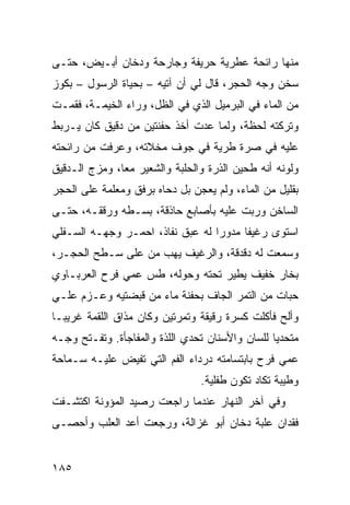 ‫ﻤﻨﻬﺎ ﺭﺍﺌﺤﺔ ﻋﻁﺭﻴﺔ ﺤﺭﻴﻔﺔ ﻭﺠﺎﺭﺤﺔ ﻭﺩﺨﺎﻥ ﺃﺒـﻴﺽ، ﺤﺘـﻰ‬
‫ﺴﺨﻥ ﻭﺠﻪ ﺍﻟﺤﺠﺭ، ﻗﺎل ﻟﻲ ﺃﻥ ﺁﺘﻴﻪ – ﺒﺤﻴﺎﺓ ﺍﻟﺭﺴﻭل – ﺒﻜﻭﺯ‬
‫ﻤﻥ ﺍﻟﻤﺎﺀ ﻓﻲ ﺍﻟﺒﺭﻤﻴل ﺍﻟﺫﻱ ﻓﻲ ﺍﻟﻅل، ﻭﺭﺍﺀ ﺍﻟﺨﻴﻤـﺔ، ﻓﻘﻤـﺕ‬
‫ﻭﺘﺭﻜﺘﻪ ﻟﺤﻅﺔ، ﻭﻟﻤﺎ ﻋﺩﺕ ﺃﺨﺫ ﺤﻔﻨﺘﻴﻥ ﻤﻥ ﺩﻗﻴﻕ ﻜﺎﻥ ﻴـﺭﺒﻁ‬
‫ﻋﻠﻴﻪ ﻓﻲ ﺼ ‪‬ﺓ ﻁﺭﻴﺔ ﻓﻲ ﺠﻭﻑ ﻤﺨﻼﺘﻪ، ﻭﻋﺭﻓﺕ ﻤﻥ ﺭﺍﺌﺤﺘﻪ‬
                                    ‫ﺭ‬
‫ﻭﻟﻭﻨﻪ ﺃﻨﻪ ﻁﺤﻴﻥ ﺍﻟﺫﺭﺓ ﻭﺍﻟﺤﻠﺒﺔ ﻭﺍﻟﺸﻌﻴﺭ ﻤﻌﺎ، ﻭﻤﺯﺝ ﺍﻟـﺩﻗﻴﻕ‬
‫ﺒﻘﻠﻴل ﻤﻥ ﺍﻟﻤﺎﺀ، ﻭﻟﻡ ﻴﻌﺠﻥ ﺒل ﺩﺤﺎﻩ ﺒﺭﻓﻕ ﻭﻤﻌﹶﻤﺔ ﻋﻠﻰ ﺍﻟﺤﺠﺭ‬
            ‫‪ ‬ﻠ‬
‫ﺍﻟﺴﺎﺨﻥ ﻭﺭﺒﺕ ﻋﻠﻴﻪ ﺒﺄﺼﺎﺒﻊ ﺤﺎﺫﻗﺔ، ﺒﺴـﻁﻪ ﻭﺭﻗﻘـﻪ، ﺤﺘـﻰ‬
‫ﺍﺴﺘﻭﻯ ﺭﻏﻴﻔﺎ ﻤﺩﻭﺭﺍ ﻟﻪ ﻋﺒﻕ ﻨﻔﺎﺫ، ﺍﺤﻤـﺭ ﻭﺠﻬـﻪ ﺍﻟﺴـﻔﻠﻲ‬
‫ﻭﺴﻤﻌﺕ ﻟﻪ ﺩﻗﺩﻗﺔ، ﻭﺍﻟﺭﻏﻴﻑ ﻴﻬﺏ ﻤﻥ ﻋﻠﻰ ﺴـﻁﺢ ﺍﻟﺤﺠـﺭ،‬
                    ‫‪‬‬
‫ﺒﺨﺎﺭ ﺨﻔﻴﻑ ﻴﻁﻴﺭ ﺘﺤﺘﻪ ﻭﺤﻭﻟﻪ، ﻁﺱ ﻋﻤﻲ ﻓﺭﺡ ﺍﻟﻌﺭﺒـﺎﻭﻱ‬
                  ‫ﹶ ‪‬‬
‫ﺤﺒﺎﺕ ﻤﻥ ﺍﻟﺘﻤﺭ ﺍﻟﺠﺎﻑ ﺒﺤﻔﻨﺔ ﻤﺎﺀ ﻤﻥ ﻗﺒﻀﺘﻴﻪ ﻭﻋـﺯﻡ ﻋﻠـﻲ‬
‫‪‬‬
‫ﻭﺃﻟﺢ ﻓﺄﻜﻠﺕ ﻜﺴﺭﺓ ﺭﻗﻴﻘﺔ ﻭﺘﻤﺭﺘﻴ‪‬ﻥ ﻭﻜﺎﻥ ﻤﺫﺍﻕ ﺍﻟﻠﻘﻤﺔ ﻏﺭﻴﺒـﺎ‬
                                                  ‫‪‬‬
‫ﻤﺘﺤﺩﻴﺎ ﻟﻠﺴﺎﻥ ﻭﺍﻷﺴﻨﺎﻥ ﺘ ‪‬ﺩ ‪ ‬ﺍﻟﻠﺫﺓ ﻭﺍﻟﻤﻔﺎﺠﺄﺓ. ﻭﺘﻔـﺘﺢ ﻭﺠـﻪ‬
                             ‫ﹶﺤ ‪‬ﻱ‬
‫ﻋﻤﻲ ﻓﺭﺡ ﺒﺎﺒﺘﺴﺎﻤﺘﻪ ﺩﺭﺩﺍﺀ ﺍﻟﻔﻡ ﺍﻟﺘﻲ ﹸﻔﻴﺽ ﻋﻠﻴـﻪ ﺴـﻤﺎﺤﺔ‬
                ‫ﺘ‬
                                 ‫ﻭﻁﻴﺒﺔ ﺘﻜﺎﺩ ﺘﻜﻭﻥ ﻁﻔﻠﻴﺔ.‬
‫ﻭﻓﻲ ﺁﺨﺭ ﺍﻟﻨﻬﺎﺭ ﻋﻨﺩﻤﺎ ﺭﺍﺠﻌﺕ ﺭﺼﻴﺩ ﺍﻟﻤﺅﻭﻨﺔ ﺍﻜﺘﺸـﻔﺕ‬
‫ﻓﻘﺩﺍﻥ ﻋﻠﺒﺔ ﺩﺨﺎﻥ ﺃﺒﻭ ﻏﺯﺍﻟﺔ، ﻭﺭﺠﻌﺕ ﺃﻋﺩ ﺍﻟﻌﻠﺏ ﻭﺃﺤﺼـﻰ‬


‫٥٨١‬
 