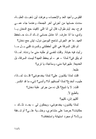 ‫ﺍﻟﻔﻠﻭﺱ ﻭﺃﻋﻴﺩ ﺍﻟﻌﺩ ﻭﺍﻹﺤﺼﺎﺀ، ﻭﻋﺭﻓﺕ ﺃﻴﻥ ﺫﻫﺒـﺕ ﺍﻟﻌﻠﺒـﺔ،‬
                                  ‫‪‬‬
‫ﺴﺩﺩﺕ ﺤﺴﺎﺒﻬﺎ ﻤﻥ ﺃﺠﺭﺘﻲ ﺁﺨﺭ ﺍﻟﺠﻤﻌﺔ، ﻭﻋﻨﺩﻤﺎ ﺠﺎﺀ ﻋﻤـﻲ‬
‫ﻓﺭﺡ، ﺒﻌﺩ ﺃﻴﺎﻡ ﻁﻭﺍل، ﻗﺎل ﻟﻲ ﺃﻨﺎ ﺍﻟﻠﻲ ﻻﻓﻴﺕ ﺤﺞ ﺍﻟﺩﺨﺎﻥ ﻴـﺎ‬
           ‫‪‬‬
‫ﻭﻟﺩﻱ، ﻤﺎ ﺃﻨﺎ ﻋﺎﺭﻑ. ﺃﻨﺎ ﻋﺎﻤل ﺤﺴﺎﺒﻲ ﺇﻨـﻙ ﺃﻨـﺕ ﺤـﺘﺤﻔﻅ‬
  ‫ﺍﻟﻌﻬﺩ. ﻤﺎ ﻫﻭ ﺍﻟﺠﺭ‪‬ﺵ ﺸﺎ ِﺢ ﺍﻟﻴﻭﻤﻴﻥ ﺩﻭل، ﺇﻴﺵ ﺤ ‪ ‬ﺩ ﹼﺎﻥ؟‬
     ‫‪‬ﺞ ﺨ‬                      ‫ﺤ‬       ‫ِ‬
‫ﻟﻡ ﺘﻜﻥ ﺍﻟﺴﺭﻗﺔ ﻫﻲ ﺍﻟﺘﻲ ﺃﺤﻔﻅﺘﻨﻲ ﻭﻜﺴﺭﺕ ﻗﻠﺒﻲ ﺒـل ﻤـﺎ‬
‫ﺭﺃﻴﺕ ﻓﻴﻪ ﺨﻴﺎﻨﺔ. ﻭﻗﻠﺕ ﻟﻨﻔﺴﻲ ﻟﻭ ﻁﻠﺒﻪ ﻤﻨﻲ ﻤﺎ ﺭﺩﺩﺘﻪ. ﻟﻤـﺎﺫﺍ‬
‫ﻟﻡ ﻴﺜﻕ ﻓ ‪‬؟ ﻟﻤﺎﺫﺍ – ﻫﻭ – ﻟﻡ ﻴﺤﻔﻅ ﺍﻟﻌﻬﺩ؟ ﻟﻴﺴﺕ ﺍﻟﺴﺭﻗﺔ، ﺒل‬
                                             ‫ﻲ‬
                 ‫ﺍﻟﺨﺩﻴﻌﺔ. ﻁﻬﺭﺍﻨﻴﺔ ﻤﻨﻲ، ﻭﺴﺫﺍﺠ ﹸ، ﻴﺎ ﺘﺭﻯ؟‬
                          ‫ﺔ‬            ‫ﹸ‬
                                               ‫ﻁﺒﻌﺎ.‬
‫ﻗﻠﺕ ﻟﻤﺎﺫﺍ ﻴﻜﺫﺒﻭﻥ ﻋﻠ ‪‬؟ ﻟﻤﺎﺫﺍ ﻴﺨﺩﻋﻭﻨﻨﻲ؟ ﻗﻠـﺕ ﻟﻤـﺎﺫﺍ،‬
                              ‫ﻲ‬
‫ﻁﻴﺏ، ﺃﻨﺨﺩﻉ؟ ﻟﻤﺎﺫﺍ ُﺼﺩﻗﻬﻡ ﺃﻨﺎ؟ ﻭﺃﻨﺴﻰ؟ ﺸﻲﺀ ﻤﺎ ﻗﺩ ﺍﻨﻜﺴﺭ.‬
                                  ‫ﺃ‬
         ‫ﻗﻠﺕ: ﻻ ﻴﺎ ﺸﻴﺦ؟ ﻜل ﺩﻩ ﻤﻥ ﺠﺭﺍﻴﺭ ﻋﻠﺒﺔ ﺩﺨﺎﻥ؟‬
                                           ‫ﺒﺎﻟﻁﺒﻊ ﻷ.‬
                                     ‫ﺃﻜﹼﻬﻡ ﺇﺫﻥ، ﻜﹼﻬﻡ؟‬
                                        ‫ﻠ‬         ‫ﻠ‬
‫ﻟﻤﺎﺫﺍ ﻴﻜﺫﺒﻭﻥ، ﻴﺨﺩﻋﻭﻨﻨﻲ، ﻭﻴﺤﻜﻭﻥ ﻟﻲ – ﺒﻌـﺩ ﺫﻟـﻙ –‬
‫ﺤﻜﺎﻴﺎﺕ؟ ﺤﺭ ‪‬ﺎ ﻋﻠﻰ ﻤﺸﺎﻋﺭﻱ، ﻭﺨﺸـﻴﺔ ﻋﻠـ ‪‬؟ ﺃﻡ ﺸـﻔﻘﺔ‬
          ‫ﻲ‬     ‫ﹰ‬                   ‫ﺼ‬
                      ‫ﻭﺭﺜﺎﺀ؟ ﺃﻡ ﻤﺠﺭﺩ ﺍﺴﺘﻬﺎﻨﺔ ﻭﺍﺴﺘﺨﻔﺎﻑ؟‬


‫٦٨١‬
 