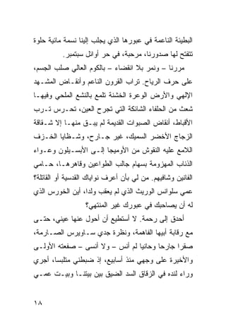 ‫ﺍﻟﺒﻁﻴﺌﺔ ﺍﻟﻨﺎﻋﻤﺔ ﻓﻲ ﻋﺒﻭﺭﻫﺎ ﺍﻟﺫﻱ ﻴﺠﻠﺏ ﺇﻟﻴﻨﺎ ﻨﺴﻤﺔ ﻤﺎﺌﻴﺔ ﺤﻠﻭﺓ‬
          ‫ﺘﺘﻔ ﹼﺢ ﻟﻬﺎ ﺼﺩﻭﺭﻨﺎ، ‪‬ﺭ ‪‬ﺒﺔ، ﻓﻲ ﺤﺭ ﺃﻭﺍﺌل ﺴﺒﺘﻤﺒﺭ.‬
                        ‫‪‬‬       ‫ﻤ ﺤ‬               ‫ﺘ‬
‫ﻤﺭﺭﻨﺎ – ﻭﻨﻤﺭ ﺒﻼ ﺍﻨﻘﻀﺎﺀ – ﺒﺎﻟﻜﻭﻡ ﺍﻟﻌﺎﻟﻲ ﺼﻠﺏ ﺍﻟﺠﺴﻡ،‬
‫ﻋﻠﻰ ﺤﺭﻑ ﺍﻟﺭ ‪‬ﺎﺡ. ﺘﺭﺍﺏ ﺍﻟﻘﺭﻭﻥ ﺍﻟﻨﺎﻋﻡ ﻭﺃﻨﻘـﺎﺽ ﺍﻟﻤﺸـﻬﺩ‬
                                      ‫‪‬ﻴ‬
‫ﺍﻹﻟﻬﻲ ﻭﺍﻷﺭﺽ ﺍﻟﻭﻋﺭﺓ ﺍﻟﺨﺸﻨﺔ ﺘﻠﻤﻊ ﺒﺎﻟﻨﺸﻊ ﺍﻟﻤﻠﺤﻲ ﻭﻓﻴﻬـﺎ‬
       ‫‪‬‬
‫ﺸﻌﺙ ﻤﻥ ﺍﻟﺤﻠﻔﺎﺀ ﺍﻟﺸﺎﺌﻜﺔ ﺍﻟﺘﻲ ﺘﺠﺭﺡ ﺍﻟﻌﻴﻥ، ﺘﺤـﺭﺱ ﹸـ ‪‬ﺏ‬
 ‫ﺘ ﺭ‬
‫ﺍﻷﻗﺒﺎﻁ، ﺃﻨﻘﺎﺽ ﺍﻟﺼ ‪‬ﻭﺍﺕ ﺍﻟﻘﺩﻴﻤﺔ ﻟﻡ ﻴﺒـﻕ ﻤﻨﻬـﺎ ﺇﻻ ﺸـﻘﺎﻗﺔ‬
                                   ‫‪‬ﺒ‬
‫ﺍﻟﺯﺠﺎﺝ ﺍﻷﺨﻀﺭ ﺍﻟﺴﻤﻴﻙ، ﻏﻴﺭ ﺠـﺎﺭﺡ، ﻭﺸـﻅﺎﻴﺎ ﺍﻟﺨـﺯﻑ‬
‫ﺍﻟﻼﻤﻊ ﻋﻠﻴﻪ ﺍﻟﻨﻘﻭﺵ ﻤﻥ ﺍﻷﻭﻤﻴﺠﺎ ﺇﻟـﻰ ﺍﻷﺒﺴـﻴﻠﻭﻥ ﻭﻋـﻭﺍﺀ‬
‫ﺍﻟﺫﺌﺎﺏ ﺍﻟﻤﻬﺯﻭﻤﺔ ﺒﺴﻬﺎﻡ ﺠﺎﻟﺏ ﺍﻟﻁﻭﺍﻋﻴﻥ ﻭﻗﺎﻫﺭﻫـﺎ، ﺤـﺎﻤﻲ‬
‫ﺍﻟﻔﺎﻨﻴﻥ ﻭﺸﺎﻓﻴﻬﻡ. ﻤﻥ ﻟﻲ ﺒﺄﻥ ﺃﻋﺭﻑ ﻨﻭﺍﻴﺎﻙ ﺍﻟﻘﺩﺴﻴﺔ ﺃﻭ ﺍﻟﻘﺎﺘﻠﺔ؟‬
                                       ‫‪‬‬
‫ﻋﻤﻲ ﺴﻠﻭﺍﻨﺱ ﺍﻟﻭﺭﻴﺙ ﺍﻟﺫﻱ ﻟﻡ ‪‬ﻌﻘﺏ ﻭﻟ ‪‬ﺍ، ﺃﻴﻥ ﺍﻟﺨﻭﺭﺱ ﺍﻟﺫﻱ‬
                  ‫ﺩ‬       ‫ﻴ‬
                  ‫ﻟﻪ ﺃﻥ ﻴﺼﺎﺤﺒﻙ ﻓﻲ ﻋﺒﻭﺭﻙ ﻏﻴﺭ ﺍﻟﻤﻨﺘﻬﻲ؟‬
‫ﺃﺤ ‪‬ﻕ ﺇﻟﻰ ﺭﺤﻤﺔ. ﻻ ﺃﺴﺘﻁﻴﻊ ﺃﻥ ﺃﺤ ‪‬ل ﻋﻨﻬﺎ ﻋﻴﻨ ‪ ،‬ﺤﺘـﻰ‬
      ‫ﻲ‬           ‫ﻭ‬                           ‫ﺩ‬
‫ﻤﻊ ﺭﻗﺎﺒﺔ ﺃﺒﻴﻬﺎ ﺍﻟﻔﺎﻫﻤﺔ، ﻭﻨﻅﺭﺓ ﺠﺩﻱ ﺴـﺎﻭﻴﺭﺱ ﺍﻟﺼـﺎﺭﻤﺔ،‬
‫ﺼﻘ ‪‬ﺍ ﺠﺎﺭ ‪‬ﺎ ﻭﺤﺎﻨ ‪‬ﺎ ﻟﻡ ﺃﻨﺱ – ﻭﻻ ﺃﻨﺴﻰ – ﺼﻔﻌﺘﻪ ﺍﻷﻭﻟـﻰ‬
                                 ‫ﻴ‬       ‫ﺤ‬      ‫ﺭ‬
‫ﻭﺍﻷﺨﻴﺭﺓ ﻋﻠﻰ ﻭﺠﻬﻲ ﻤﻨﺫ ﺃﺴﺎﺒﻴﻊ، ﺇﺫ ﻀﺒﻁﻨﻲ ﻤﺘﻠﺒ ‪‬ﺎ، ﺃﺠﺭﻱ‬
       ‫ﺴ‬
‫ﻭﺭﺍﺀ ﻟﻨﺩﻩ ﻓﻲ ﺍﻟﺯﻗﺎﻕ ﺍﻟﺴﺩ ﺍﻟﻀﻴﻕ ﺒﻴﻥ ﺒﻴﺘﻨـﺎ ﻭﺒﻴـﺕ ﻋﻤـﻲ‬
                            ‫‪‬‬


‫٨١‬
 