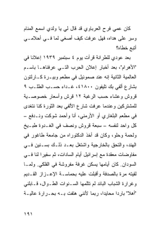 ‫ﻜﺎﻥ ﻋﻤﻲ ﻓﺭﺡ ﺍﻟﻌﺭﺒﺎﻭﻱ ﻗﺩ ﻗﺎل ﻟﻲ ﻴﺎ ﻭﻟﺩﻱ ﺍﺴﻤﻊ ﺍﻟﻤﻨﺎﻡ‬
‫ﻭﺴﺭ ﻋﻠﻰ ﻫﺩﺍﻩ، ﻓﻬل ﻋﺭﻓﺕ ﻜﻴﻑ ﺃﺼﻐﻲ ﻟﻤﺎ ﻓـﻲ ﺃﺤﻼﻤـﻲ‬
                                           ‫ِ‪‬‬
                                              ‫ﺃﺘﺒﻊ ﺨﻁﺎﻩ؟‬
‫ﺒﻌﺩ ﻋﻭ‪‬ﺩﻱ ﻟﻠﻁﺭﺍﻨﺔ ﻗﺭﺃﺕ ﻴﻭﻡ ٤ ﺴﺒﺘﻤﺒﺭ ٩٣٩١ ﺇﻋﻼ ﹰﺎ ﻓﻲ‬
    ‫ﻨ‬                                        ‫‪‬‬
‫"ﺍﻷﻫﺭﺍﻡ"، ﺒﻌﺩ ﺃﺨﺒﺎﺭ ﺇﻋﻼﻥ ﺍﻟﺤﺭﺏ ﺍﻟﺘـﻲ ﻋﺭﻓﻨﺎﻫـﺎ ﺒﺎﺴـﻡ‬
‫ﺍﻟﻌﺎﻟﻤﻴﺔ ﺍﻟﺜﺎﻨﻴﺔ ﺇﻨﻪ ﻋﻨﺩ ﺼﻤﻭﺌﻴل ﻓﻲ ﻤﻁﻌﻡ ﻭﺒﻴـﺭﺓ ﻜـﺎﺭﻟﺘﻭﻥ‬
‫ﺒﺸﺎﺭﻉ ﺃﻟﻔﻲ ﺒﻙ ﺘﻠﻴﻔﻭﻥ ٠٠٨١٤، ﻏـﺩﺍﺀ ﺤﺴـﺏ ﺍﻟﻁﻠـﺏ ٩‬
‫ﻗﺭﻭﺵ ﻭﻋﺸﺎﺀ ﺤﺴﺏ ﺍﻟﺭﻏﺒﺔ ٢١ ﻗﺭﺵ ﻭﺃﺴﻌﺎﺭ ﺨﺼﻭﺼـﻴﺔ‬
‫ﻟﻠﻤﺸﺘﺭﻜﻴﻥ ﻭﻋﻨﺩﻤﺎ ﻋﺭﻓﺕ ﺸﺎﺭﻉ ﺍﻷﻟﻔﻲ ﺒﻌﺩ ﺍﻟﺜﻭﺭﺓ ﻜﻨﺎ ﻨﺘﻐﺩﻯ‬
‫ﻓﻲ ﻤﻁﻌﻡ ﺍﻟﺒﻠﻐﺎﺭﻱ ﺃﻭ ﺍﻷﺭﻤﻨﻲ، ﺃﻨﺎ ﻭﺃﺤﻤﺩ ﺸﻭﻜﺕ ﻭﻨـﺩﻓﻊ –‬
‫ﻜل ﻭﺍﺤﺩ ﻟﻨﻔﺴﻪ – ﺴﺒﻌﺔ ﻗﺭﻭﺵ ﻭﻨﺼﻑ ﻓﻲ ﺍﻟﻐـﺩﻭﺓ ﻁﺒـﻴﺦ‬
‫ﻭﻟﺤﻤﺔ ﻭﺤﻠﻭ، ﻭﻜﺎﻥ ﻗﺩ ﺃﺨﺫ ﺍﻟﺩﻜﺘﻭﺭﺍﻩ ﻤﻥ ﺠﺎﻤﻌﺔ ﻁﺎﻏﻭﺭ ﻓﻲ‬
‫ﺍﻟﻬﻨﺩ، ﻭﺍﻟﺘﺤﻕ ﺒﺎﻟﺨﺎﺭﺠﻴﺔ ﻭﺍﺸﺘﻐل ﺒﻌـﺩ ﺫﻟـﻙ ﺒﺴـﻨﻴﻥ ﻓـﻲ‬
‫ﻤﻔﺎﻭﻀﺎﺕ ﻤﻌﻘﺩﺓ ﻤﻊ ﺇﺴﺭﺍﺌﻴل ﺃﻴﺎﻡ ﺍﻟﺴﺎﺩﺍﺕ، ﺜﻡ ﺴﻔﻴ ‪‬ﺍ ﻟﻨﺎ ﻓـﻲ‬
         ‫ﺭ‬
‫ﺍﻟﺴﻭﺩﺍﻥ. ﻜﺎﻥ ﺃﻴﺎﻤﻬﺎ ﻴﺴﻜﻥ ﻏﺭﻓﺔ ﻤﻔﺭﻭﺸﺔ ﻓﻲ ﺍﻟﻔﻠﻜﻲ. ﻭﻟﻤـﺎ‬
‫ﻟﻘﻴﺘﻪ ﻤﺭﺓ ﺒﺎﻟﺼﺩﻓﺔ ﻭﺃﻗﺒﻠﺕ ﻋﻠﻴﻪ ﺒﺤﻤﺎﺴـﺔ ﺍﻹﻋـﺯﺍﺯ ﺍﻟﻘـﺩﻴﻡ‬
‫ﻭﻏﺭﺍﺭﺓ ﺍﻟﺸﺒﺎﺏ ﺍﻟﺒﺎﺌﺩ ﻟﻡ ﺘﺜﻠﻤﻬﺎ ﺍﻟﺴـﻨﻭﺍﺕ ﺍﻟﻁـﻭﺍل، ﻗـﺎﺒﻠﻨﻲ‬
‫"ﺃﻫﻼ" ﺒﺎﺭ ‪‬ﺍ ﻤﺤﺎﻴ ‪‬ﺍ، ﺭﺒﻤﺎ ﻷﻨﻨﻲ ﻫﺘﻔﺕ ﺒـﻪ ﺒﺤـﺭﺍﺭﺓ ﻋﺎﻟﻴـﺔ‬
                                    ‫ﺩ‬       ‫ﺩ‬


‫١٩١‬
 