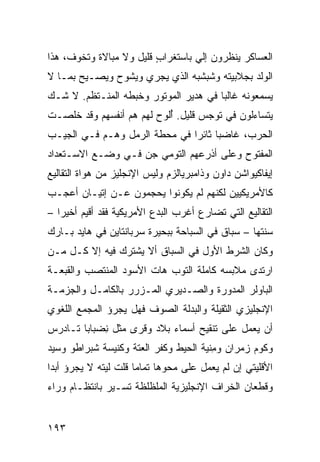 ‫ﺍﻟﻌﺴﺎﻜﺭ ﻴﻨﻅﺭﻭﻥ ﺇﻟﻲ ﺒﺎﺴﺘﻐﺭﺍﺏ ﻗﻠﻴل ﻭﻻ ﻤﺒﺎﻻﺓ ﻭﺘﺨ ‪‬ﻑ، ﻫﺫﺍ‬
      ‫ﻭ‬                   ‫ٍ‬        ‫‪‬‬
‫ﺍﻟﻭﻟﺩ ﺒﺠﻼﺒﻴﺘﻪ ﻭﺸﺒﺸﺒﻪ ﺍﻟﺫﻱ ﻴﺠﺭﻱ ﻭﻴﺸ ‪‬ﺡ ﻭﻴﺼـﻴﺢ ﺒﻤـﺎ ﻻ‬
               ‫ﻭ‬
‫ﻴﺴﻤﻌﻭﻨﻪ ﻏﺎﻟﺒﺎ ﻓﻲ ﻫﺩﻴﺭ ﺍﻟﻤﻭﺘﻭﺭ ﻭﺨﺒﻁﻪ ﺍﻟﻤﻨـﺘﻅﻡ. ﻻ ﺸـﻙ‬
‫ﻴﺘﺴﺎﺀﻟﻭﻥ ﻓﻲ ﺘﻭ ‪‬ﺱ ﻗﻠﻴل. ُﻟ ‪‬ﺡ ﻟﻬﻡ ﻫﻡ ﺃﻨﻔﺴﻬﻡ ﻭﻗﺩ ﺨﹸﺼـﺕ‬
   ‫ﻠ‬                     ‫ﺃﻭ‬          ‫ﺠ‬
‫ﺍﻟﺤﺭﺏ، ﻏﺎﻀ ‪‬ﺎ ﺜﺎﺌ ‪‬ﺍ ﻓﻲ ﻤﺤﻁﺔ ﺍﻟﺭﻤل ﻭﻫـﻡ ﻓـﻲ ﺍﻟﺠﻴـﺏ‬
                               ‫ﺒ ﺭ‬
‫ﺍﻟﻤﻔﺘﻭﺡ ﻭﻋﻠﻰ ﺃﺫﺭﻋﻬﻡ ﺍﻟ ﹸﻭﻤﻲ ﺠﻥ ﻓـﻲ ﻭﻀـﻊ ﺍﻻﺴـﺘﻌﺩﺍﺩ‬
                   ‫‪‬‬    ‫ﺘ‬
‫ﺇﻴﻔﺎﻜﻴﻭﺍﺸﻥ ﺩﺍﻭﻥ ﻭﺫﺍﻤﺒﺭﻴﺎﻟﺯﻡ ﻭﻟﻴﺱ ﺍﻹﻨﺠﻠﻴﺯ ﻤﻥ ﻫﻭﺍﺓ ﺍﻟﺘﻘﺎﻟﻴﻊ‬
                                               ‫ﹶ‪‬‬
‫ﻜﺎﻷﻤﺭﻴﻜﻴﻴﻥ ﻟﻜﻨﻬﻡ ﻟﻡ ﻴﻜﻭﻨﻭﺍ ‪‬ﺤﺠﻤﻭﻥ ﻋـﻥ ﺇﺘﻴـﺎﻥ ﺃﻋﺠـﺏ‬
                      ‫ﻴ‬
‫ﺍﻟﺘﻘﺎﻟﻴﻊ ﺍﻟﺘﻲ ﺘﻀﺎﺭﻉ ﺃﻏﺭﺏ ﺍﻟﺒﺩﻉ ﺍﻷﻤﺭﻴﻜﻴﺔ ﻓﻘﺩ ﺃﻗﻴﻡ ﺃﺨﻴﺭﺍ –‬
‫‪‬ﻨ ﹶﻬﺎ – ﺴﺒﺎﻕ ﻓﻲ ﺍﻟﺴﺒﺎﺤﺔ ﺒﺒﺤﻴﺭﺓ ﺴﺭﺒﺎﻨﺘﺎﻴﻥ ﻓﻲ ﻫﺎﻴﺩ ﺒـﺎﺭﻙ‬
                                          ‫ﹸ‬        ‫ﺴ ﹶﺘ‬
‫ﻭﻜﺎﻥ ﺍﻟﺸﺭﻁ ﺍﻷﻭل ﻓﻲ ﺍﻟﺴﺒﺎﻕ ﺃﻻ ﻴﺸﺘﺭﻙ ﻓﻴﻪ ﺇﻻ ﻜـل ﻤـﻥ‬
‫ﺍﺭﺘﺩﻯ ﻤﻼﺒﺴﻪ ﻜﺎﻤﻠﺔ ﺍﻟﺘﻭﺏ ﻫﺎﺕ ﺍﻷﺴﻭﺩ ﺍﻟﻤﻨﺘﺼﺏ ﻭﺍﻟﻘﺒﻌـﺔ‬
‫ﺍﻟﺒﺎﻭﻟﺭ ﺍﻟﻤﺩﻭﺭﺓ ﻭﺍﻟﺼـﺩﻴﺭﻱ ﺍﻟﻤـﺯ ‪‬ﺭ ﺒﺎﻟﻜﺎﻤـل ﻭﺍﻟﺠﺯﻤـﺔ‬
                   ‫ﺭ‬
‫ﺍﻹﻨﺠﻠﻴﺯﻱ ﺍﻟﺜﻘﻴﻠﺔ ﻭﺍﻟﺒﺩﻟﺔ ﺍﻟﺼﻭﻑ ﻓﻬل ﻴﺠﺭﺅ ﺍﻟﻤﺠﻤﻊ ﺍﻟﻠﻐﻭﻱ‬
‫ﺃﻥ ﻴﻌﻤل ﻋﻠﻰ ﺘﻨﻘﻴﺢ ﺃﺴﻤﺎﺀ ﺒﻼﺩ ﻭﻗﺭﻯ ﻤﺜل ِﻀﺒ‪‬ﺎﺒﺎ ﺘـﺎﺩﺭﺱ‬
             ‫ﻨ‬
‫ﻭﻜﻭﻡ ﺯﻤ‪‬ﺭﺍﻥ ﻭﻤﻨﹾﻴﺔ ﺍﻟﺤﻴﻁ ﻭﻜﻔﺭ ﺍﻟﻌﺘﺔ ﻭﻜﻨﻴﺴﺔ ﺸﺒﺭﺍﻁﻭ ﻭﺴﻴﺩ‬
‫‪‬‬                                      ‫ِ‬       ‫‪‬‬
‫ﺍﻷﻗﻠﻴﺘﻲ ﺇﻥ ﻟﻡ ﻴﻌﻤل ﻋﻠﻰ ﻤﺤﻭﻫﺎ ﺘﻤﺎ ‪‬ﺎ ﻗﻠﺕ ﻟﻴﺘﻪ ﻻ ﻴﺠﺭﺅ ﺃﺒ ‪‬ﺍ‬
 ‫ﺩ‬                     ‫ﻤ‬
‫ﻭﻗﻁﻌﺎﻥ ﺍﻟﺨﺭﺍﻑ ﺍﻹﻨﺠﻠﻴﺯﻴﺔ ﺍﻟﻤﻠﻅﻠﻅﺔ ﺘﺴـﻴﺭ ﺒﺎﻨﺘﻅـﺎﻡ ﻭﺭﺍﺀ‬


‫٣٩١‬
 