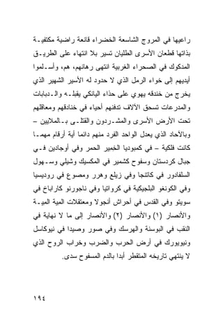 ‫ﺭﺍﻋﻴﻬﺎ ﻓﻲ ﺍﻟﻤﺭﻭﺝ ﺍﻟﺸﺎﺴﻌﺔ ﺍﻟﺨﻀﺭﺍﺀ ﻗﺎﻨﻌﺔ ﺭﺍﻀﻴﺔ ﻤﻜﺘﻔﻴـﺔ‬
‫ﺒﺫﺍﺘﻬﺎ ﻗﻁﻌﺎﻥ ﺍﻷﺴﺭﻯ ﺍﻟﻁﻠﻴﺎﻥ ﺘﺴﻴﺭ ﺒﻼ ﺍﻨﺘﻬﺎﺀ ﻋﻠﻰ ﺍﻟﻁﺭﻴـﻕ‬
‫ﺍﻟﻤﺩﻜﻭﻙ ﻓﻲ ﺍﻟﺼﺤﺭﺍﺀ ﺍﻟﻐﺭﺒﻴﺔ ﺍﻨﺘﻬﻰ ﺭﻫﺎﻨﻬﻡ، ﻫﻡ، ﻭﺃﺴـﻠﻤﻭﺍ‬
‫ﺃﻴﺩﻴﻬﻡ ﺇﻟﻰ ﺨﻭﺍﺀ ﺍﻟﺭﻤل ﺍﻟﺫﻱ ﻻ ﺤﺩﻭﺩ ﻟﻪ ﺍﻷﺴﻴﺭ ﺍﻟﺸﻬﻴﺭ ﺍﻟﺫﻱ‬
‫ﻴﺨﺭﺝ ﻤﻥ ﺨﻨﺩﻗﻪ ﻴﻬﻭﻱ ﻋﻠﻰ ﺤﺫﺍﺀ ﺍﻟﻴﺎﻨﻜﻲ ﻴﻘ ‪‬ﻠـﻪ ﻭﺍﻟـﺩﺒﺎﺒﺎﺕ‬
              ‫ﺒ‬
‫ﻭﺍﻟﻤﺩﺭﻋﺎﺕ ﺘﺴﺤﻕ ﺍﻵﻻﻑ ﺘﺩﻓﻨﻬﻡ ﺃﺤﻴﺎﺀ ﻓﻲ ﺨﻨﺎﺩﻗﻬﻡ ﻭﻤﻌﺎﻗﻠﻬﻡ‬
‫ﺘﺤﺕ ﺍﻷﺭﺽ ﺍﻷﺴﺭﻯ ﻭﺍﻟﻤﺸـﺭﺩﻭﻥ ﻭﺍﻟﻘﺘﻠـﻰ ﺒـﺎﻟﻤﻼﻴﻴﻥ –‬
‫ﻭﺒﺎﻵﺤﺎﺩ ﺍﻟﺫﻱ ﻴﻌﺩل ﺍﻟﻭﺍﺤﺩ ﺍﻟﻔﺭﺩ ﻤﻨﻬﻡ ﺩﺍﺌﻤﺎ ﺃﻴﺔ ﺃﺭﻗﺎﻡ ﻤﻬﻤـﺎ‬
‫ﻜﺎﻨﺕ ﻓﻠﻜﻴﺔ – ﻓﻲ ﻜﻤﺒﻭﺩﻴﺎ ﺍﻟﺨ ِﻴﺭ ﺍﻟﺤﻤﺭ ﻭﻓﻲ ﺃﻭﺠﺎﺩﻴﻥ ﻓـﻲ‬
                        ‫ِﻤ‬
‫ﺠﺒﺎل ﻜﺭﺩﺴﺘﺎﻥ ﻭﺴﻔﻭﺡ ﻜﺸﻤﻴﺭ ﻓﻲ ﺍﻟﻤﻜﺴﻴﻙ ﻭﺸﻴﻠﻲ ﻭﺴـﻬﻭل‬
‫ﺍﻟﺴﻠﻔﺎﺩﻭﺭ ﻓﻲ ﻜﺎﺘﻨﺠﺎ ﻭﻓﻲ ﺯﻴﻠﻊ ﻭﻫﺭﺭ ﻭﻤﺼ ‪‬ﻉ ﻓﻲ ﺭﻭﺩﻴﺴﻴﺎ‬
            ‫ﻭ‬
‫ﻭﻓﻲ ﺍﻟﻜﻭﻨﻐﻭ ﺍﻟﺒﻠﺠﻴﻜﻴﺔ ﻓﻲ ﻜﺭﻭﺍﺘﻴﺎ ﻭﻓﻲ ﻨﺎﺠﻭﺭﻨﻭ ﻜﺎﺭﺍﺒﺎﺥ ﻓﻲ‬
‫ﺴﻭﻴﺘﻭ ﻭﻓﻲ ﺍﻟﻘﺩﺱ ﻓﻲ ﺃﺤﺭﺍﺵ ﺃﻨﺠﻭﻻ ﻭﻤﻌﺘﻘﻼﺕ ﺍﻟﻤ ‪‬ﺔ ﺍﻟﻤ ‪‬ـﺔ‬
  ‫ِﻴ ِﻴ‬
‫ﻭﺍﻷﻨﺼﺎﺭ )١( ﻭﺍﻷﻨﺼﺎﺭ )٢( ﻭﺍﻷﻨﺼﺎﺭ ﺇﻟﻰ ﻤﺎ ﻻ ﻨﻬﺎﻴﺔ ﻓﻲ‬
‫ﺍﻟﻨﻘﺏ ﻓﻲ ﺍﻟﺒﻭﺴﻨﺔ ﻭﺍﻟﻬﺭﺴﻙ ﻭﻓﻲ ﺼﻭﺭ ﻭﺼﻴﺩﺍ ﻓﻲ ﻨﻴﻭﻜﺎﺴل‬
‫ﻭﻨﻴﻭﻴﻭﺭﻙ ﻓﻲ ﺃﺭﺽ ﺍﻟﺤﺭﺏ ﻭﺍﻟﻀﺭﺏ ﻭﺨﺭﺍﺏ ﺍﻟﺭﻭﺡ ﺍﻟﺫﻱ‬
          ‫ﻻ ﻴﻨﺘﻬﻲ ﺘﺎﺭﻴﺨﻪ ﺍﻟﻤﺘﻘﻁﺭ ﺃﺒ ‪‬ﺍ ﺒﺎﻟﺩﻡ ﺍﻟﻤﺴﻔﻭﺡ ﺴﺩﻯ.‬
                              ‫ﺩ‬




‫٤٩١‬
 