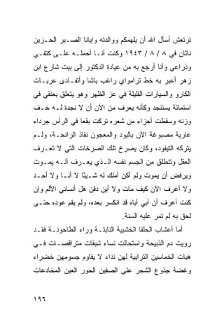 ‫ﺘﺭﺘﻌﺵ ﺃﺴﺄل ﺍﷲ ﺃﻥ ﻴﻠﻬﻤﻜﻡ ﻭﻭﺍﻟﺩﺘﻪ ﻭﺇﻴﺎﻨﺎ ﺍﻟﺼـﺒﺭ ﺍﻟﺤـﺯﻴﻥ‬
‫ﻨﺎﺜﺎﻥ ﻓﻲ ٨ / ٨ / ٣٤٩١ ﻭﻜﻨﺕ ﺃﻨـﺎ ﺃﺤﻤﻠـﻪ ﻋﻠـﻰ ﻜﺘﻔـﻲ‬
‫ﻭﺫﺭﺍﻋﻲ ﻭﺃﻨﺎ ﺃﺭﺠﻊ ﺒﻪ ﻤﻥ ﻋﻴﺎﺩﺓ ﺍﻟﺩﻜﺘﻭﺭ ﺇﻟﻰ ﺒﻴﺕ ﺸﺎﺭﻉ ﺍﺒﻥ‬
‫ﺯﻫﺭ ﺃﻋﺒﺭ ﺒﻪ ﺨﻁ ﺘﺭﺍﻤﻭﺍﻱ ﺭﺍﻏﺏ ﺒﺎﺸﺎ ﻭﺃﺘﻔـﺎﺩﻯ ﻋﺭﺒـﺎﺕ‬
‫ﺍﻟﻜﺎ ‪‬ﻭ ﻭﺍﻟﺴﻴﺎﺭﺍﺕ ﺍﻟﻘﻠﻴﻠﺔ ﻓﻲ ﻋﺯ ﺍﻟﻅﻬﺭ ﻭﻫﻭ ﻴﺘﻌﻠﻕ ﺒﻌﻨﻘﻲ ﻓﻲ‬
                                                  ‫ﺭ‬
‫ﺍﺴﺘﻤﺎﺘﺔ ﻴﺴﺘﻨﺠﺩ ﻭﻜﺄﻨﻪ ﻴﻌﺭﻑ ﻤﻥ ﺍﻵﻥ ﺃﻥ ﻻ ﻨﺠﺩﺓ ﻟـﻪ ﺨـﻑ‬
‫ﻭﺯﻨﻪ ﻭﺴﻘﻁﺕ ﺃﺠﺯﺍﺀ ﻤﻥ ﺸﻌﺭﻩ ﺘﺭﻜﺕ ﺒﻘ ‪‬ﺎ ﻓﻲ ﺍﻟﺭﺃﺱ ﺠﺭﺩﺍﺀ‬
                ‫ﻌ‬
‫ﻋﺎﺭﻴﺔ ﻤﺼﺒﻭﻏﺔ ﺍﻵﻥ ﺒﺎﻟﻴﻭﺩ ﻭﺍﻟﻤﻌﺠﻭﻥ ﻨﻔﺎﺫ ﺍﻟﺭﺍﺌﺤـﺔ، ﻭﻟـﻡ‬
‫ﻴﺘﺭﻜﻪ ﺍﻟﺘﻴﻔﻭﺩ، ﻭﻜﺎﻥ ﻴﺼﺭﺥ ﺘﻠﻙ ﺍﻟﺼﺭﺨﺎﺕ ﺍﻟﺘﻲ ﻻ ﺘﻌـﺭﻑ‬
‫ﺍﻟﻌﻘل ﻭﺘﻨﻁﻠﻕ ﻤﻥ ﺍﻟﺠﺴﻡ ﻨﻔﺴﻪ ﺍﻟـﺫﻱ ﻴﻌـﺭﻑ ﺃﻨـﻪ ﻴﻤـﻭﺕ‬
‫ﻭﻴﺭﻓﺽ ﺃﻥ ﻴﻤﻭﺕ ﻭﻟﻡ ﺃﻜﻥ ﺃﻤﻠﻙ ﻟﻪ ﺸـﻴ ًﺎ ﻻ ﺃﻨـﺎ ﻭﻻ ﺃﺤـﺩ‬
                ‫ﺌ‬
‫ﻭﻻ ﺃﻋﺭﻑ ﺍﻵﻥ ﻜﻴﻑ ﻤﺎﺕ ﻭﻻ ﺃﻴﻥ ﺩﻓﻥ ﻫل ﺃﻨﺴﺎﻨﻲ ﺍﻷﻟﻡ ﻭﺇﻥ‬
‫ﻜﻨﺕ ﺃﻋﺭﻑ ﺃﻥ ﺃﺒﻲ ﺃﺒﺎﻩ ﻗﺩ ﺍﻨﻜﺴﺭ ﺒﻌﺩﻩ، ﻭﻟﻡ ‪‬ﻘﻡ ﻋﻭﺩﻩ ﺤﺘـﻰ‬
            ‫ﻴ‬
                                ‫ﻟﺤﻕ ﺒﻪ ﻟﻡ ﺘﻤﺭ ﻋﻠﻴﻪ ﺍﻟﺴﻨﺔ.‬
                                            ‫‪‬‬
‫ﺃﻤﺎ ﺃﻋﺸﺎﺏ ﺍﻟﺤﻠﹾﻔﺎ ﺍﻟﺨﺸﺒﻴﺔ ﺍﻟﻨﺎﺒﺘـﺔ ﻭﺭﺍﺀ ﺍﻟﻁﺎﺤﻭﻨـﺔ ﻓﻘـﺩ‬
                                         ‫‪‬‬
‫ﺭﻭﻴﺕ ﺩﻡ ﺍﻟﺫﺒﻴﺤﺔ ﻭﺍﺴﺘﺤﺎﻟﺕ ﻨﺴﺎﺀ ِﺒﻘﺎﺕ ﻤﺘﺭﺍﻗﺼـﺎﺕ ﻓـﻲ‬
                  ‫‪‬ﺸ‬
‫ﻫ ‪‬ﺎﺕ ﺍﻟﺨﻤﺎﺴﻴﻥ ﺍﻟﺘﺭﺍﺒﻴﺔ ﻟﻬﻥ ﻨﺩﺍﺀ ﻻ ﻴﻘﺎﻭﻡ ﺠﺴﻭﻤﻬﻥ ﺨﻀﺭﺍﺀ‬
                                                  ‫ﺒ‬
‫ﻭﻏ ‪‬ﺔ ﺠﺫﻭﻉ ﺍﻟﺸﺠﺭ ﻋﻠﻰ ﺍﻟﺼ ﹼﻴﻥ ﺍﻟﺤﻭﺭ ﺍﻟﻌﻴﻥ ﺍﻟﻤﺨﺎﺩﻋﺎﺕ‬
                        ‫ﻔ‬                     ‫ﻀ‬


‫٦٩١‬
 