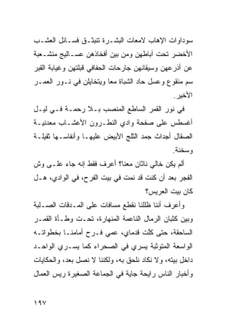 ‫ﺴﻭﺩﺍﻭﺍﺕ ﺍﻹﻫﺎﺏ ﻻﻤﻌﺎﺕ ﺍﻟﺒﺸـﺭﺓ ﺘﻨﺒﺜـﻕ ﻓﺴـﺎﺌل ﺍﻟﻌﺸـﺏ‬
‫ﺍﻷﺨﻀﺭ ﺘﺤﺕ ﺁﺒﺎﻁﻬﻥ ﻭﻤﻥ ﺒﻴﻥ ﺃﻓﺨﺎﺫﻫﻥ ﻋﺴـﺎﻟﻴﺞ ﻤﻨﺸـﻌﺒﺔ‬
‫ﻋﻥ ﺃﺫﺭﻋﻬﻥ ﻭﺴﻴﻘﺎﻨﻬﻥ ﺠﺎﺭﺤﺎﺕ ﺍﻟﺤﻔﺎﻓﻲ ﻗﺒ‪‬ﻠﺘﻬﻥ ﻭﻏﻴﺎﺒﺔ ﺍﻟﻘﺒﺭ‬
                   ‫ﹸ‬
‫ﺴﻡ ﻤﻨﻘﻭﻉ ﻭﻋﺴل ﺤﺎﺩ ﺍﻟﺸﺒﺎﺓ ﻤﻌﺎ ﻭﻴﺘﺨﺎﻴﻠﻥ ﻓﻲ ﻨـﻭﺭ ﺍﻟﻌﻤـﺭ‬
                                                  ‫‪‬‬
                                                ‫ﺍﻷﺨﻴﺭ.‬
‫ﻓﻲ ﻨﻭﺭ ﺍﻟﻘﻤﺭ ﺍﻟﺴﺎﻁﻊ ﺍﻟﻤﻨﺼﺏ ﺒـﻼ ﺭﺤﻤـﺔ ﻓـﻲ ﻟﻴـل‬
                   ‫‪‬‬
‫ﺃﻏﺴﻁﺱ ﻋﻠﻰ ﺼﻔﺤﺔ ﻭﺍﺩﻱ ﺍﻟﻨﻁـﺭﻭﻥ ﺍﻷﻋﺸـﺎﺏ ﻤﻌﺩﻨﻴـﺔ‬
‫ﺍﻟﺼﻘﺎل ﺃﺠﺩﺍﺙ ﺠﻤﺩ ﺍﻟﺜﻠﺞ ﺍﻷﺒﻴﺽ ﻋﻠﻴﻬـﺎ ﻭﺃﻨﻔﺎﺴـﻬﺎ ﺜﻘﻴﻠـﺔ‬
                                                ‫ﻭﺴﺨﻨﺔ.‬
‫ﺃﻟﻡ ﻴﻜﻥ ﺨﺎﻟﻲ ﻨﺎﺜﺎﻥ ﻤﻌﻨﺎ؟ ﺃﻋﺭﻑ ﻓﻘﻁ ﺇﻨﻪ ﺠﺎﺀ ﻋﻠـﻰ ﻭﺵ‬
‫ﹼ‬
‫ﺍﻟﻔﺠﺭ ﺒﻌﺩ ﺃﻥ ﻜﻨﺕ ﻗﺩ ﻨﻤﺕ ﻓﻲ ﺒﻴﺕ ﺍﻟ ﹶﺭﺡ، ﻓﻲ ﺍﻟﻭﺍﺩﻱ، ﻫـل‬
                  ‫ﻔ‬
                                      ‫ﻜﺎﻥ ﺒﻴﺕ ﺍﻟﻌﺭﻴﺱ؟‬
‫ﻭﺃﻋﺭﻑ ﺃﻨﻨﺎ ﻅﻠﻠﻨﺎ ﻨﻘﻁﻊ ﻤﺴﺎﻓﺎﺕ ﻋﻠﻰ ﺍﻟﻤـﺩﻗﺎﺕ ﺍﻟﺼـﻠﺒﺔ‬
‫ﻭﺒﻴﻥ ﻜﺜﺒﺎﻥ ﺍﻟﺭﻤﺎل ﺍﻟﻨﺎﻋﻤﺔ ﺍﻟﻤﻨﻬﺎﺭﺓ، ﺘﺤـﺕ ﻭﻁـﺄﺓ ﺍﻟﻘﻤـﺭ‬
‫ﺍﻟﺴﺎﺤﻘﺔ، ﺤﺘﻰ ﻜﱠﺕ ﻗﺩﻤﺎﻱ، ﻋﻤﻲ ﻓـﺭﺡ ﺃﻤﺎﻤﻨـﺎ ﺒﺨﻁﻭﺍﺘـﻪ‬
                                  ‫ﻠ‬
‫ﺍﻟﻭﺍﺴﻌﺔ ﺍﻟﻤﺘﻭﺜﺒﺔ ﻴﺴﺭﻱ ﻓﻲ ﺍﻟﺼﺤﺭﺍﺀ ﻜﻤﺎ ﻴﺴـﺭﻱ ﺍﻟﻭﺍﺤـﺩ‬
‫ﺩﺍﺨل ﺒﻴﺘﻪ، ﻭﻻ ﻨﻜﺎﺩ ﻨﻠﺤﻕ ﺒﻪ، ﻭﻟﻜﻨﻨﺎ ﻻ ﻨﺼل ﺒﻌﺩ، ﻭﺍﻟﺤﻜﺎﻴﺎﺕ‬
‫ﻭﺃﺨﺒﺎﺭ ﺍﻟﻨﺎﺱ ﺭﺍﻴﺤﺔ ﺠﺎ ‪‬ﺔ ﻓﻲ ﺍﻟﺠﻤﺎﻋﺔ ﺍﻟﺼﻐﻴﺭﺓ ﺭ ‪‬ﺱ ﺍﻟﻌﻤﺎل‬
        ‫ﻴ‬                       ‫ﻴ‬


‫٧٩١‬
 