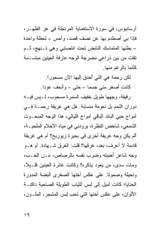 ‫ﺃﺭﺴﺎﻨﻴﻭﺱ، ﻓﻲ ﺴﻭ‪‬ﺭﺓ ﺍﻻﺴﺘﻐ ‪‬ﺎﻴﺔ ﺍﻟﻤﺭﺘﺠﻠﺔ ﻓﻲ ﻋﺯ ﺍﻟﻅﻬـﺭ،‬
                          ‫ﻤ‬           ‫‪‬‬
‫ﻓﺈﺫﺍ ﺒﻲ ﺃﺼﻁﺩﻡ ﺒﻬﺎ ﻋﻥ ﻨﺼﻑ ﻗﺼﺩ، ﻭﺃﺤﺱ – ﻟﺤﻅﺔ ﻭﺍﺤﺩﺓ‬
‫– ﺒﻁﻨﻬﺎ ﺍﻟﻤﺘﻤﺎﺴﻙ ﺍﻟﻨﺎﺒﺽ ﺘﺤﺕ ﺍﻨﺘﺼﺎﺒﻲ ﻭﻫﻲ ﺘـﻨﻬﺞ، ﺜـﻡ‬
‫ﺘﻔﻠﺕ ﻤﻥ ﺒﻴﻥ ﺫﺭﺍﻋﻲ ﻤﻀ ‪‬ﺠﺔ ﺍﻟﻭﺠﻪ ﻋﺎﺭﻓﺔ ﺍﻟﻌﻴﻨﻴﻥ ﻤﺒﺘﺴـﻤﺔ‬
                              ‫ﺭ‬    ‫‪‬‬
                                        ‫ﻜﺄﻨﻤﺎ ﺒﺎﻟﺭﻏﻡ ﻤﻨﻬﺎ.‬
          ‫ﻟﻜﻥ ﺭﺤﻤﺔ ﻫﻲ ﺍﻟﺘﻲ ُﺤ ‪‬ﻕ ﺇﻟﻴﻬﺎ ﺍﻵﻥ ﻤﺴﺤﻭ ‪‬ﺍ.‬
            ‫ﺭ‬                 ‫ﺃ ﺩ‬
        ‫ﻜﺎﻨﺕ ﺃﺼﻐﺭ ﻤﻨﻲ ﺠﺴ ‪‬ﺎ – ﺤﺘﻰ – ﻭﺃﻨﺤﻑ ﻋﻭ ‪‬ﺍ.‬
          ‫ﺩ‬                   ‫ﻤ‬
‫ﺭﻗﻴﻘﺔ، ﻭﺠﻬﻬﺎ ﻁﻭﻴل ﺨﻔﻴﻑ ﺍﻟﺴﻤﺭﺓ ﻤﺴﺤﻭﺏ، ﻟـﻴﺱ ﻓﻴـﻪ‬
‫ﺩﻭﺭﺍﻥ ﺍﻟﻠﺤﻡ ﺒل ﻨﻌﻭﻤﺔ ﻤﻨﺴﺎﺒﺔ. ﻫل ﻫﻲ ﻏﺭﻴﻘﺔ ﺭﺤﻤـﺔ ﻓـﻲ‬
                              ‫ﹸ‬
‫ﺃﻤﻭﺍﺝ ﺤﺒﻲ ﺍﻟﺒﺎﺌﺩ ﺍﻟﺒﺎﻗﻲ ﺃﻤﻭﺍﺝ ﺍﻟﻠﻴﺎﻟﻲ، ﻫﺫﺍ ﺍﻟﻭﺠﻪ ﺍﻟﻤﻨﺤـﻭﺕ‬
‫ﺍﻟﺸﻤﻌﻲ، ﺸﺎﺨﺹ ﺍﻟﻨﻅﺭﺓ، ﻴﺭﻭﺩﻨﻲ ﻓﻲ ﻤﻴﺎﻩ ﺍﻷﺤﻼﻡ ﺍﻟﻤﻠﺤ ‪‬ـﺔ،‬
   ‫ﻴ‬
‫ﺃﻟﻡ ﻴﻜﻥ ﻭﺠﻪ ﻏﺭﻴﻘﺔ ﺃﺨﺭﻯ ﻓﻲ ﺒﺤﻴﺭﺓ ﺯﻴﻭﺭﻴﺦ؟ ﺃﻡ ﻫﻲ ﻏﺭﻴﻘﺔ‬
‫ﻗﺎﺩﻤﺔ ﻻ ﺃﻋﺭﻑ، ﺒﻌﺩ، ﻏ ‪‬ﻗﻬﺎ؟ ﻗﻠﺕ: ﺍﻟﻐﺭﻕ ﺸـﻬﺎﺩﺓ. ﺃﻡ ﻫـﻭ‬
                             ‫ﹶﺭ ﹶ‬
‫ﻭﺠﻪ ﺸﺎﻋﺭ ﺃﺤﺒﺒﺘﻪ ﻭﻀﺭﺏ ﻨﻔﺴﻪ ﺒﺎﻟﺭﺼﺎﺹ، ﻤـﻥ ﺍﻟﺤـﺏ،‬
                                     ‫ٍ‬
‫ﻭﻤﺎﺕ ‪‬ﺩﻯ، ﻤﻥ ﻴﻌﻭﺩ ﻴﺫﻜﺭﻩ؟ ﻭﻜﺎﻨﺕ ﻏﺎﺌﺭﺓ ﺍﻟﻌﻴﻨﻴﻥ ﻗﻠـﻴﻼ،‬
                                       ‫‪‬‬    ‫ﺴ‬
‫ﻭﻨﺤﻴﻠﺔ ﻭ ‪‬ﻤﻭ ﹰﺎ. ﻋﻠﻰ ﻋﻜﺱ ﺃﺨﺘﻬﺎ ﺍﻟﺼﻐﺭﻯ ﺍﻟﺒ ‪‬ﺔ ﺍﻟﻤﺩ ‪‬ﺭﺓ‬
  ‫ﻭ‬       ‫ﻀ‬                            ‫ﺼ ﺘ‬
‫ﺍﻟﺤﻨﺎﻴﺎ؛ ﻜﺎﻨﺕ ﺃﻤﻴل ﺇﻟﻰ ﻟﺒﺱ ﺍﻟﺜﻴﺎﺏ ﺍﻟﻁﻭﻴﻠﺔ ﺍﻟﺼﺎﺤﻴﺔ ﺩﺍﻜﻨـﺔ‬
‫ﺍﻷﻟﻭﺍﻥ، ﻋﻠﻰ ﻋﻜﺱ ﺃﺨﺘﻬﺎ ﺍﻟﺘﻲ ﺘﺤﺏ ﻟﺒﺱ ﺍﻟﻤﺸ ‪‬ﺭ، ﺍﻟﻤﻠـ ‪‬ﻥ،‬
  ‫ﻭ‬         ‫ﺠ‬


‫٩١‬
 