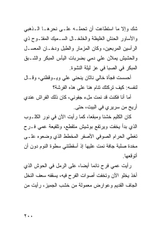 ‫ﺸﻙ ﻭﺇﻻ ﻤﺎ ﺍﺴﺘﻁﺎﻋﺕ ﺃﻥ ﺘﺤﻤﻠـﻪ ﻋﻠـﻰ ﻨﺤﺭﻫـﺎ ﺍﻟـﺫﻫﺒﻲ‬
‫ﻭﺍﻷﺴﺎﻭﺭ ﺍﻟﺤ ﹶﺵ ﺍﻟﻐﻠﻴﻅﺔ ﻭﺍﻟﺨﻠﺨـﺎل ﺍﻟﺴـﻤﻴﻙ ﺍﻟﻤﻔﺘـﻭﺡ ﺫﻱ‬
                                       ‫‪‬ﻨ‬
‫ﺍﻟﺭﺃﺴﻴﻥ ﺍﻟﻤﺭ ‪‬ﻌﻴﻥ، ﻭﻜﺎﻥ ﺍﻟﻤﺯﻤﺎﺭ ﻭﺍﻟﻁﺒل ﻭﺩﺨـﺎﻥ ﺍﻟﻤﻌﺴـل‬
                                       ‫ﺒ‬
‫ﻭﺍﻟﺤﺸﻴﺵ ﻴﻤﻶﻥ ﻋﻠﻲ ﺩﻤﻲ ﺒﻀﺭﺒﺎﺕ ﺍﻟﻴﺄﺱ ﺍﻟﻤﺒﻜﺭ ﻭﺍﻟﺸـﺒﻕ‬
                                ‫‪‬‬
                      ‫ﺍﻟﻤﺒﻜﺭ ﻓﻲ ﺍﻟﺼﺒﺎ ﻓﻲ ﻋﺯ ﻟﻴﻠﺔ ﺍﻟﻨﺸﻭﺓ.‬
‫ﺃﺤﺴﺴﺕ ﻓﺠﺄﺓ ﺨﺎﻟﻲ ﻨﺎﺜﺎﻥ ﻴﻨﺤﻨﻲ ﻋﻠﻲ ﻭﻴـﻭﻗﻅﻨﻲ، ﻭﻗـﺎل‬
                ‫‪‬‬
              ‫ﻟﻨﻔﺴﻪ: ﻜﻴﻑ ﺘﺭﻜﺘﻙ ﺘﻨﺎﻡ ﻫﻨﺎ ﻋﻠﻰ ﻫﺫﻩ ﺍﻟﻔﺭ‪‬ﺸﺔ؟‬
                   ‫ﹶ‬
‫ﺃﻤﺎ ﺃﻨﺎ ﻓﻜﻨﺕ ﻗﺩ ﻨﻤﺕ ﻤلﺀ ﺠﻔﻭﻨﻲ، ﻜﺎﻥ ﺫﻟﻙ ﺍﻟﻔﺭﺍﺵ ﻋﻨﺩﻱ‬
                        ‫ﺃﺭﻴﺢ ﻤﻥ ﺴﺭﻴﺭﻱ ﻓﻲ ﺍﻟﺒﻴﺕ، ﺤﺘﻰ.‬
‫ﻜﺎﻥ ﺍﻟﻜﻠﻴﻡ ﺨﺸ ﹰﺎ ﻭﻤﺒﻘ ‪‬ﺎ، ﻜﻤﺎ ﺭﺃﻴﺕ ﺍﻵﻥ ﻓﻲ ﻨﻭﺭ ﺍﻟﻜﻠـﻭﺏ‬
‫‪‬‬                             ‫ﻌ‬       ‫ﻨ‬
‫ﺍﻟﺫﻱ ﺒﺩﺃ ﻴﺨﻔﺕ ﻭﻴﺭﺘﻔﻊ ﺒﻭﺸﻴﺵ ﻤﺘﻘﻁﻊ، ﻭﺘﻠﻔﻴﻌﺔ ﻋ ‪‬ﻲ ﻓـﺭﺡ‬
      ‫ﻤ‬
‫ﺘﻐﻁﻲ ﺍﻟﺤﺭﺍﻡ ﺍﻟﺼﻭﻓﻲ ﺍﻷﺼﻔﺭ ﺍﻟﻤﺨ ﹼﻁ ﺍﻟﺫﻱ ﻭﻀﻌﻭﻩ ﻋﻠـﻰ‬
                 ‫ﻁ‬
‫ﻤﺨﺩﺓ ﺼﻠﺒﺔ ﺠﺎﻓﺔ ﻨﻤﺕ ﻋﻠﻴﻬﺎ ﺇﺫ ﺃﺴﻘﻁﺘﻨﻲ ﺴﻁﻭﺓ ﺍﻟﻨﻭﻡ ﺩﻭﻥ ﺃﻥ‬
                                   ‫ﹸ‬
                                                ‫ﺃﺘﻭﻗﻌﻬﺎ.‬
‫ﺭﺃﻴﺕ ﻋﻤﻲ ﻓﺭﺡ ﻨﺎﺌ ‪‬ﺎ ﺃﻴ ‪‬ﺎ، ﻋﻠﻰ ﺍﻟﺭﻤل ﻓﻲ ﺍﻟﺤﻭﺵ ﺍﻟﺫﻱ‬
                          ‫ﻤ ﻀ‬
‫ﺃﺨﺫ ﻴﺨﻠﻭ ﺍﻵﻥ ﻭﺘﺨﻔﺕ ﺃﺼﻭﺍﺕ ﺍﻟﻔﺭﺡ ﻓﻴﻪ، ﻴﺴﻘﻔﻪ ﺴﻌﻑ ﺍﻟﻨﺨل‬
‫ﺍﻟﺠﺎﻑ ﺍﻟﻘﺩﻴﻡ ﻭﻋﻭﺍﺭﺽ ﻤﻌﻤﻭﻟﺔ ﻤﻥ ﺨﺸﺏ ﺍﻟﺠﻤﻴﺯ، ﺭﺃﻴﺕ ﻤﻥ‬




‫٠٠٢‬
 