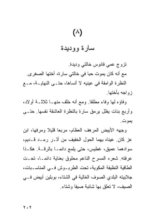 ‫)٨(‬
                   ‫ﺴﺎﺭﺓ ﻭﻭﺩﻴﺩﺓ‬
                      ‫ﺘﺯﻭﺝ ﻋ ‪‬ﻲ ﻓﺎﻨﻭﺱ ﺨﺎﻟﺘﻲ ﻭﺩﻴﺩﺓ.‬
                                          ‫ﻤ‬
 ‫ﻤﻊ ﺃﻨﻪ ﻜﺎﻥ ﻴﻤﻭﺕ ﺤ ‪‬ﺎ ﻓﻲ ﺨﺎﻟﺘﻲ ﺴﺎﺭﺓ، ﺃﺨﺘﻬﺎ ﺍﻟﺼﻐﺭﻯ.‬
                               ‫ﺒ‬
‫ﺍﻟﻨﻅﺭﺓ ﺍﻟﻭﺍﻤﻘﺔ ﻓﻲ ﻋﻴﻨﻴﻪ ﻻ ﺃﻨﺴﺎﻫﺎ، ﺤﺘـﻰ ﺍﻟﻨﻬﺎﻴـﺔ، ﻤـﻊ‬
                                         ‫ﺯﻭﺍﺠﻪ ﺒﺄﺨﺘﻬﺎ.‬
‫ﻭﻓﺎﺅﻩ ﻟﻬﺎ ﻭﻓﺎﺀ ﻤﻁﻠ ﹰﺎ. ﻭﻤﻊ ﺃﻨﻪ ﺨﱠﻑ ﻤﻨﻬـﺎ ﺜﻼﺜـﺔ ﺃﻭﻻﺩ،‬
                   ‫ﻠ‬            ‫ﻘ‬     ‫‪‬‬
‫ﻭﺃﺭﺒﻊ ﺒﻨﺎﺕ ﻴﻅل ﻴﺭﻤﻕ ﺴﺎﺭﺓ ﺒﺎﻟﻨﻅﺭﺓ ﺍﻟﻌﺎﺸﻘﺔ ﻨﻔﺴﻬﺎ. ﺤﺘـﻰ‬
                                                ‫ﻴﻤﻭﺕ.‬
‫ﻭﺠﻬﻪ ﺍﻷﺒﻴﺽ ﺍﻟﻤﺭﻫﻑ ﺍﻟﻌﻅﺎﻡ، ﻤﺭﺒ ‪‬ﺎ ﻗﻠﻴﻼ ﻭﻤﺭﻓ ‪‬ﺎ، ﺍﺒﻥ‬
      ‫ﻬ‬            ‫‪‬ﻌ‬
‫ﻋﺯ ﻜﺎﻥ. ﻋﻴﻨﺎﻩ ﺒﻬﻤﺎ ﺍﻟﺤﻭل ﺍﻟﺨﻔﻴﻑ ﻤﻥ ﺃﺜـﺭ ﺭﻤـﺩ ﻗـﺩﻴﻡ،‬
                                                 ‫‪‬‬
‫ﺴﻭﺍﺩﻫﻤﺎ ﻋﻤﻴﻕ، ﻏﻁﻴﺱ، ﺤﺘﻰ ﻴﻠﻤﻊ ﺩﺍﺌ ‪‬ـﺎ ﺒﺎﻟﺭﻗـﺔ. ﻫﻜـﺫﺍ‬
                 ‫ﻤ‬
‫ﻋﺭﻓﺘﻪ. ﺸﻌﺭﻩ ﺍﻟﻤﺴﺭﺡ ﺍﻟﻨﺎﻋﻡ ﻤﺤﻠﻭﻕ ﺒﻌﻨﺎﻴﺔ ﺩﺍﺌ ‪‬ـﺎ، ﺘﺤـﺕ‬
        ‫ﻤ‬
‫ﺍﻟﻁﺎﻗﻴﺔ ﺍﻟﻨﻅﻴﻔﺔ ﺍﻟﻤﻜﻭﻴﺔ، ﺘﺤﺕ ﺍﻟﻁﺭﺒـﻭﺵ ﻓـﻲ ﺍﻟﻤﻨﺎﺴـﺒﺎﺕ،‬
‫ﺠﻼﺒﻴﺘﻪ ﺍﻟﺒﻠﺩﻱ ﺍﻟﺼﻭﻑ ﺍﻟﻐﺎﻟﻴﺔ ﻓﻲ ﺍﻟﺸﺘﺎﺀ، ﺒﻭﺒﻠﻴﻥ ﺃﺒﻴﺽ ﻓـﻲ‬
                  ‫ﺍﻟﺼﻴﻑ، ﻻ ﺘﻌﻠﻕ ﺒﻬﺎ ﺸﺎﺌﺒﺔ ﺼﻴ ﹰﺎ ﻭﺸﺘﺎﺀ.‬
                   ‫‪‬‬      ‫ﻔ‬


‫٢٠٢‬
 