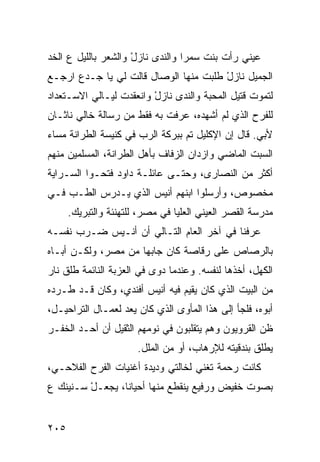 ‫ﻋﻴﻨﻲ ﺭﺃﺕ ﺒﻨﺕ ﺴﻤﺭﺍ ﻭﺍﻟﻨﺩﻯ ﻨﺎﺯل ﻭﺍﻟﺸﻌﺭ ﺒﺎﻟﻠﻴل ﻉ ﺍﻟﺨﺩ‬
‫‪‬‬                    ‫ْ‬                ‫ﹾ‬
‫ﺍﻟﺠﻤﻴل ﻨﺎﺯل ﻁﻠﺒﺕ ﻤﻨﻬﺎ ﺍﻟﻭﺼﺎل ﻗﺎﻟﺕ ﻟﻲ ﻴﺎ ﺠـﺩﻉ ﺍﺭﺠـﻊ‬
                                       ‫ْ‬
‫ﻟﺘﻤﻭﺕ ﻗﺘﻴل ﺍﻟﻤﺤﺒﺔ ﻭﺍﻟﻨﺩﻯ ﻨﺎﺯل ﻭﺍﻨﻌﻘﺩﺕ ﻟﻴـﺎﻟﻲ ﺍﻻﺴـﺘﻌﺩﺍﺩ‬
                         ‫ْ‬
‫ﻟﻠﻔﺭﺡ ﺍﻟﺫﻱ ﻟﻡ ﺃﺸﻬﺩﻩ، ﻋﺭﻓﺕ ﺒﻪ ﻓﻘﻁ ﻤﻥ ﺭﺴﺎﻟﺔ ﺨﺎﻟﻲ ﻨﺎﺜـﺎﻥ‬
‫ﻷﺒﻲ. ﻗﺎل ﺇﻥ ﺍﻹﻜﻠﻴل ﺘﻡ ﺒﺒﺭﻜﺔ ﺍﻟﺭﺏ ﻓﻲ ﻜﻨﻴﺴﺔ ﺍﻟﻁﺭﺍﻨﺔ ﻤﺴﺎﺀ‬
                                 ‫‪‬‬
‫ﺍﻟﺴﺒﺕ ﺍﻟﻤﺎﻀﻲ ﻭﺍﺯﺩﺍﻥ ﺍﻟﺯﻓﺎﻑ ﺒﺄﻫل ﺍﻟﻁﺭﺍﻨﺔ، ﺍﻟﻤﺴﻠﻤﻴﻥ ﻤﻨﻬﻡ‬
‫ﺃﻜﺜﺭ ﻤﻥ ﺍﻟﻨﺼﺎﺭﻯ، ﻭﺤﺘـﻰ ﻋﺎﺌﻠـﺔ ﺩﺍﻭﺩ ﻓﺘﺤـﻭﺍ ﺍﻟﺴـﺭﺍﻴﺔ‬
‫ﻤﺨﺼﻭﺹ، ﻭﺃﺭﺴﻠﻭﺍ ﺍﺒﻨﻬﻡ ﺃﻨﻴﺱ ﺍﻟﺫﻱ ﻴـﺩﺭﺱ ﺍﻟﻁـﺏ ﻓـﻲ‬
    ‫‪‬‬
      ‫ﻤﺩﺭﺴﺔ ﺍﻟﻘﺼﺭ ﺍﻟﻌﻴﻨﻲ ﺍﻟﻌﻠﻴﺎ ﻓﻲ ﻤﺼﺭ، ﻟﻠﺘﻬﻨﺌﺔ ﻭﺍﻟﺘﺒﺭﻴﻙ.‬
‫ﻋﺭﻓﻨﺎ ﻓﻲ ﺁﺨﺭ ﺍﻟﻌﺎﻡ ﺍﻟﺘـﺎﻟﻲ ﺃﻥ ﺃﻨـﻴﺱ ﻀـﺭﺏ ﻨﻔﺴـﻪ‬
‫ﺒﺎﻟﺭﺼﺎﺹ ﻋﻠﻰ ﺭ ﹼﺎﺼﺔ ﻜﺎﻥ ﺠﺎﺒﻬﺎ ﻤﻥ ﻤﺼﺭ، ﻭﻟﻜـﻥ ﺃﺒـﺎﻩ‬
                          ‫‪‬‬      ‫ﻗ‬
‫ﺍﻟﻜﻬل، ﺃﺨﺫﻫﺎ ﻟﻨﻔﺴﻪ. ﻭﻋﻨﺩﻤﺎ ﺩ ‪‬ﻯ ﻓﻲ ﺍﻟﻌﺯﺒﺔ ﺍﻟﻨﺎﺌﻤﺔ ﻁﻠﻕ ﻨﺎﺭ‬
    ‫ﹶﹾ ﹸ‬                   ‫ﻭ‬
‫ﻤﻥ ﺍﻟﺒﻴﺕ ﺍﻟﺫﻱ ﻜﺎﻥ ﻴﻘﻴﻡ ﻓﻴﻪ ﺃﻨﻴﺱ ﺃﻓﻨﺩﻱ، ﻭﻜﺎﻥ ﻗـﺩ ﻁـﺭﺩﻩ‬
‫ﺃﺒﻭﻩ، ﻓﻠﺠﺄ ﺇﻟﻰ ﻫﺫﺍ ﺍﻟﻤﺄﻭﻯ ﺍﻟﺫﻱ ﻜﺎﻥ ‪‬ﻌﺩ ﻟﻌﻤـﺎل ﺍﻟﺘﺭﺍﺤﻴـل،‬
                    ‫ﻴ‬
‫ﻅﻥ ﺍﻟﻘﺭﻭﻴﻭﻥ ﻭﻫﻡ ﻴﺘﻘﻠﺒﻭﻥ ﻓﻲ ﻨﻭﻤﻬﻡ ﺍﻟﺜﻘﻴل ﺃﻥ ﺃﺤـﺩ ﺍﻟﺨﻔـﺭ‬
                                                    ‫‪‬‬
                       ‫ﻴﻁﻠﻕ ﺒﻨﺩﻗﻴﺘﻪ ﻟﻺﺭﻫﺎﺏ، ﺃﻭ ﻤﻥ ﺍﻟﻤﻠل.‬
‫ﻜﺎﻨﺕ ﺭﺤﻤﺔ ﺘﻐ ﹼﻲ ﻟﺨﺎﻟﺘﻲ ﻭﺩﻴﺩﺓ ﺃﻏﻨﻴﺎﺕ ﺍﻟﻔﺭﺡ ﺍﻟﻔﻼﺤـﻲ،‬
    ‫ﹼ‬                               ‫ﻨ‬
‫ﺒﺼﻭﺕ ﺨﻔﻴﺽ ﻭﺭﻓﻴﻊ ﻴﻨﻘﻁﻊ ﻤﻨﻬﺎ ﺃﺤﻴﺎﻨﺎ، ﻴﺠﻌـل ﺴـﻨﻴﻨﻙ ﻉ‬
         ‫ْ‬


‫٥٠٢‬
 