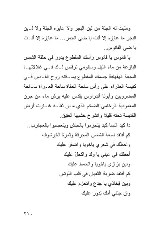 ‫ﻭﻤﻠﻴﺕ ﻟﻪ ﺍﻟﺠﹼﺔ ﻤﻥ ﻟﺒﻥ ﺍﻟﺒ ‪‬ﺭ ﻭﻻ ﻋﺎﻴﺯﻩ ﺍﻟ ‪‬ﻠﺔ ﻭﻻ ﻟـﺒﻥ‬
          ‫ﺠ‬              ‫‪‬ﺠ‬            ‫‪‬ﻠ‬
‫ﺍﻟﺒ ‪‬ﺭ ﻤﺎ ﻋﺎﻴﺯﻩ ﺇﻻ ﺃﻨﺕ ﻴﺎ ﻀﻲ ﺍﻟﺠ ‪‬ﺭ... ﻤﺎ ﻋﺎﻴﺯﻩ ﺇﻻ ﺃﻨـﺕ‬
                     ‫‪  ‬ﻤ‬                       ‫‪‬ﺠ‬
                                         ‫ﻴﺎ ﻀﻲ ﺍﻟﻔﺎﻨﻭﺱ..‬
                                                   ‫‪‬‬
‫ﻴﺎ ﻓﺎﻨﻭﺱ ﻴﺎ ﻓﺎﻨﻭﺱ ﺭﺃﺴﻙ ﺍﻟﻤﻘﻁﻭﻉ ﻴﺩﻭﺭ ﻓﻲ ﺤﻠﻘﺔ ﺍﻟﺸﻤﺱ‬
‫ﺍﻟﺒﺎﺯﻋﺔ ﻤﻥ ﻤﺎﺀ ﺍﻟﻨﻴل ﻭﺴﺎﻟﻭﻤﻲ ﺘﺭﻗﺹ ﻟـﻙ ﻓـﻲ ﻏﻼﻻﺘﻬـﺎ‬
‫ﺍﻟﺴﺒﻌﺔ ﺍﻟﻬﻔﻬﺎﻓﺔ ﺠﺴﻤﻙ ﺍﻟﻤﻘﻁﻭﻉ ﻴﺴـﻜﻨﻪ ﺭﻭﺡ ﺍﻟﻘـﺩﺱ ﻓـﻲ‬
‫ﻜﻨﻴﺴﺔ ﺍﻟﻌﺫﺭﺍﺀ ﻋﻠﻰ ﺭﺃﺱ ﺴﺎﺤﺔ ﺍﻟ ‪‬ﻔﺎﺓ ﺴﺎﺤﺔ ﺍﻟ ‪‬ـﺭﺍﺓ ﺴـﺎﺤﺔ‬
          ‫ﻌ‬            ‫ﺤ‬
‫ﺍﻟﻤﻀﺭﻭﺒﻴﻥ ﻭﺃﺒﻭﻨﺎ ﺃﻨﺩﺭﺍﻭﺱ ﻴﻘ ‪‬ﺱ ﻋﻠﻴﻪ ﻴﺭﺵ ﻤﺎﺀ ﻤﻥ ﺠﺭﻥ‬
       ‫‪‬‬             ‫ﺩ‬
‫ﺍﻟﻤﻌﻤﻭﺩﻴﺔ ﺍﻟﺭﺨﺎﻤﻲ ﺍﻟﻀﺨﻡ ﺍﻟﺫﻱ ﻤـﻥ ﺜﻘﻠـﻪ ﻏـﺎﺭﺕ ﺃﺭﺽ‬
                               ‫‪‬‬
                  ‫ﺍﻟﻜﻨﻴﺴﺔ ﺘﺤﺘﻪ ﻗﻠﻴﻼ ﻭﺍﻨﺸﺭﺥ ﺨﺸﺒﻬﺎ ﺍﻟﻌﺘﻴﻕ.‬
 ‫ﺩﺍ ﻜﻴﺩ ﺍﻟﻨﺴﺎ ﻜﻴﺩ ﻴﺘﺤ ‪‬ﻤﻭﺍ ﺒﺎﻟﺤ ﹶﺵ ﻭﻴﺘﻌﺼ ‪‬ﻭﺍ ﺒﺎﻟﻌ ‪‬ﺎﺭﺏ..‬
   ‫ﺠ ِ ‪‬‬       ‫ﺒ‬        ‫‪‬ﻨ‬        ‫‪ ‬ﺯ‬
        ‫ﻜﻡ ﺃﻓﺘﻘﺩ ﻟﺴﻌﺔ ﺍﻟﺸﻤﺱ ﺍﻟﻤﺤﺭﻗﺔ ﻭﺜﻤﺭﺓ ﺍﻟﺨﺭﺸﻭﻑ‬
                ‫ﻭﺃﺤ ﱡﻙ ﻓﻲ ﹶﻌﺭﻱ ﻴﺎﺨﻭﻴﺎ ﻭﺍﻀﻔﺭ ﻋﻠﻴﻙ‬
                     ‫‪‬ﹼ ‪‬‬            ‫ﺸ‬     ‫ﻁ‬
                    ‫ﺃﺤ ﹼﻙ ﻓﻲ ﻋﻴﻨﻲ ﻴﺎ ﻭﹶﺩ ﻭﺍﻜﺤل ﻋﻠﻴﻙ‬
                         ‫‪‬ﻟ ﹼ ‪ْ ‬‬              ‫ﻁ‬
                      ‫ﻭﺒﻴﻥ ﺒﺯﺍﺯﻱ ﻴﺎﺨﻭﻴﺎ ﻭﺍﺘﺠﻤﻁ ﻋﻠﻴﻙ‬
                           ‫‪ ‬ﹾ‬
                  ‫ﻜﻡ ﺃﻓﺘﻘﺩ ﻀﺭﺒﺔ ﺍﻟﺜﻌﺒﺎﻥ ﻓﻲ ﻗﻠﺏ ﺍﻟﻠﻭﺘﺱ‬
                      ‫ﻭﺒﻴﻥ ِﺨﺎﺫﻱ ﻴﺎ ﺠ ‪‬ﻉ ﻭﺍﺘﺤﺯﻡ ﻋﻠﻴﻙ‬
                      ‫‪‬‬    ‫‪‬‬      ‫‪‬ﺩ‬         ‫ﻓ‬
                              ‫ﻭﺇﻥ ‪‬ﺘﻨﻲ ﺃ ‪‬ﻙ ِﺩﻭﺭ ﻋﻠﻴﻙ‬
                                   ‫ﻤ ﺘ ‪‬‬        ‫‪‬ﺠ‬


‫٠١٢‬
 