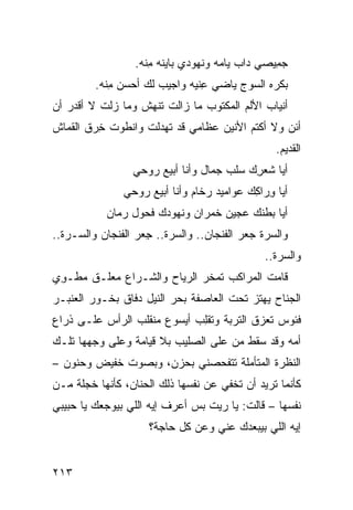 ‫ﺠ ِﻴﺼﻲ ﺩﺍﺏ ﻴﺎ ‪‬ﻪ ﻭﻨﻬﻭﺩﻱ ﺒﺎﻴ ﹶﻪ ﻤ ﹼﻪ.‬
                      ‫‪‬ﻨ ِﻨ‬              ‫‪ ‬ﻤ‬         ‫‪‬ﻤ‬
          ‫ﺒﻜﺭﻩ ﺍﻟ ‪‬ﻭﺝ ﻴﺎﻀﻲ ِﻨ ‪‬ﻪ ﻭﺍﺠﻴﺏ ﻟﻙ ﺃﺤﺴﻥ ﻤ ﹼﻪ.‬
            ‫‪ِ ‬ﻨ‬               ‫‪ ‬ﻋﻴ‬        ‫ﺴ‬
‫ﺃﻨﻴﺎﺏ ﺍﻷﻟﻡ ﺍﻟﻤﻜﺘﻭﺏ ﻤﺎ ﺯﺍﻟﺕ ﺘﻨﻬﺵ ﻭﻤﺎ ﺯﻟﺕ ﻻ ﺃﻗﺩﺭ ﺃﻥ‬
‫ﺃﺌﻥ ﻭﻻ ﺃﻜﺘﻡ ﺍﻷﻨﻴﻥ ﻋﻅﺎﻤﻲ ﻗﺩ ﺘﻬﺩﻟﺕ ﻭﺍﻨﻁﻭﺕ ﺨ ‪‬ﻕ ﺍﻟﻘﻤﺎﺵ‬
        ‫ﹾ ِﺭ‬                                    ‫‪‬‬
                                                      ‫ﺍﻟﻘﺩﻴﻡ.‬
                   ‫ﺃﻴﺎ ﺸﻌﺭﻙ ﺴﹶﺏ ﺠ ‪‬ﺎل ﻭﺃﻨﺎ ﺃﺒﻴﻊ ‪‬ﻭﺤﻲ‬
                      ‫ﺭ‬             ‫ِ ‪ ‬ﻠ ‪‬ﻤ‬
                 ‫ﺃﻴﺎ ِﺭﺍ ِﻙ ﻋﻭﺍﻤﻴﺩ ﺭﺨﺎﻡ ﻭﺃﻨﺎ ﺃﺒﻴﻊ ﺭﻭﺤﻲ‬
                                             ‫ﻭ ﻜ‬
             ‫ﺃﻴﺎ ﺒﻁﻨﻙ ﻋﺠﻴﻥ ﺨﻤﺭﺍﻥ ﻭﻨﻬﻭﺩﻙ ﻓﺤﻭل ﺭﻤﺎﻥ‬
             ‫‪‬‬
‫ﻭﺍﻟﺴ ‪‬ﺓ ﺠﻌ‪‬ﺭ ﺍﻟﻔﻨﺠﺎﻥ.. ﻭﺍﻟﺴ ‪‬ﺓ.. ﺠﻌ‪‬ﺭ ﺍﻟﻔﻨﺠﺎﻥ ﻭﺍﻟ ‪‬ـ ‪‬ﺓ..‬
   ‫ﺴ ﺭ‬                 ‫ِ‬    ‫ﺭ‬                   ‫‪‬ﺭ ‪‬‬
                                                   ‫ﻭﺍﻟﺴ ‪‬ﺓ..‬
                                                      ‫‪‬ﺭ‬
‫ﻗﺎﻤﺕ ﺍﻟﻤﺭﺍﻜﺏ ﺘﻤﺨﺭ ﺍﻟﺭﻴﺎﺡ ﻭﺍﻟﺸـﺭﺍﻉ ﻤﻌﹼـﻕ ﻤﻁـﻭﻱ‬
‫ِ ‪‬‬     ‫ﻠ‬
‫ﺍﻟﺠﻨﺎﺡ ﻴﻬﺘﺯ ﺘﺤﺕ ﺍﻟﻌﺎﺼﻔﺔ ﺒﺤﺭ ﺍﻟﻨﻴل ﺩ ﹼﺎﻕ ﺒﺨـﻭﺭ ﺍﻟﻌﻨﺒـﺭ‬
                ‫ﻓ‬
‫ﻓﺌﻭﺱ ﺘﻌﺯﻕ ﺍﻟﺘﺭﺒﺔ ﻭﺘﻘِﺏ ﺃﻴﺴﻭﻉ ﻤﻨﻘﻠﺏ ﺍﻟﺭﺃﺱ ﻋﻠـﻰ ﺫﺭﺍﻉ‬
                             ‫ﹾﻠ‬
‫ﺃﻤﻪ ﻭﻗﺩ ﺴﻘﻁ ﻤﻥ ﻋﻠﻰ ﺍﻟﺼﻠﻴﺏ ﺒﻼ ﻗﻴﺎﻤﺔ ﻭﻋﻠﻰ ﻭﺠﻬﻬﺎ ﺘﻠـﻙ‬
‫ﺍﻟﻨﻅﺭﺓ ﺍﻟﻤﺘﺄﻤﻠﺔ ﺘﺘﻔﺤﺼﻨﻲ ﺒﺤﺯﻥ، ﻭﺒﺼﻭﺕ ﺨﻔﻴﺽ ﻭﺤﻨﻭﻥ –‬
‫ﻜﺄﻨﻤﺎ ﺘﺭﻴﺩ ﺃﻥ ﺘﺨﻔﻲ ﻋﻥ ﻨﻔﺴﻬﺎ ﺫﻟﻙ ﺍﻟﺤﻨﺎﻥ، ﻜﺄﻨﻬﺎ ﺨﺠﻠﺔ ﻤـﻥ‬
‫ﻨﻔﺴﻬﺎ – ﻗﺎﻟﺕ: ﻴﺎ ﺭﻴﺕ ﺒﺱ ﺃﻋﺭﻑ ﺇﻴﻪ ﺍﻟﻠﻲ ﺒﻴﻭﺠﻌﻙ ﻴﺎ ﺤﺒﻴﺒﻲ‬
                              ‫‪‬‬
                       ‫ﺇﻴﻪ ﺍﻟﻠﻲ ﺒﻴﺒﻌﺩﻙ ﻋﻨﻲ ﻭﻋﻥ ﻜل ﺤﺎﺠﺔ؟‬


‫٣١٢‬
 