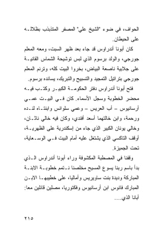 ‫ﺍﻟﺤﻭﺍ ﹼ، ﻓﻲ ﻀﻭﺀ "ﺍﻟﺸﻴﺦ ﻋﻠﻲ" ﺍﻟﻤﺼﻔﺭ ﺍﻟﻤﺘﺫﺒﺫﺏ ﺒﻅﻼﻟـﻪ‬
                ‫‪‬‬                          ‫ﻑ‬
                                          ‫ﻋﻠﻰ ﺍﻟﺤﻴﻁﺎﻥ.‬
‫ﻜﺎﻥ ﺃﺒﻭﻨﺎ ﺃﻨﺩﺭﺍﻭﺱ ﻗﺩ ﺠﺎﺀ ﺒﻌﺩ ﻅﻬﺭ ﺍﻟﺴﺒﺕ، ﻭﻤﻌﻪ ﺍﻟﻤﻌﻠﻡ‬
‫ﺠﻭﺭﺠﻲ، ﻭﺍﻟﻭﻟﺩ ﺒﺭﺴﻭﻡ ﺍﻟﺫﻱ ﻟﺒﺱ ﺘﻭﺸﻴﺤﺔ ﺍﻟﺸ ‪‬ﺎﺱ ﺍﻟﻘﺎﻨﻴـﺔ‬
           ‫ﻤ‬
‫ﻋﻠﻰ ﺠﻼﺒﻴﺔ ﻨﺎﺼﻌﺔ ﺍﻟﺒﻴﺎﺽ، ﺒ ﹼﺭﻭﺍ ﺍﻟﺒﻴﺕ ﻜﻠﻪ، ﻭﺘﺭﻨﻡ ﺍﻟﻤﻌﻠﻡ‬
                           ‫ﺨ‬
 ‫ﺠﻭﺭﺠﻲ ﺒﺘﺭﺍﺘﻴل ﺍﻟﺘﻤﺠﻴﺩ ﻭﺍﻟﺘﺴﺒﻴﺢ ﻭﺍﻟﺘﺒﺭﻴﻙ، ﻴﺴﺎﻨﺩﻩ ﺒﺭﺴﻭﻡ.‬
‫ﻓﺘﺢ ﺃﺒﻭﻨﺎ ﺃﻨﺩﺭﺍﻭﺱ ﺩﻓﺘﺭ ﺍﻟﺤﻜﻭﻤـﺔ ﺍﻟﻜﺒﻴـﺭ ﻭﻜﺘـﺏ ﻓﻴـﻪ‬
‫ﻤﺤﻀﺭ ﺍﻟﺨﻁﻭﺒﺔ ﻭﺴﺠل ﺍﻷﺴﻤﺎﺀ. ﻜﺎﻥ ﻓـﻲ ﺍﻟﺒﻴـﺕ ﻋ ‪‬ـﻲ‬
  ‫ﻤ‬
‫ﺃﺭﺴﺎﻨﻴﻭﺱ – ﺃﺏ ﺍﻟﻌﺭﻴﺱ – ﻭﻋﻤﻲ ﺴﻠﻭﺍﻨﺱ ﻭﺍﺒﻨﺘـﺎﻩ ﻟﻨـﺩﻩ‬
‫ﻭﺭﺤﻤﺔ، ﻭﺍﺒﻥ ﺨﺎﻟﺘﻬﻤﺎ ﺃﺴﻌﺩ ﺃﻓﻨﺩﻱ، ﻭﻜﺎﻥ ﻓﻴﻪ ﺨﺎﻟﻲ ﻨﺎﺜـﺎﻥ،‬
‫ﻭﺨﺎﻟﻲ ﻴﻭﻨﺎﻥ ﺍﻟﻜﺒﻴﺭ ﺍﻟﺫﻱ ﺠﺎﺀ ﻤﻥ ﺇﺴﻜﻨﺩﺭﻴﺔ ﻋﻠﻰ ﺍﻟ ﹸﻬﺭﻴـﺔ،‬
      ‫ﻅ‬
‫ﺃﻭﻗﻑ ﺍﻟﺘﺎﻜﺴﻲ ﺍﻟﺫﻱ ﻴﺸﺘﻐل ﻋﻠﻴﻪ ﺃﻤﺎﻡ ﺍﻟﺒﻴﺕ ﻓـﻲ ﺍﻟﻭﺴـﻌﺎﻴﺔ،‬
                                          ‫ﺘﺤﺕ ﺍﻟﺠﻤﻴﺯﺓ.‬
‫ﻭﻗﻔﻨﺎ ﻓﻲ ﺍﻟﻤﺼﻁﺒﺔ ﺍﻟﻤﻜﺸﻭﻓﺔ ﻭﺭﺍﺀ ﺃﺒﻭﻨﺎ ﺃﻨﺩﺭﺍﻭﺱ ﺍﻟـﺫﻱ‬
‫ﺒﺩﺃ ﺒﺎﺴﻡ ﺭﺒﻨﺎ ﻴﺴﻭﻉ ﺍﻟﻤﺴﻴﺢ ﻤﺨﹼﺼﻨﺎ ﹸـﺘ ‪‬ﻡ ﺨﻁﻭﺒـﺔ ﺍﻻﺒﻨـﺔ‬
               ‫ﻨ ﻤ‬      ‫ﻠ‬
‫ﺍﻟﻤﺒﺎﺭﻜﺔ ﻭﺩﻴﺩﺓ ﺒﻨﺕ ﺴﺎﻭﻴﺭﻴﺱ ﻭﺃﻤﺎﻟﻴﺎ، ﻋﻠﻰ ﺨﻁﻴﺒﻬـﺎ ﺍﻻﺒـﻥ‬
‫ﺍﻟﻤﺒﺎﺭﻙ ﻓﺎﻨﻭﺱ ﺍﺒﻥ ﺃﺭﺴﺎﻨﻴﻭﺱ ﻭﻓﻜﺘﻭﺭﻴﺎ، ﻤﺼﻠﻴﻥ ﻗﺎﺌﻠﻴﻥ ﻤﻌﺎ:‬
                                           ‫ﺃﺒﺎﻨﺎ ﺍﻟﺫﻱ....‬


‫٥١٢‬
 