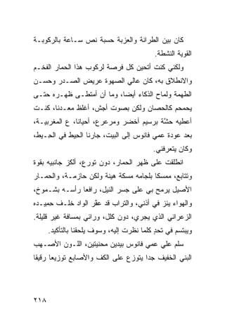 ‫ﻜﺎﻥ ﺒﻴﻥ ﺍﻟﻁﺭﺍﻨﺔ ﻭﺍﻟﻌﺯﺒﺔ ﺤﺴﺒﺔ ﻨ ‪ ‬ﺴـﺎﻋﺔ ﺒﺎﻟﺭﻜﻭﺒـﺔ‬
                ‫ﹸﺹ‬
                                           ‫ﺍﻟﻘﻭﻴﺔ ﺍﻟﻨﺸﻁﺔ.‬
‫ﻭﻟﻜﻨﻲ ﻜﻨﺕ ﺃﺘﺤﻴﻥ ﻜل ﻓﺭﺼﺔ ﻟﺭﻜﻭﺏ ﻫﺫﺍ ﺍﻟﺤﻤﺎﺭ ﺍﻟﻔﺨـﻡ‬
‫ﻭﺍﻻﻨﻁﻼﻕ ﺒﻪ، ﻜﺎﻥ ﻋﺎﻟﻲ ﺍﻟﺼﻬﻭﺓ ﻋﺭﻴﺽ ﺍﻟﺼـﺩﺭ ﻭﺤﺴـﻥ‬
‫ﺍﻟﻁﻬﻤﺔ ﻭﻟ ‪‬ﺎﺡ ﺍﻟﺫﻜﺎﺀ ﺃﻴﻀﺎ، ﻭﻤﺎ ﺃﻥ ﺃﻤﺘﻁـﻰ ﻅﻬـﺭﻩ ﺤﺘـﻰ‬
                                        ‫ﻤ‬
‫ﻴﺤﻤﺤﻡ ﻜﺎﻟﺤﺼﺎﻥ ﻭﻟﻜﻥ ﺒﺼﻭﺕ ﺃﺠﺵ، ﺃﻏﻠﻅ ﻤﻌـﺩ ﹰﺎ، ﻜﻨـﺕ‬
       ‫ﻨ‬
‫ﺃﻋﻁﻴﻪ ﺤ ﱠﺔ ﺒﺭﺴﻴﻡ ﺃﺨﻀﺭ ﻭﻤﺭﻋﺭﻉ، ﺃﺤﻴﺎ ﹰﺎ، ﻉ ﺍﻟﻤ‪‬ﻐﺭﺒ ‪‬ـﺔ،‬
   ‫ﻴ‬         ‫ﻨ ‪‬‬                            ‫‪‬ﺸ‬
‫ﺒﻌﺩ ﻋﻭﺩﺓ ﻋﻤﻲ ﻓﺎﻨﻭﺱ ﺇﻟﻰ ﺍﻟﺒﻴﺕ، ﺠﺎﺭﻨﺎ ﺍﻟ ِﻴﻁ ﻓﻲ ﺍﻟ ِـﻴﻁ،‬
    ‫ﺤ‬         ‫ﺤ‬
                                           ‫ﻭﻜﺎﻥ ﻴﺘﻌﺭﻓﻨﻲ.‬
‫ﺍﻨﻁﻠﻘﺕ ﻋﻠﻰ ﻅﻬﺭ ﺍﻟﺤﻤﺎﺭ، ﺩﻭﻥ ﺘﻭ ‪‬ﻉ، ﺃﻟﻜﺯ ﺠﺎﻨﺒﻴﻪ ﺒﻘﻭﺓ‬
                   ‫ﺭ‬                        ‫ﹸ‬
‫ﻭﺘﺘﺎ ‪‬ﻊ، ﻤﻤﺴﻜﺎ ﺒﻠﺠﺎﻤﻪ ﻤﺴﻜﺔ ﻫﻴﻨﺔ ﻭﻟﻜﻥ ﺤﺎﺯﻤـﺔ، ﻭﺍﻟﺤﻤـﺎﺭ‬
                                        ‫ﹰ‬      ‫ﺒ‬
‫ﺍﻷﺼﻴل ﻴﺭﻤﺢ ﺒﻲ ﻋﻠﻰ ﺠﺴﺭ ﺍﻟﻨﻴل، ﺭﺍﻓ ‪‬ﺎ ﺭﺃﺴـﻪ ﺒﺸـﻤﻭﺥ،‬
               ‫ﻌ‬
‫ﻭﺍﻟﻬﻭﺍﺀ ﻴﺌﺯ ﻓﻲ ﺃﺫﻨﻲ، ﻭﺍﻟﺘﺭﺍﺏ ﻗﺩ ﻋ ﱠﺭ ﺍﻟﻭﺍﺩ ﺨﹶـﻑ ﺤ ِﻴـﺩﻩ‬
    ‫ِﻤ‬    ‫ﹶﻠ‬        ‫ﻔ‬                       ‫‪‬‬
‫ﺍﻟﺯﻋ‪‬ﺭﺍﻨﻲ ﺍﻟﺫﻱ ﻴﺠﺭﻱ، ﺩﻭﻥ ﻜﻠل، ﻭﺭﺍﺌﻲ ﺒﻤﺴﺎﻓﺔ ﻏﻴﺭ ﻗﻠﻴﻠﺔ.‬
                                                  ‫‪‬‬
      ‫ﻭﻴﺒﺘﺴﻡ ﻓﻲ ﺘﺤﺩ ﻜﻠﻤﺎ ﻨﻅﺭﺕ ﺇﻟﻴﻪ، ﻭﺴﻭﻑ ﻴﻠﺤﻘﻨﺎ ﺒﺎﻟﺘﺄﻜﻴﺩ.‬
                                            ‫ٍ‬
‫ﺴﹼﻡ ﻋﻠﻲ ﻋﻤﻲ ﻓﺎﻨﻭﺱ ﺒﻴﺩﻴﻥ ﻤﺤﻨ ‪‬ﺘﻴﻥ، ﺍﻟﻠـﻭﻥ ﺍﻷﺼـﻬﺏ‬
                  ‫ﻴ‬                     ‫‪‬‬    ‫ﻠ‬
‫ﺍﻟﺒ ﹼﻲ ﺍﻟﺨﻔﻴﻑ ﺠ ‪‬ﺍ ﻴﺘﻭﺯﻉ ﻋﻠﻰ ﺍﻟﻜﻑ ﻭﺍﻷﺼﺎﺒﻊ ﺘﻭﺯﻴ ‪‬ﺎ ﺭﻗﻴ ﹰﺎ‬
 ‫ﻘ‬      ‫ﻌ‬              ‫ﹼ‬               ‫ﺩ‬           ‫‪‬ﻨ‬




‫٨١٢‬
 