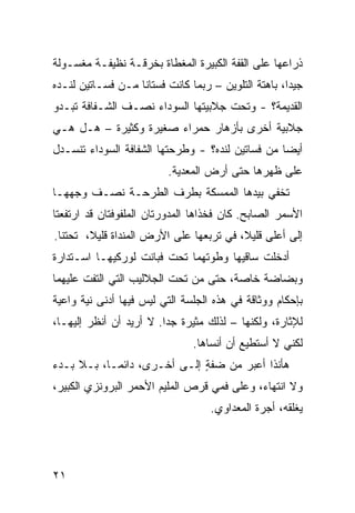 ‫ﺫﺭﺍﻋﻬﺎ ﻋﻠﻰ ﺍﻟﻘ ﹼﺔ ﺍﻟﻜﺒﻴﺭﺓ ﺍﻟﻤﻐﻁﺎﺓ ﺒﺨﺭﻗـﺔ ﻨﻅﻴﻔـﺔ ﻤﻐﺴـﻭﻟﺔ‬
                                       ‫ﹸﻔ‬
‫ﺠﻴﺩﺍ، ﺒﺎﻫﺘﺔ ﺍﻟﺘﻠﻭﻴﻥ – ﺭﺒﻤﺎ ﻜﺎﻨﺕ ﻓﺴﺘﺎﻨﺎ ﻤـﻥ ﻓﺴـﺎﺘﻴﻥ ﻟﻨـﺩﻩ‬
‫ﺍﻟﻘﺩﻴﻤﺔ؟ - ﻭﺘﺤﺕ ﺠﻼﺒﻴﺘﻬﺎ ﺍﻟﺴﻭﺩﺍﺀ ﻨﺼـﻑ ﺍﻟﺸـﻔﺎﻓﺔ ﺘﺒـﺩﻭ‬
‫ﺠﻼﺒﻴﺔ ﺃﺨﺭﻯ ﺒﺄﺯﻫﺎﺭ ﺤﻤﺭﺍﺀ ﺼﻐﻴﺭﺓ ﻭﻜﺜﻴﺭﺓ – ﻫـل ﻫـﻲ‬
‫ﺃﻴﻀﺎ ﻤﻥ ﻓﺴﺎﺘﻴﻥ ﻟﻨﺩﻩ؟ - ﻭﻁﺭ‪‬ﺤﺘﻬﺎ ﺍﻟﺸﻔﺎﻓﺔ ﺍﻟﺴﻭﺩﺍﺀ ﺘﻨﺴـﺩل‬
                          ‫ﻋﻠﻰ ﻅﻬﺭﻫﺎ ﺤﺘﻰ ﺃﺭﺽ ﺍﻟﻤﻌﺩﻴﺔ.‬
‫ﹸﺨﻔﻲ ﺒﻴﺩﻫﺎ ﺍﻟﻤﻤﺴﻜﺔ ﺒﻁﺭﻑ ﺍﻟﻁﺭﺤـﺔ ﻨﺼـﻑ ﻭﺠﻬﻬـﺎ‬
       ‫ﹶ‬                                  ‫ﺘ‬
‫ﺍﻷﺴﻤﺭ ﺍﻟﺼﺎﺒﺢ. ﻜﺎﻥ ﻓﺨﺫﺍﻫﺎ ﺍﻟﻤﺩ ‪‬ﺭﺘﺎﻥ ﺍﻟﻤﻠﻔﻭﻓﺘﺎﻥ ﻗﺩ ﺍﺭﺘﻔﻌﺘﺎ‬
                          ‫ﻭ‬
‫ﺇﻟﻰ ﺃﻋﻠﻰ ﻗﻠﻴﻼ، ﻓﻲ ﺘ ‪‬ﺒﻌﻬﺎ ﻋﻠﻰ ﺍﻷﺭﺽ ﺍﻟﻤﻨﺩﺍﺓ ﻗﻠﻴﻼ، ﺘﺤﺘﻨﺎ.‬
                                  ‫ﺭ‬
‫ﺃﺩﺨﻠﺕ ﺴﺎﻗﻴﻬﺎ ﻭﻁﻭﺘﻬﻤﺎ ﺘﺤﺕ ﻓﺒﺎﻨﺕ ﻟﻭﺭﻜﻴﻬـﺎ ﺍﺴـﺘﺩﺍﺭﺓ‬
‫ﹸ‬                                          ‫ﹾ‬
‫ﻭﺒﻀﺎﻀﺔ ﺨﺎﺼﺔ، ﺤﺘﻰ ﻤﻥ ﺘﺤﺕ ﺍﻟﺠﻼﻟﻴﺏ ﺍﻟﺘﻲ ﺍﻟﺘﻔﺕ ﻋﻠﻴﻬﻤﺎ‬
       ‫ﹼ ﹾ‬
‫ﺒﺈﺤﻜﺎﻡ ﻭﻭﺜﺎﻗﺔ ﻓﻲ ﻫﺫﻩ ﺍﻟﺠﻠﺴﺔ ﺍﻟﺘﻲ ﻟﻴﺱ ﻓﻴﻬﺎ ﺃﺩﻨﻰ ﻨ ‪‬ﺔ ﻭﺍﻋﻴﺔ‬
       ‫ﻴ‬
‫ﻟﻺﺜﺎﺭﺓ، ﻭﻟﻜﻨﻬﺎ – ﻟﺫﻟﻙ ﻤﺜﻴﺭﺓ ﺠﺩﺍ. ﻻ ﺃﺭﻴﺩ ﺃﻥ ﺃﻨﻅﺭ ﺇﻟﻴﻬـﺎ،‬
                                ‫ﻟﻜﻨﻲ ﻻ ﺃﺴﺘﻁﻴﻊ ﺃﻥ ﺃﻨﺴﺎﻫﺎ.‬
‫ﻫﺄﻨﺫﺍ ﺃﻋﺒﺭ ﻤﻥ ﻀﻔﺔ ﺇﻟـﻰ ﺃﺨـﺭﻯ، ﺩﺍﺌ ‪‬ـﺎ، ﺒـﻼ ﺒـﺩﺀ‬
            ‫ﻤ‬                 ‫ٍ‬           ‫ﹶ ﹶﹾ‬
‫ﻭﻻ ﺍﻨﺘﻬﺎﺀ، ﻭﻋﻠﻰ ﻓﻤﻲ ﻗﺭﺹ ﺍﻟﻤﻠﻴﻡ ﺍﻷﺤﻤﺭ ﺍﻟﺒﺭﻭﻨﺯﻱ ﺍﻟﻜﺒﻴﺭ،‬
        ‫‪‬‬
                                    ‫ﻴﻐﻠﻘﻪ، ﺃﺠﺭﺓ ﺍﻟﻤﻌ ‪‬ﺍﻭﻱ.‬
                                        ‫‪‬ﺩ‬




‫١٢‬
 