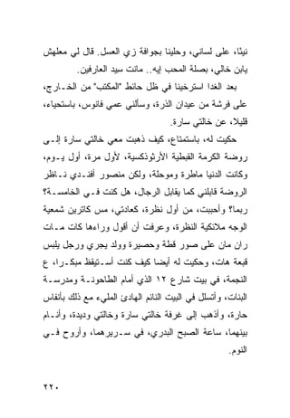 ‫ﻨﻴ ًﺎ، ﻋﻠﻰ ﻟﺴﺎﻨﻲ، ﻭﺤﹼﻴﻨﺎ ﺒﺠﻭﺍﻓﺔ ﺯﻱ ﺍﻟﻌﺴل. ﻗﺎل ﻟﻲ ﻤﻌﻠﻬﺵ‬
                    ‫‪‬‬            ‫ﻠ‬                ‫ﺌ‬
         ‫ﻴﺎﺒﻥ ﺨﺎﻟﻲ، ﺒﺼﻠﺔ ﺍﻟﻤﺤﺏ ﺇﻴﻪ.. ﻤﺎﻨﺕ ِﻴﺩ ﺍﻟﻌﺎﺭﻓﻴﻥ.‬
                     ‫ﹾ ﹶﺴ‬
‫ﺒﻌﺩ ﺍﻟﻐﺩﺍ ﺍﺴﺘﺭﺨﻴﻨﺎ ﻓﻲ ﻅل ﺤﺎﺌﻁ "ﺍﻟﻤﻜﺘﺏ" ﻤﻥ ﺍﻟﺨـﺎﺭﺝ،‬
‫ﻋﻠﻰ ﻓﺭﺸﺔ ﻤﻥ ﻋﻴﺩﺍﻥ ﺍﻟ ﹸﺭﺓ، ﻭﺴﺄﻟﻨﻲ ﻋ ‪‬ﻲ ﻓﺎﻨﻭﺱ، ﺒﺎﺴﺘﺤﻴﺎﺀ،‬
                  ‫ﻤ‬             ‫ﺫ‬
                                    ‫ﻗﻠﻴﻼ، ﻋﻥ ﺨﺎﻟﺘﻲ ﺴﺎ ‪‬ﺓ.‬
                                      ‫ﺭ‬
‫ﺤﻜﻴﺕ ﻟﻪ، ﺒﺎﺴﺘﻤﺘﺎﻉ، ﻜﻴﻑ ﺫﻫﺒﺕ ﻤﻌﻲ ﺨﺎﻟﺘﻲ ﺴﺎﺭﺓ ﺇﻟـﻰ‬
                    ‫ﹾ‬
‫ﺭﻭﻀﺔ ﺍﻟﻜﺭﻤﺔ ﺍﻟﻘﺒﻁﻴﺔ ﺍﻷﺭﺜﻭﺫﻜﺴﻴﺔ، ﻷﻭل ﻤﺭﺓ، ﺃﻭل ﻴـﻭﻡ،‬
‫ﻭﻜﺎﻨﺕ ﺍﻟﺩﻨﻴﺎ ﻤﺎﻁﺭﺓ ﻭﻤﻭﺤﻠﺔ، ﻭﻟﻜﻥ ﻤﻨﺼﻭﺭ ﺃﻓﻨـﺩﻱ ﻨـﺎﻅﺭ‬
‫ﺍﻟﺭﻭﻀﺔ ﻗﺎﺒﻠﻨﻲ ﻜﻤﺎ ﻴﻘﺎﺒل ﺍﻟﺭﺠﺎل، ﻫل ﻜﻨﺕ ﻓـﻲ ﺍﻟﺨﺎﻤﺴـﺔ؟‬
‫ﺭﺒﻤﺎ؟ ﻭﺃﺤﺒﺒﺕ، ﻤﻥ ﺃﻭل ﻨﻅﺭﺓ، ﻜﻌﺎﺩﺘﻲ، ﻤﺱ ﻜﺎﺘﺭﻴﻥ ﺸﻤﻌﻴﺔ‬
‫ﺍﻟﻭﺠﻪ ﻤﻼﺌﻜﻴﺔ ﺍﻟﻨﻅﺭﺓ، ﻭﻋﺭﻓﺕ ﺃﻥ ﺃﻗﻭل ﻭﺭﺍﺀﻫﺎ ﻜﺎﺕ ﻤـﺎﺕ‬
‫ﺭﺍﻥ ﻤﺎﻥ ﻋﻠﻰ ﺼﻭﺭ ﻗﻁﺔ ﻭﺤﺼﻴﺭﺓ ﻭﻭﻟﺩ ﻴﺠﺭﻱ ﻭﺭﺠل ﻴﻠﺒﺱ‬
‫ﻗﺒﻌﺔ ﻫﺎﺕ، ﻭﺤﻜﻴﺕ ﻟﻪ ﺃﻴ ‪‬ﺎ ﻜﻴﻑ ﻜﻨﺕ ﺃﺴـﺘﻴﻘﻅ ﻤﺒﻜـ ‪‬ﺍ، ﻉ‬
‫ﺭ ‪‬‬                         ‫ﻀ‬
‫ﺍﻟﻨﺠﻤﺔ، ﻓﻲ ﺒﻴﺕ ﺸﺎﺭﻉ ٢١ ﺍﻟﺫﻱ ﺃﻤﺎﻡ ﺍﻟﻁﺎﺤﻭﻨـﺔ ﻭﻤﺩﺭﺴـﺔ‬
‫ﺍﻟﺒﻨﺎﺕ، ﻭﺃﺘﺴﻠل ﻓﻲ ﺍﻟﺒﻴﺕ ﺍﻟﻨﺎﺌﻡ ﺍﻟﻬﺎﺩﺉ ﺍﻟﻤﻠﻲﺀ ﻤﻊ ﺫﻟﻙ ﺒﺄﻨﻔﺎﺱ‬
‫ﺤﺎ ‪‬ﺓ، ﻭﺃﺫﻫﺏ ﺇﻟﻰ ﻏﺭﻓﺔ ﺨﺎﻟﺘﻲ ﺴﺎﺭﺓ ﻭﺨﺎﻟﺘﻲ ﻭﺩﻴﺩﺓ، ﻭﺃﻨـﺎﻡ‬
                                                 ‫ﺭ‬
‫ﺒﻴﻨﻬﻤﺎ، ﺴﺎﻋﺔ ﺍﻟﺼﺒﺢ ﺍﻟﺒﺩﺭﻱ، ﻓﻲ ﺴـﺭﻴﺭﻫﻤﺎ، ﻭﺃﺭﻭﺡ ﻓـﻲ‬
                                                    ‫ﺍﻟﻨﻭﻡ.‬


‫٠٢٢‬
 