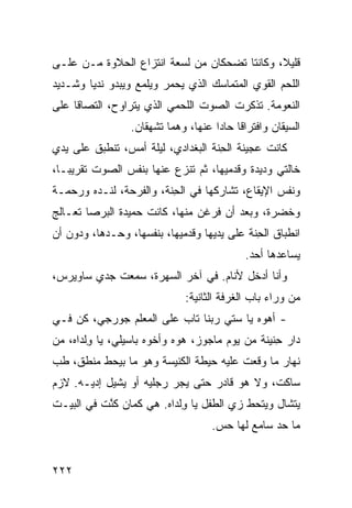 ‫ﻗﻠﻴﻼ، ﻭﻜﺎﻨﺘﺎ ﺘﻀﺤﻜﺎﻥ ﻤﻥ ﻟﺴﻌﺔ ﺍﻨﺘﺯﺍﻉ ﺍﻟﺤﻼﻭﺓ ﻤـﻥ ﻋﻠـﻰ‬
‫ﺍﻟﻠﺤﻡ ﺍﻟﻘﻭﻱ ﺍﻟﻤﺘﻤﺎﺴﻙ ﺍﻟﺫﻱ ﻴﺤﻤﺭ ﻭﻴﻠﻤﻊ ﻭﻴﺒﺩﻭ ﻨﺩﻴﺎ ﻭﺸـﺩﻴﺩ‬
                        ‫‪‬‬
‫ﺍﻟﻨﻌﻭﻤﺔ. ﺘﺫﻜﺭﺕ ﺍﻟﺼﻭﺕ ﺍﻟﻠﺤﻤﻲ ﺍﻟﺫﻱ ﻴﺘﺭﺍﻭﺡ، ﺍﻟﺘﺼﺎ ﹰﺎ ﻋﻠﻰ‬
     ‫ﻗ‬                    ‫‪‬‬
                 ‫ﺍﻟﺴﻴﻘﺎﻥ ﻭﺍﻓﺘﺭﺍ ﹰﺎ ﺤﺎ ‪‬ﺍ ﻋﻨﻬﺎ، ﻭﻫﻤﺎ ﺘﺸﻬﻘﺎﻥ.‬
                                     ‫ﻗ ﺩ‬
‫ﻜﺎﻨﺕ ﻋﺠﻴﻨﺔ ﺍﻟﺤ ﹼﺔ ﺍﻟﺒﻐﺩﺍﺩﻱ، ﻟﻴﻠﺔ ﺃﻤﺱ، ﺘﻨﻁﺒﻕ ﻋﻠﻰ ﻴﺩﻱ‬
‫‪‬‬                                  ‫ِﻨ‬
‫ﺨﺎﻟﺘﻲ ﻭﺩﻴﺩﺓ ﻭﻗﺩﻤﻴﻬﺎ، ﺜﻡ ﹸﻨ ‪‬ﻉ ﻋﻨﻬﺎ ﺒﻨﻔﺱ ﺍﻟﺼﻭﺕ ﺘﻘﺭﻴ ‪‬ـﺎ،‬
   ‫ﺒ‬                       ‫ﺘﺯ‬
‫ﻭﻨﻔﺱ ﺍﻹﻴﻘﺎﻉ، ﺘﺸﺎﺭﻜﻬﺎ ﻓﻲ ﺍﻟﺤ ﹼﺔ، ﻭﺍﻟﻔﺭﺤﺔ، ﻟﻨـﺩﻩ ﻭﺭﺤﻤـﺔ‬
                        ‫ِﻨ‬
‫ﻭﺨﻀﺭﺓ، ﻭﺒﻌﺩ ﺃﻥ ﻓﺭﻏﻥ ﻤﻨﻬﺎ، ﻜﺎﻨﺕ ﺤﻤﻴﺩﺓ ﺍﻟﺒﺭﺼﺎ ﺘﻌـﺎﻟﺞ‬
‫ﺍﻨﻁﺒﺎﻕ ﺍﻟﺤ ﹼﺔ ﻋﻠﻰ ﻴﺩﻴﻬﺎ ﻭﻗﺩﻤﻴﻬﺎ، ﺒﻨﻔﺴﻬﺎ، ﻭﺤـﺩﻫﺎ، ﻭﺩﻭﻥ ﺃﻥ‬
                                            ‫ِﻨ‬
                                             ‫ﻴﺴﺎﻋﺩﻫﺎ ﺃﺤﺩ.‬
‫ﻭﺃﻨﺎ ﺃﺩﺨل ﻷﻨﺎﻡ. ﻓﻲ ﺁﺨﺭ ﺍﻟﺴﻬﺭﺓ، ﺴﻤﻌﺕ ﺠﺩﻱ ﺴﺎﻭﻴﺭﺱ،‬
                              ‫ﻤﻥ ﻭﺭﺍﺀ ﺒﺎﺏ ﺍﻟﻐﺭﻓﺔ ﺍﻟﺜﺎﻨﻴﺔ:‬
‫- ﺃ ‪‬ﻭﻩ ﻴﺎ ﺴﺘﻲ ﺭﺒﻨﺎ ﺘﺎﺏ ﻋﻠﻰ ﺍﻟﻤﻌﹼﻡ ﺠﻭﺭﺠﻲ، ﻜﻥ ﻓـﻲ‬
    ‫ﹶ‪‬‬         ‫ﻠ‬                           ‫ﻫ‬
‫ﺩﺍﺭ ِﻨﻴﻨﺔ ﻤﻥ ﻴﻭﻡ ﻤﺎﺠ ‪‬ﺯ، ﻫ ‪‬ﻩ ﻭﺃﺨﻭﻩ ﺒﺎﺴﻴﻠﻲ، ﻴﺎ ِﻟﺩﺍﻩ، ﻤﻥ‬
        ‫ﻭ‬                   ‫ﻭ‬     ‫‪‬ﻭ‬               ‫ﺤ‬
‫ﻨﻬﺎﺭ ﻤﺎ ﻭﻗﻌﺕ ﻋﻠﻴﻪ ﺤﻴﻁﺔ ﺍﻟﻜﻨﻴﺴﺔ ﻭﻫﻭ ﻤﺎ ﺒﻴﺤﻁ ﻤﻨﻁﻕ، ﻁﺏ‬
‫‪‬‬
‫ﺴﺎﻜﺕ، ﻭﻻ ﻫﻭ ﻗﺎﺩﺭ ﺤﺘﻰ ﻴﺠﺭ ﺭﺠﻠﻴﻪ ﺃﻭ ﻴﺸﻴل ﺇﺩﻴـﻪ. ﻻﺯﻡ‬
                         ‫‪‬‬
‫ﻴﺘﺸﺎل ﻭﻴﺘﺤﻁ ﺯﻱ ﺍﻟﻁﻔل ﻴﺎ ﻭﻟﹾﺩﺍﻩ. ﻫﻲ ﻜﻤﺎﻥ ﻜﻨﺕ ﻓﻲ ﺍﻟﺒﻴـﺕ‬
          ‫ﹶﱠ ﹾ‬     ‫‪‬‬        ‫ِ‬
                                     ‫ﻤﺎ ﺤﺩ ﺴﺎﻤﻊ ﻟﻬﺎ ﺤﺱ.‬
                                      ‫‪‬‬           ‫‪‬‬


‫٢٢٢‬
 